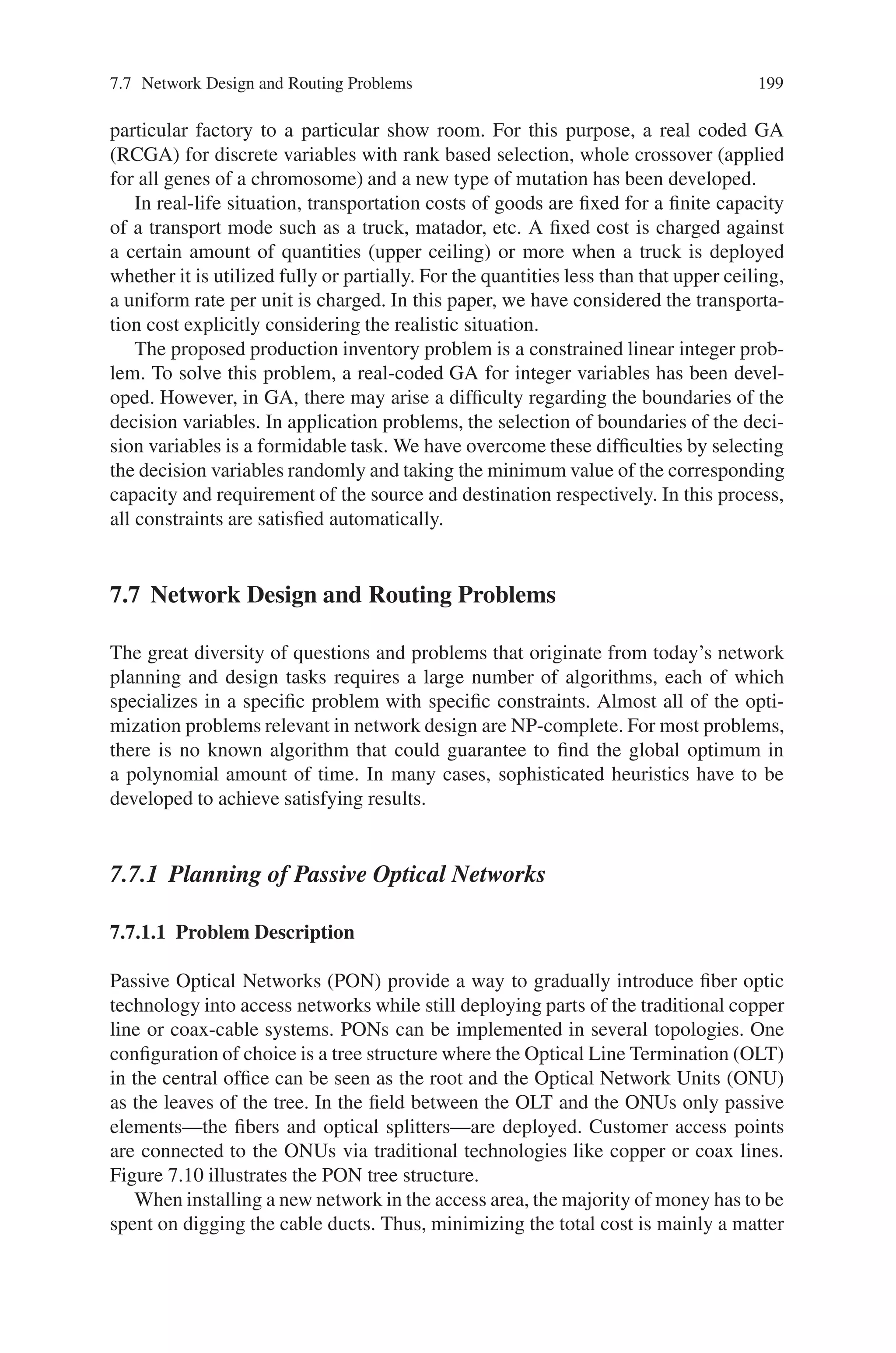 198 7 Genetic Algorithm Optimization Problems
Step-10: Evaluate P(t).
Step-11: Find best result from P(t).
Step-12: Compare best results of P(t) and P(t−1) and store the better one.
Step-13: Go to step-6.
Step-14: Print final best result.
Step-15: Stop.
7.6.2.4 Representation of Chromosomes
For proper application of GA, the designing of an appropriate chromosome rep-
resentation of solutions of the problem is an important task. In many situations
including optimization problem with larger decision variables the classical binary
coding is not well adopted. In this case, a chromosome is coded in the form of a
matrix of real numbers, every component of chromosomes represents a variable of
the function.
7.6.2.5 Evaluation Function
After getting a population of potential solutions, we need to see how good they are.
Therefore, we have to calculate the fitness for each chromosome. In this problem,
the value of the profit function for chromosome Vj( j = 1, 2 . . . PO PSI Z E) is
taken as the fitness of Vj and it is denoted by eval(Vj).
Consider an example, to solve the balanced production—transportation problem
with the following values of different parameters:
m = 3, n = 4,

pj

= [50.00, 40.0, 45.0, 35.00], [Cu] = [15.0, 22.00, 16.0],

Cij

=
⎡
⎣
60 90 105 75
120 48 130 150
110 65 80 100
⎤
⎦ and

C
ij

=
⎡
⎣
2.5 3.5 4.0 3.0
4.5 2.0 5.0 5.5
4.2 2.8 3.2 3.3
⎤
⎦
[ai] = [60, 20, 25],

bj

= [25, 30, 20, 30] (7.28)
For different values of K, we have solved the balanced production—transportation
problem by RCGA for discrete variables. The results are displayed in Table 7.3.
In this section, we have formulated and solved a production-transportation prob-
lem with the flexible transportation cost for transferring commodities from a
Table 7.3 Results of example
K Values of decision variables Profit of the company (Z)
20 x11 = 25, x12 = 5, x14 = 30, x22 = 19, x23 = 1, x32 = 6, $ 2344.40
x33 = 19, all other decision variables are zero
25 x11 = 25, x12 = 5, x14 = 30, x22 = 20, x32 = 5, x33 = 20, $2374.50
all other decision variables are zero
30 x11 = 25, x12 = 5, x14 = 30, x22 = 20, x32 = 5, x33 = 20, $ 2389.50
all other decision variables are zero
 