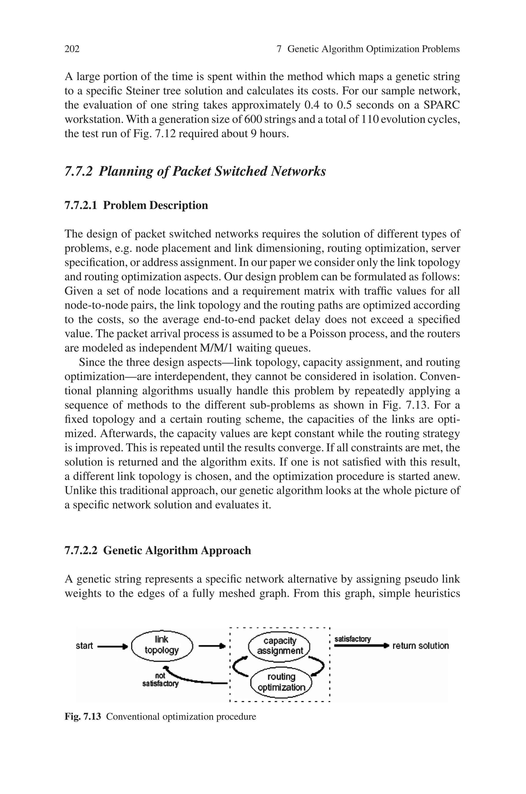 7.7 Network Design and Routing Problems 201
Steiner Tree
OLT / ONUs
a
b
c
d
e
f
g
h
i
j
k
Spanning Tree
3
1
9
2
2
7
1
5
4
2
3
Fig. 7.11 Computation of a specific Steiner tree
the Steiner vertices with each other. The remaining tree is a specific Steiner tree
solution that connects only the set of ONU and OLT nodes. Figure 7.11 illustrates
the use of two simple heuristics to find a Steiner tree. In this example, the genetic
string is 3-1-9-2-2-7-1-5-4-2-3 with the integers assigned to the edges a through k,
respectively.
This type of genetic coding guarantees that a genetic string can represent all
possible solution alternatives. To obtain one specific Steiner tree, one has to set the
pseudo link weights of the Steiner edges smaller than the ones of the remaining
edges. It is another advantage of this coding that the crossover and the mutation
operators applied to genetic strings produce again valid strings.
The diagram in Fig. 7.12 shows the evolution of the costs for a typical run of
the genetic algorithm for a network with 463 nodes, including 44 ONUs, and 709
edges. For every generation the maximum and the minimum cost values are shown.
Starting from a random first generation with usually high cost values, it can be
observed that the costs decrease gradually. This is true for the minimum as well as
for the maximum values. It indicates that the principle of “survival of the fittest” also
works in the area of network planning, and that a crossover of two good solutions
has a high probability of creating another good or even better solution.
The running time of the genetic algorithm depends on the size of the network, the
number of genetic strings per generation, and the total number of evolution cycles.
Fig. 7.12 Genetic algorithm cost evolution
 