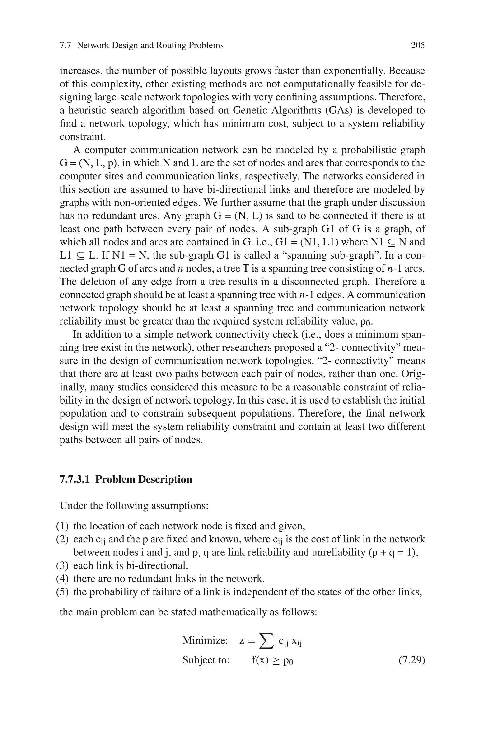 204 7 Genetic Algorithm Optimization Problems
Fig. 7.15 Sample network
topology
Topological Optimization”. In a topological network design problem, a main con-
cern is to design networks, which operate effectively and without interruption in
the presence of component failures. Reliability is concerned with the ability of a
network to carry out desired network operations.
Generally, a large-scale network has a multilevel, hierarchical structure consist-
ing of a backbone network and several local access networks. Therefore, designing
the topology of a large-scale network can be divided into two problems, the back-
bone network design and the local network design. This section is mainly interested
in large-scale backbone network design. For backbone network design, an impor-
tant connectivity measure is reliability. In a communication network, all terminal
network reliability can be defined as the probability that every pair of nodes can
communicate with each other.
Many studies have considered topological optimization with a network reliabil-
ity criterion. For example, few researchers used a decomposition method based on
branch and bound to minimize total network cost under a system reliability con-
straint. Their method can only solve small networks because as the number of arcs
 