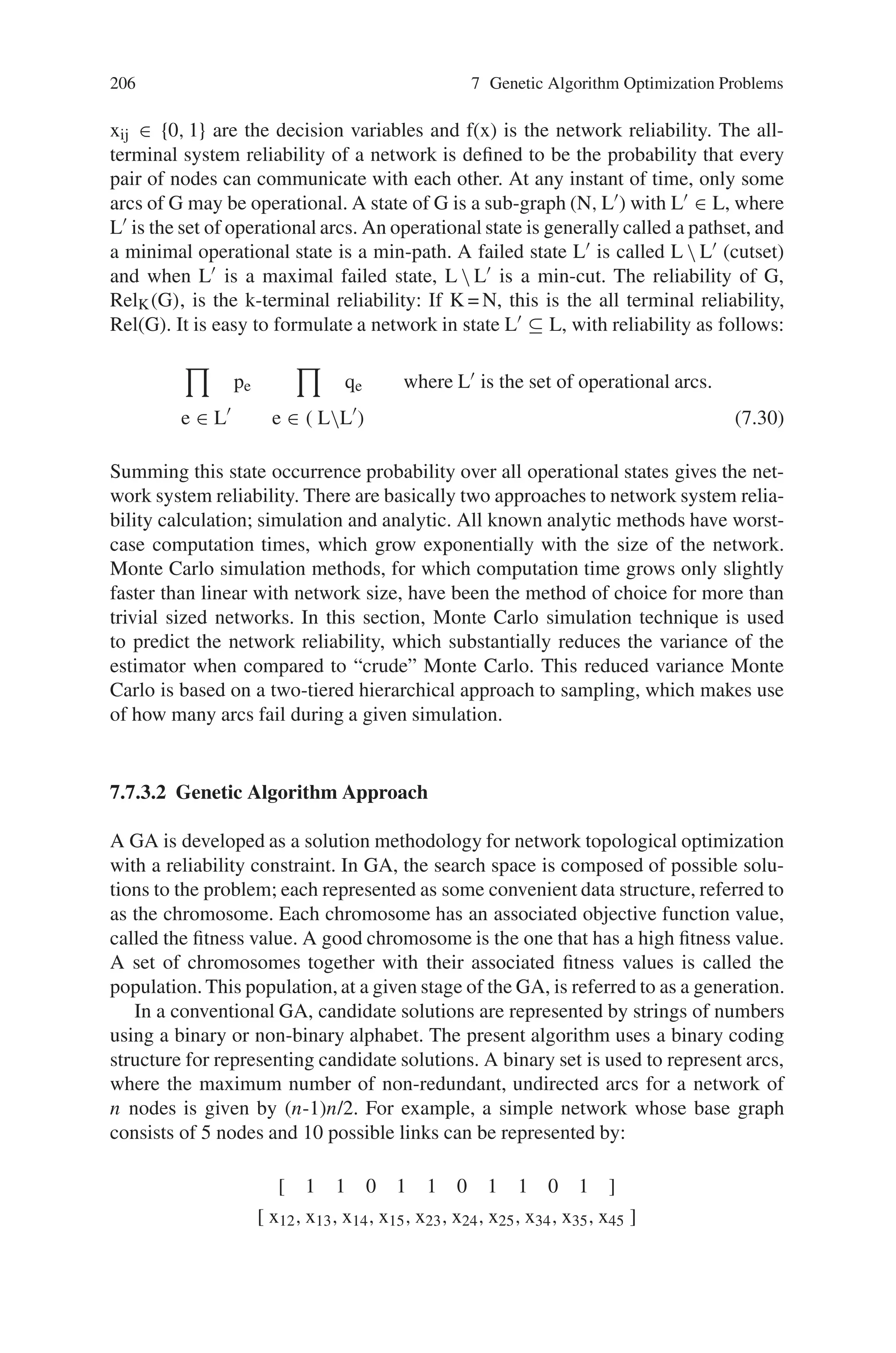7.7 Network Design and Routing Problems 205
increases, the number of possible layouts grows faster than exponentially. Because
of this complexity, other existing methods are not computationally feasible for de-
signing large-scale network topologies with very confining assumptions. Therefore,
a heuristic search algorithm based on Genetic Algorithms (GAs) is developed to
find a network topology, which has minimum cost, subject to a system reliability
constraint.
A computer communication network can be modeled by a probabilistic graph
G = (N, L, p), in which N and L are the set of nodes and arcs that corresponds to the
computer sites and communication links, respectively. The networks considered in
this section are assumed to have bi-directional links and therefore are modeled by
graphs with non-oriented edges. We further assume that the graph under discussion
has no redundant arcs. Any graph G = (N, L) is said to be connected if there is at
least one path between every pair of nodes. A sub-graph G1 of G is a graph, of
which all nodes and arcs are contained in G. i.e., G1 = (N1, L1) where N1 ⊆ N and
L1 ⊆ L. If N1 = N, the sub-graph G1 is called a “spanning sub-graph”. In a con-
nected graph G of arcs and n nodes, a tree T is a spanning tree consisting of n-1 arcs.
The deletion of any edge from a tree results in a disconnected graph. Therefore a
connected graph should be at least a spanning tree with n-1 edges. A communication
network topology should be at least a spanning tree and communication network
reliability must be greater than the required system reliability value, p0.
In addition to a simple network connectivity check (i.e., does a minimum span-
ning tree exist in the network), other researchers proposed a “2- connectivity” mea-
sure in the design of communication network topologies. “2- connectivity” means
that there are at least two paths between each pair of nodes, rather than one. Orig-
inally, many studies considered this measure to be a reasonable constraint of relia-
bility in the design of network topology. In this case, it is used to establish the initial
population and to constrain subsequent populations. Therefore, the final network
design will meet the system reliability constraint and contain at least two different
paths between all pairs of nodes.
7.7.3.1 Problem Description
Under the following assumptions:
(1) the location of each network node is fixed and given,
(2) each cij and the p are fixed and known, where cij is the cost of link in the network
between nodes i and j, and p, q are link reliability and unreliability (p + q = 1),
(3) each link is bi-directional,
(4) there are no redundant links in the network,
(5) the probability of failure of a link is independent of the states of the other links,
the main problem can be stated mathematically as follows:
Minimize: z =

cij xij
Subject to: f(x) ≥ p0 (7.29)
 