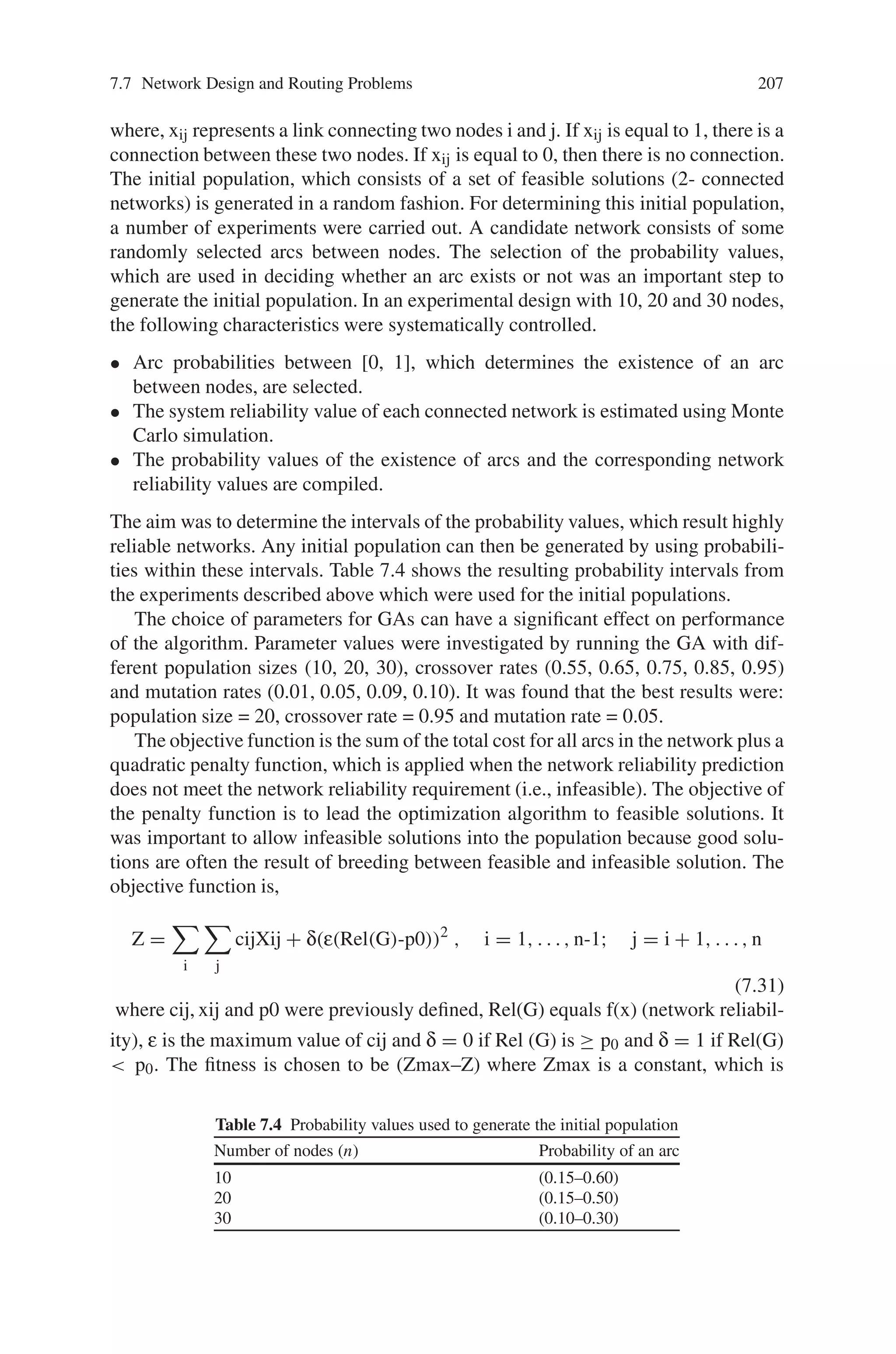 206 7 Genetic Algorithm Optimization Problems
xij ∈ {0, 1} are the decision variables and f(x) is the network reliability. The all-
terminal system reliability of a network is defined to be the probability that every
pair of nodes can communicate with each other. At any instant of time, only some
arcs of G may be operational. A state of G is a sub-graph (N, L) with L ∈ L, where
L is the set of operational arcs. An operational state is generally called a pathset, and
a minimal operational state is a min-path. A failed state L is called L  L (cutset)
and when L is a maximal failed state, L  L is a min-cut. The reliability of G,
RelK(G), is the k-terminal reliability: If K = N, this is the all terminal reliability,
Rel(G). It is easy to formulate a network in state L ⊆ L, with reliability as follows:
#
pe
#
qe where L is the set of operational arcs.
e ∈ L
e ∈ ( LL
) (7.30)
Summing this state occurrence probability over all operational states gives the net-
work system reliability. There are basically two approaches to network system relia-
bility calculation; simulation and analytic. All known analytic methods have worst-
case computation times, which grow exponentially with the size of the network.
Monte Carlo simulation methods, for which computation time grows only slightly
faster than linear with network size, have been the method of choice for more than
trivial sized networks. In this section, Monte Carlo simulation technique is used
to predict the network reliability, which substantially reduces the variance of the
estimator when compared to “crude” Monte Carlo. This reduced variance Monte
Carlo is based on a two-tiered hierarchical approach to sampling, which makes use
of how many arcs fail during a given simulation.
7.7.3.2 Genetic Algorithm Approach
A GA is developed as a solution methodology for network topological optimization
with a reliability constraint. In GA, the search space is composed of possible solu-
tions to the problem; each represented as some convenient data structure, referred to
as the chromosome. Each chromosome has an associated objective function value,
called the fitness value. A good chromosome is the one that has a high fitness value.
A set of chromosomes together with their associated fitness values is called the
population. This population, at a given stage of the GA, is referred to as a generation.
In a conventional GA, candidate solutions are represented by strings of numbers
using a binary or non-binary alphabet. The present algorithm uses a binary coding
structure for representing candidate solutions. A binary set is used to represent arcs,
where the maximum number of non-redundant, undirected arcs for a network of
n nodes is given by (n-1)n/2. For example, a simple network whose base graph
consists of 5 nodes and 10 possible links can be represented by:
[ 1 1 0 1 1 0 1 1 0 1 ]
[ x12, x13, x14, x15, x23, x24, x25, x34, x35, x45 ]
 