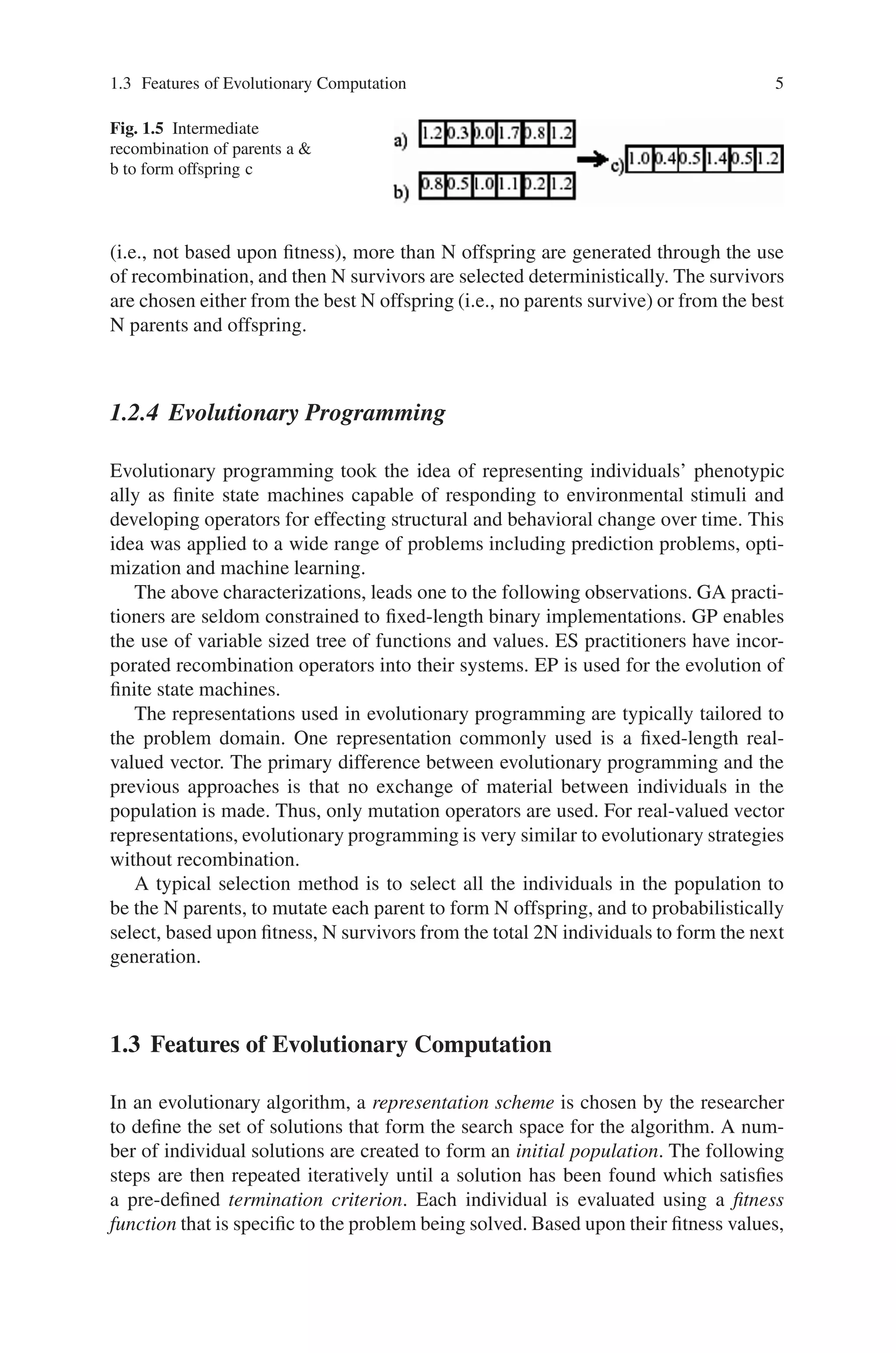 1.3 Features of Evolutionary Computation 5
Fig. 1.5 Intermediate
recombination of parents a 
b to form offspring c
(i.e., not based upon fitness), more than N offspring are generated through the use
of recombination, and then N survivors are selected deterministically. The survivors
are chosen either from the best N offspring (i.e., no parents survive) or from the best
N parents and offspring.
1.2.4 Evolutionary Programming
Evolutionary programming took the idea of representing individuals’ phenotypic
ally as finite state machines capable of responding to environmental stimuli and
developing operators for effecting structural and behavioral change over time. This
idea was applied to a wide range of problems including prediction problems, opti-
mization and machine learning.
The above characterizations, leads one to the following observations. GA practi-
tioners are seldom constrained to fixed-length binary implementations. GP enables
the use of variable sized tree of functions and values. ES practitioners have incor-
porated recombination operators into their systems. EP is used for the evolution of
finite state machines.
The representations used in evolutionary programming are typically tailored to
the problem domain. One representation commonly used is a fixed-length real-
valued vector. The primary difference between evolutionary programming and the
previous approaches is that no exchange of material between individuals in the
population is made. Thus, only mutation operators are used. For real-valued vector
representations, evolutionary programming is very similar to evolutionary strategies
without recombination.
A typical selection method is to select all the individuals in the population to
be the N parents, to mutate each parent to form N offspring, and to probabilistically
select, based upon fitness, N survivors from the total 2N individuals to form the next
generation.
1.3 Features of Evolutionary Computation
In an evolutionary algorithm, a representation scheme is chosen by the researcher
to define the set of solutions that form the search space for the algorithm. A num-
ber of individual solutions are created to form an initial population. The following
steps are then repeated iteratively until a solution has been found which satisfies
a pre-defined termination criterion. Each individual is evaluated using a fitness
function that is specific to the problem being solved. Based upon their fitness values,
 