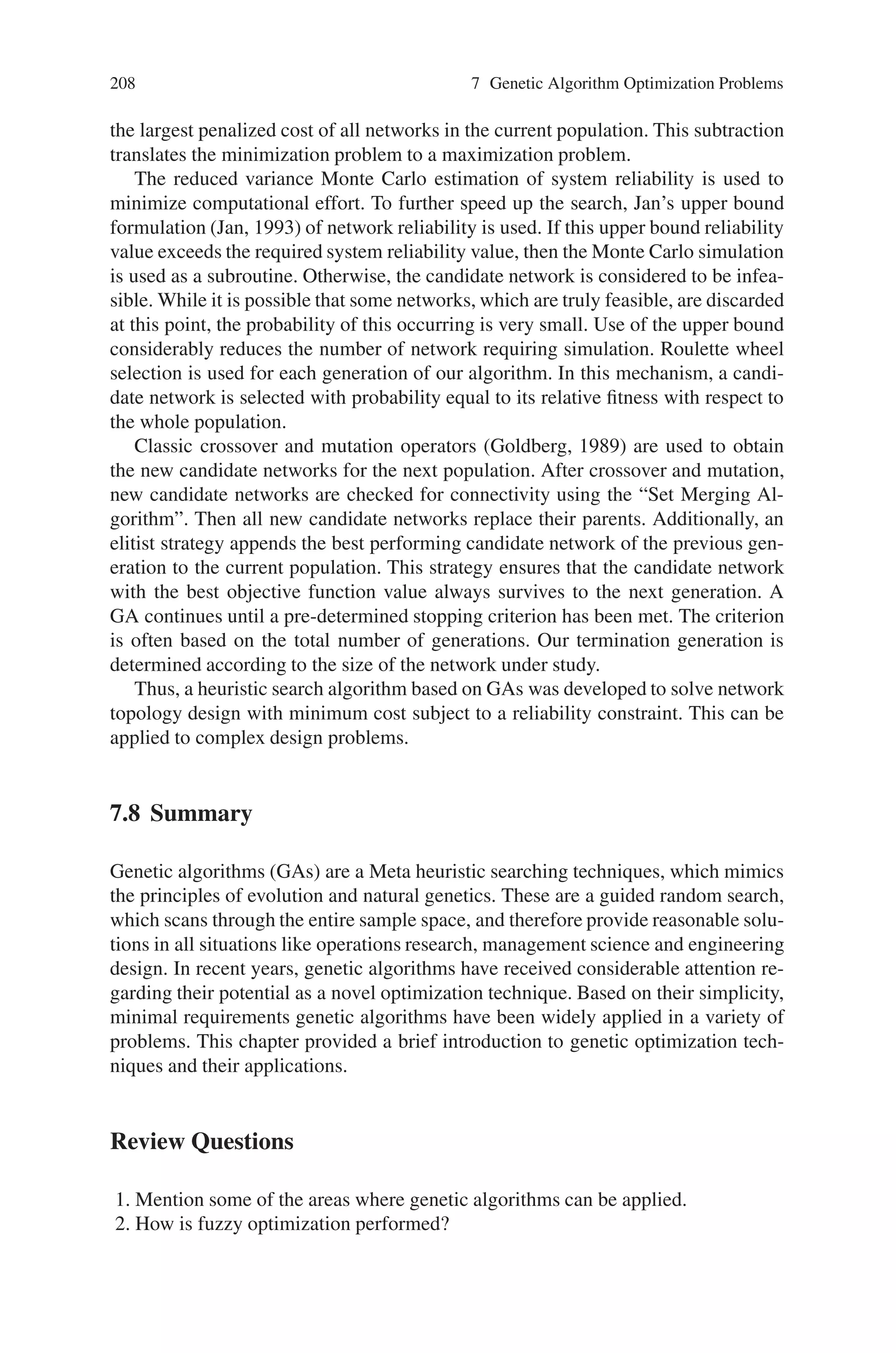 7.7 Network Design and Routing Problems 207
where, xij represents a link connecting two nodes i and j. If xij is equal to 1, there is a
connection between these two nodes. If xij is equal to 0, then there is no connection.
The initial population, which consists of a set of feasible solutions (2- connected
networks) is generated in a random fashion. For determining this initial population,
a number of experiments were carried out. A candidate network consists of some
randomly selected arcs between nodes. The selection of the probability values,
which are used in deciding whether an arc exists or not was an important step to
generate the initial population. In an experimental design with 10, 20 and 30 nodes,
the following characteristics were systematically controlled.
• Arc probabilities between [0, 1], which determines the existence of an arc
between nodes, are selected.
• The system reliability value of each connected network is estimated using Monte
Carlo simulation.
• The probability values of the existence of arcs and the corresponding network
reliability values are compiled.
The aim was to determine the intervals of the probability values, which result highly
reliable networks. Any initial population can then be generated by using probabili-
ties within these intervals. Table 7.4 shows the resulting probability intervals from
the experiments described above which were used for the initial populations.
The choice of parameters for GAs can have a significant effect on performance
of the algorithm. Parameter values were investigated by running the GA with dif-
ferent population sizes (10, 20, 30), crossover rates (0.55, 0.65, 0.75, 0.85, 0.95)
and mutation rates (0.01, 0.05, 0.09, 0.10). It was found that the best results were:
population size = 20, crossover rate = 0.95 and mutation rate = 0.05.
The objective function is the sum of the total cost for all arcs in the network plus a
quadratic penalty function, which is applied when the network reliability prediction
does not meet the network reliability requirement (i.e., infeasible). The objective of
the penalty function is to lead the optimization algorithm to feasible solutions. It
was important to allow infeasible solutions into the population because good solu-
tions are often the result of breeding between feasible and infeasible solution. The
objective function is,
Z =

i

j
cijXij + δ(ε(Rel(G)-p0))2
, i = 1, . . ., n-1; j = i + 1, . . ., n
(7.31)
where cij, xij and p0 were previously defined, Rel(G) equals f(x) (network reliabil-
ity), ε is the maximum value of cij and δ = 0 if Rel (G) is ≥ p0 and δ = 1 if Rel(G)
 p0. The fitness is chosen to be (Zmax–Z) where Zmax is a constant, which is
Table 7.4 Probability values used to generate the initial population
Number of nodes (n) Probability of an arc
10 (0.15–0.60)
20 (0.15–0.50)
30 (0.10–0.30)
 