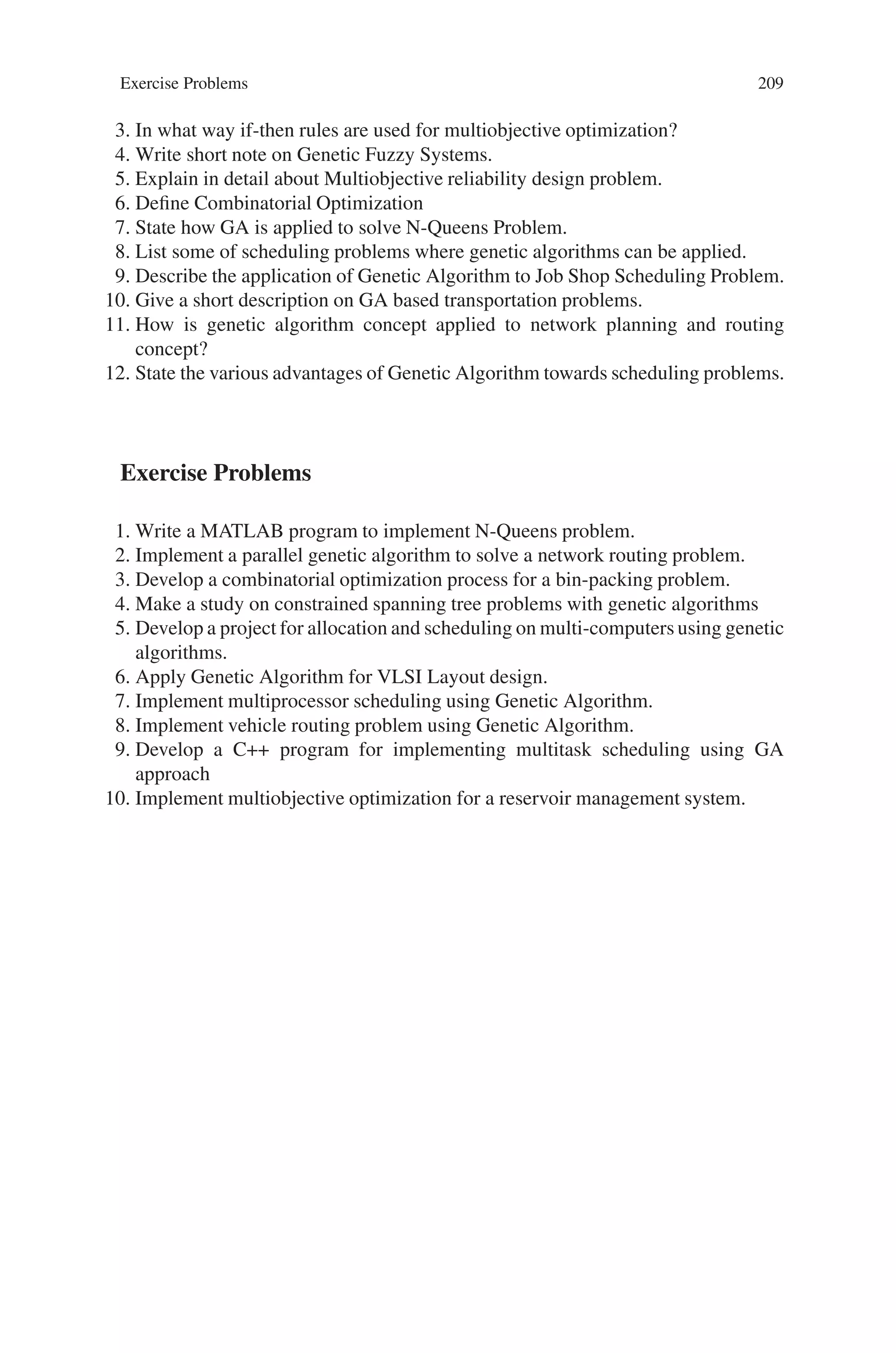 208 7 Genetic Algorithm Optimization Problems
the largest penalized cost of all networks in the current population. This subtraction
translates the minimization problem to a maximization problem.
The reduced variance Monte Carlo estimation of system reliability is used to
minimize computational effort. To further speed up the search, Jan’s upper bound
formulation (Jan, 1993) of network reliability is used. If this upper bound reliability
value exceeds the required system reliability value, then the Monte Carlo simulation
is used as a subroutine. Otherwise, the candidate network is considered to be infea-
sible. While it is possible that some networks, which are truly feasible, are discarded
at this point, the probability of this occurring is very small. Use of the upper bound
considerably reduces the number of network requiring simulation. Roulette wheel
selection is used for each generation of our algorithm. In this mechanism, a candi-
date network is selected with probability equal to its relative fitness with respect to
the whole population.
Classic crossover and mutation operators (Goldberg, 1989) are used to obtain
the new candidate networks for the next population. After crossover and mutation,
new candidate networks are checked for connectivity using the “Set Merging Al-
gorithm”. Then all new candidate networks replace their parents. Additionally, an
elitist strategy appends the best performing candidate network of the previous gen-
eration to the current population. This strategy ensures that the candidate network
with the best objective function value always survives to the next generation. A
GA continues until a pre-determined stopping criterion has been met. The criterion
is often based on the total number of generations. Our termination generation is
determined according to the size of the network under study.
Thus, a heuristic search algorithm based on GAs was developed to solve network
topology design with minimum cost subject to a reliability constraint. This can be
applied to complex design problems.
7.8 Summary
Genetic algorithms (GAs) are a Meta heuristic searching techniques, which mimics
the principles of evolution and natural genetics. These are a guided random search,
which scans through the entire sample space, and therefore provide reasonable solu-
tions in all situations like operations research, management science and engineering
design. In recent years, genetic algorithms have received considerable attention re-
garding their potential as a novel optimization technique. Based on their simplicity,
minimal requirements genetic algorithms have been widely applied in a variety of
problems. This chapter provided a brief introduction to genetic optimization tech-
niques and their applications.
Review Questions
1. Mention some of the areas where genetic algorithms can be applied.
2. How is fuzzy optimization performed?
 