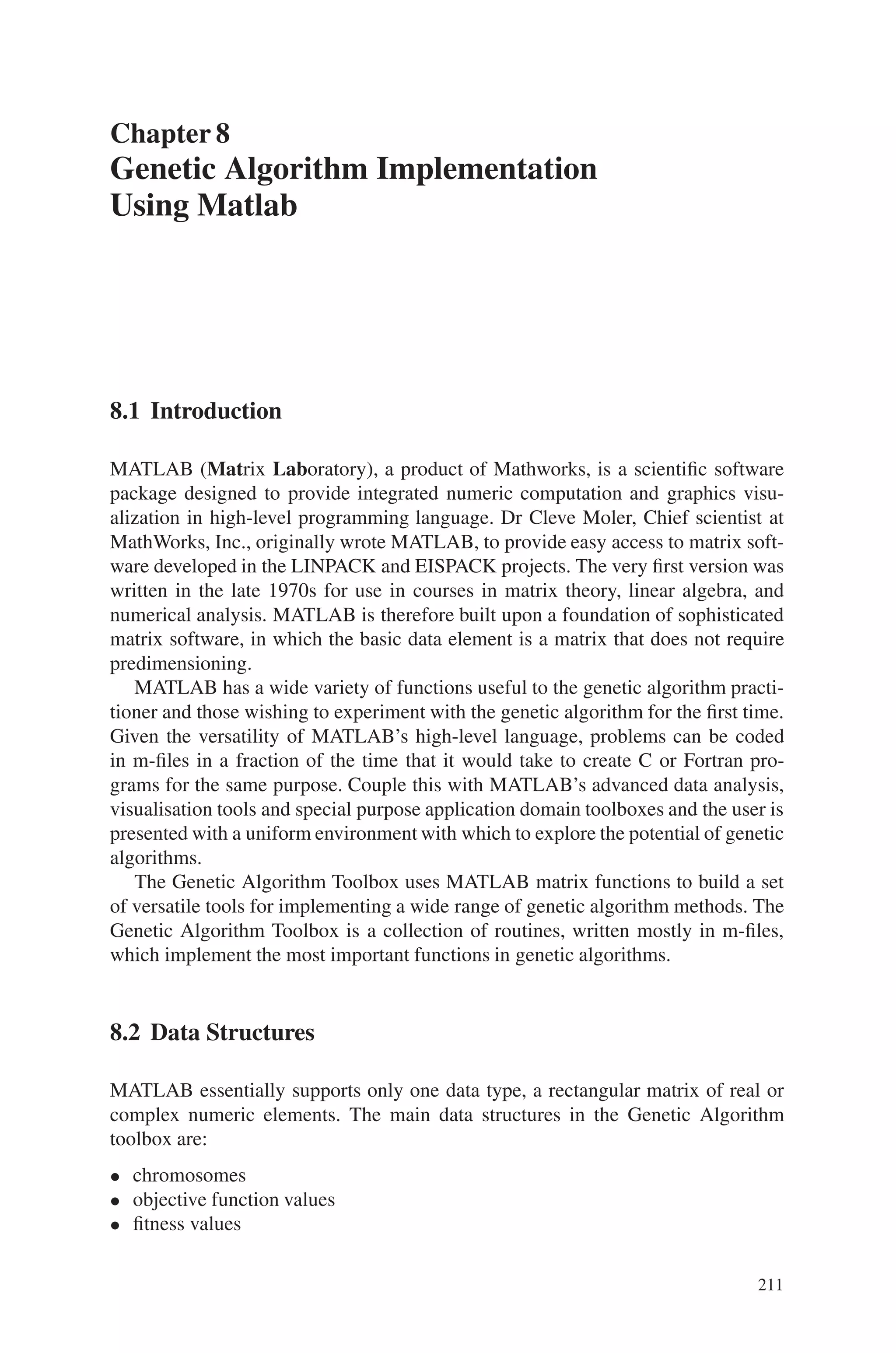 Exercise Problems 209
3. In what way if-then rules are used for multiobjective optimization?
4. Write short note on Genetic Fuzzy Systems.
5. Explain in detail about Multiobjective reliability design problem.
6. Define Combinatorial Optimization
7. State how GA is applied to solve N-Queens Problem.
8. List some of scheduling problems where genetic algorithms can be applied.
9. Describe the application of Genetic Algorithm to Job Shop Scheduling Problem.
10. Give a short description on GA based transportation problems.
11. How is genetic algorithm concept applied to network planning and routing
concept?
12. State the various advantages of Genetic Algorithm towards scheduling problems.
Exercise Problems
1. Write a MATLAB program to implement N-Queens problem.
2. Implement a parallel genetic algorithm to solve a network routing problem.
3. Develop a combinatorial optimization process for a bin-packing problem.
4. Make a study on constrained spanning tree problems with genetic algorithms
5. Develop a project for allocation and scheduling on multi-computers using genetic
algorithms.
6. Apply Genetic Algorithm for VLSI Layout design.
7. Implement multiprocessor scheduling using Genetic Algorithm.
8. Implement vehicle routing problem using Genetic Algorithm.
9. Develop a C++ program for implementing multitask scheduling using GA
approach
10. Implement multiobjective optimization for a reservoir management system.
 