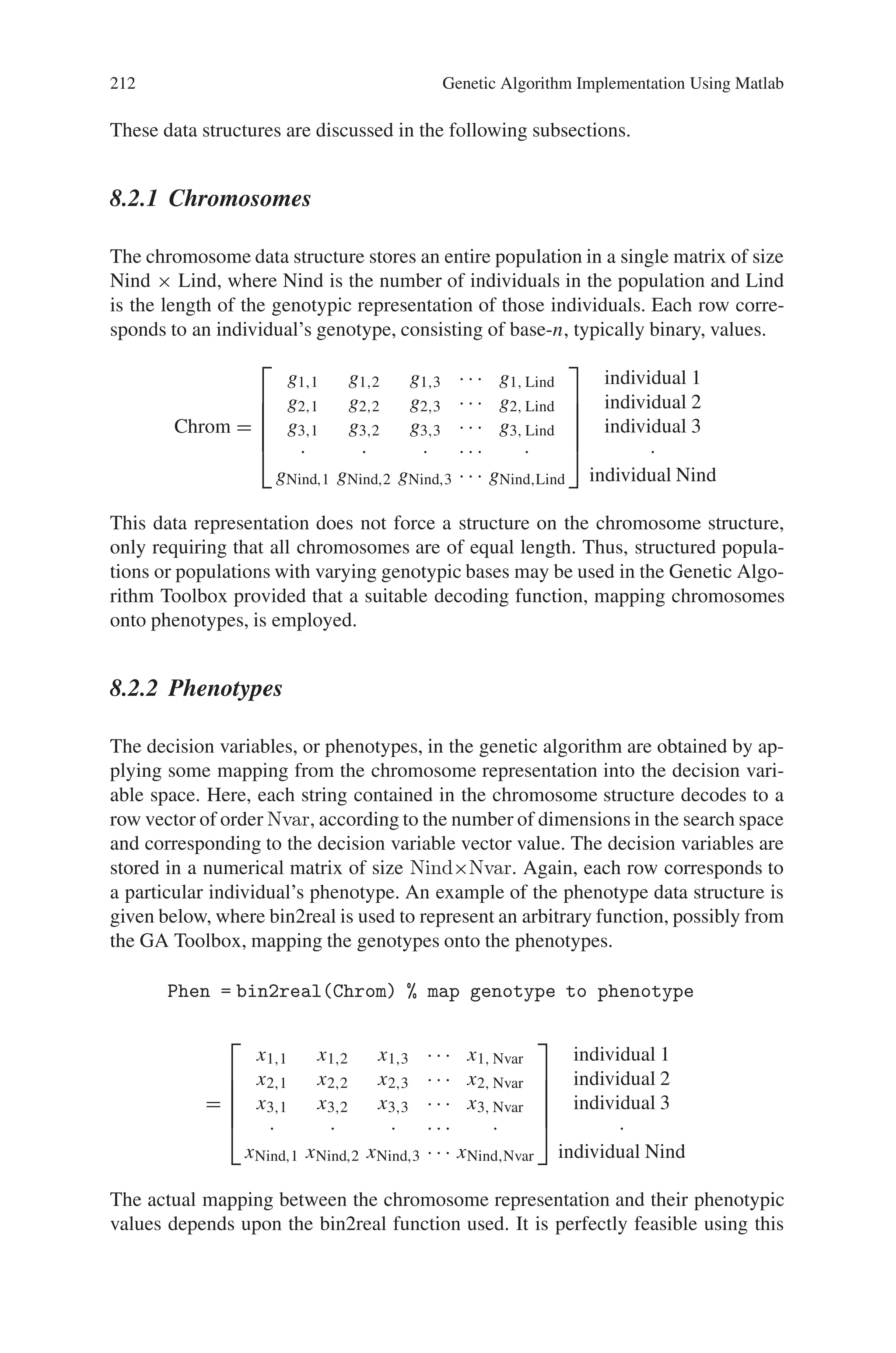 Chapter 8
Genetic Algorithm Implementation
Using Matlab
8.1 Introduction
MATLAB (Matrix Laboratory), a product of Mathworks, is a scientific software
package designed to provide integrated numeric computation and graphics visu-
alization in high-level programming language. Dr Cleve Moler, Chief scientist at
MathWorks, Inc., originally wrote MATLAB, to provide easy access to matrix soft-
ware developed in the LINPACK and EISPACK projects. The very first version was
written in the late 1970s for use in courses in matrix theory, linear algebra, and
numerical analysis. MATLAB is therefore built upon a foundation of sophisticated
matrix software, in which the basic data element is a matrix that does not require
predimensioning.
MATLAB has a wide variety of functions useful to the genetic algorithm practi-
tioner and those wishing to experiment with the genetic algorithm for the first time.
Given the versatility of MATLAB’s high-level language, problems can be coded
in m-files in a fraction of the time that it would take to create C or Fortran pro-
grams for the same purpose. Couple this with MATLAB’s advanced data analysis,
visualisation tools and special purpose application domain toolboxes and the user is
presented with a uniform environment with which to explore the potential of genetic
algorithms.
The Genetic Algorithm Toolbox uses MATLAB matrix functions to build a set
of versatile tools for implementing a wide range of genetic algorithm methods. The
Genetic Algorithm Toolbox is a collection of routines, written mostly in m-files,
which implement the most important functions in genetic algorithms.
8.2 Data Structures
MATLAB essentially supports only one data type, a rectangular matrix of real or
complex numeric elements. The main data structures in the Genetic Algorithm
toolbox are:
• chromosomes
• objective function values
• fitness values
211
 