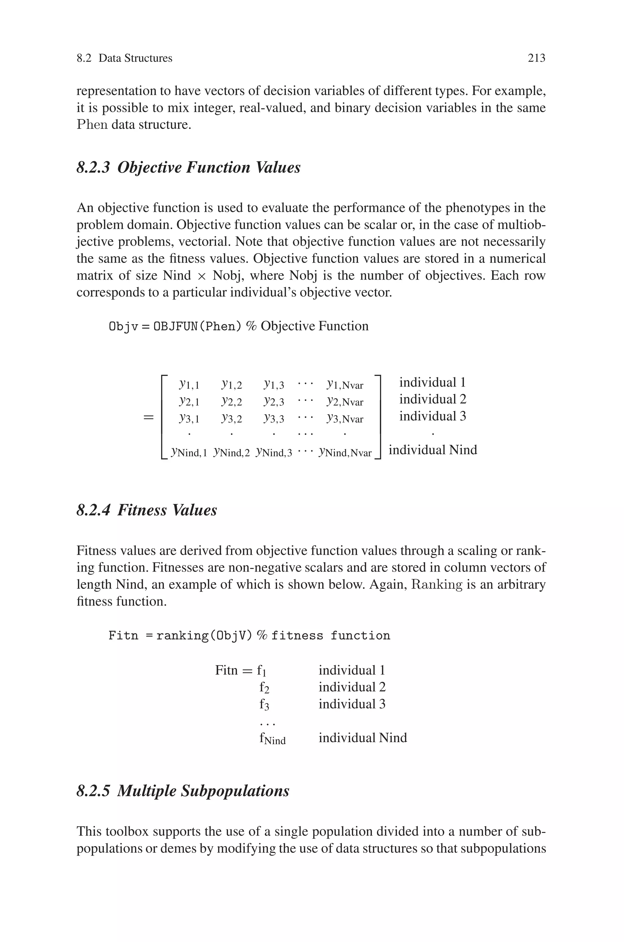 212 Genetic Algorithm Implementation Using Matlab
These data structures are discussed in the following subsections.
8.2.1 Chromosomes
The chromosome data structure stores an entire population in a single matrix of size
Nind × Lind, where Nind is the number of individuals in the population and Lind
is the length of the genotypic representation of those individuals. Each row corre-
sponds to an individual’s genotype, consisting of base-n, typically binary, values.
Chrom =
⎡
⎢
⎢
⎢
⎢
⎣
g1,1 g1,2 g1,3 · · · g1, Lind
g2,1 g2,2 g2,3 · · · g2, Lind
g3,1 g3,2 g3,3 · · · g3, Lind
· · · · · · ·
gNind,1 gNind,2 gNind,3 · · · gNind,Lind
⎤
⎥
⎥
⎥
⎥
⎦
individual 1
individual 2
individual 3
·
individual Nind
This data representation does not force a structure on the chromosome structure,
only requiring that all chromosomes are of equal length. Thus, structured popula-
tions or populations with varying genotypic bases may be used in the Genetic Algo-
rithm Toolbox provided that a suitable decoding function, mapping chromosomes
onto phenotypes, is employed.
8.2.2 Phenotypes
The decision variables, or phenotypes, in the genetic algorithm are obtained by ap-
plying some mapping from the chromosome representation into the decision vari-
able space. Here, each string contained in the chromosome structure decodes to a
row vector of order Nvar, according to the number of dimensions in the search space
and corresponding to the decision variable vector value. The decision variables are
stored in a numerical matrix of size Nind×Nvar. Again, each row corresponds to
a particular individual’s phenotype. An example of the phenotype data structure is
given below, where bin2real is used to represent an arbitrary function, possibly from
the GA Toolbox, mapping the genotypes onto the phenotypes.
Phen = bin2real(Chrom) % map genotype to phenotype
=
⎡
⎢
⎢
⎢
⎢
⎣
x1,1 x1,2 x1,3 · · · x1, Nvar
x2,1 x2,2 x2,3 · · · x2, Nvar
x3,1 x3,2 x3,3 · · · x3, Nvar
· · · · · · ·
xNind,1 xNind,2 xNind,3 · · · xNind,Nvar
⎤
⎥
⎥
⎥
⎥
⎦
individual 1
individual 2
individual 3
·
individual Nind
The actual mapping between the chromosome representation and their phenotypic
values depends upon the bin2real function used. It is perfectly feasible using this
 