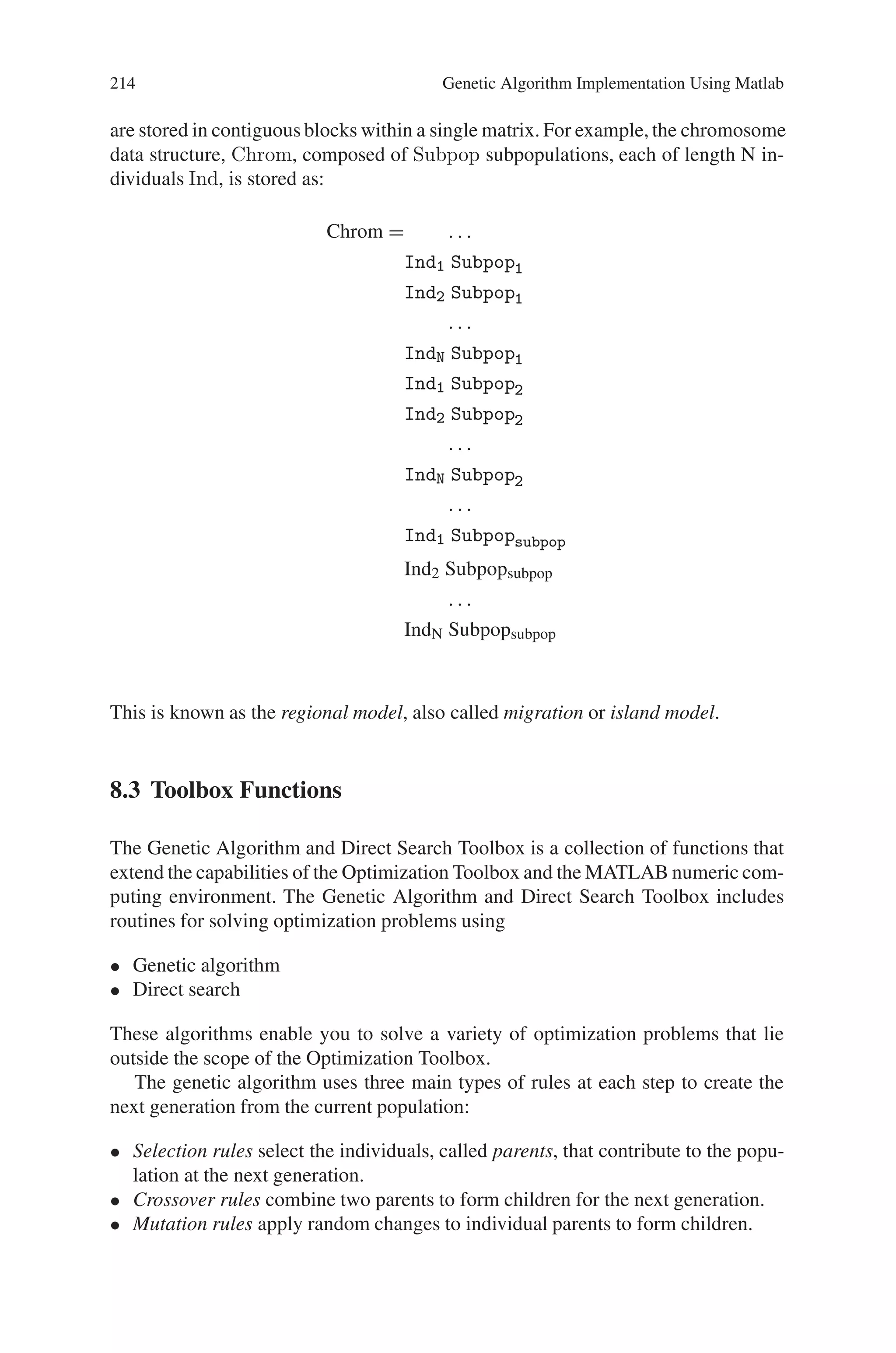 8.2 Data Structures 213
representation to have vectors of decision variables of different types. For example,
it is possible to mix integer, real-valued, and binary decision variables in the same
Phen data structure.
8.2.3 Objective Function Values
An objective function is used to evaluate the performance of the phenotypes in the
problem domain. Objective function values can be scalar or, in the case of multiob-
jective problems, vectorial. Note that objective function values are not necessarily
the same as the fitness values. Objective function values are stored in a numerical
matrix of size Nind × Nobj, where Nobj is the number of objectives. Each row
corresponds to a particular individual’s objective vector.
Objv = OBJFUN(Phen) % Objective Function
=
⎡
⎢
⎢
⎢
⎢
⎣
y1,1 y1,2 y1,3 · · · y1,Nvar
y2,1 y2,2 y2,3 · · · y2,Nvar
y3,1 y3,2 y3,3 · · · y3,Nvar
· · · · · · ·
yNind,1 yNind,2 yNind,3 · · · yNind,Nvar
⎤
⎥
⎥
⎥
⎥
⎦
individual 1
individual 2
individual 3
·
individual Nind
8.2.4 Fitness Values
Fitness values are derived from objective function values through a scaling or rank-
ing function. Fitnesses are non-negative scalars and are stored in column vectors of
length Nind, an example of which is shown below. Again, Ranking is an arbitrary
fitness function.
Fitn = ranking(ObjV) % fitness function
Fitn = f1 individual 1
f2 individual 2
f3 individual 3
. . .
fNind individual Nind
8.2.5 Multiple Subpopulations
This toolbox supports the use of a single population divided into a number of sub-
populations or demes by modifying the use of data structures so that subpopulations
 
