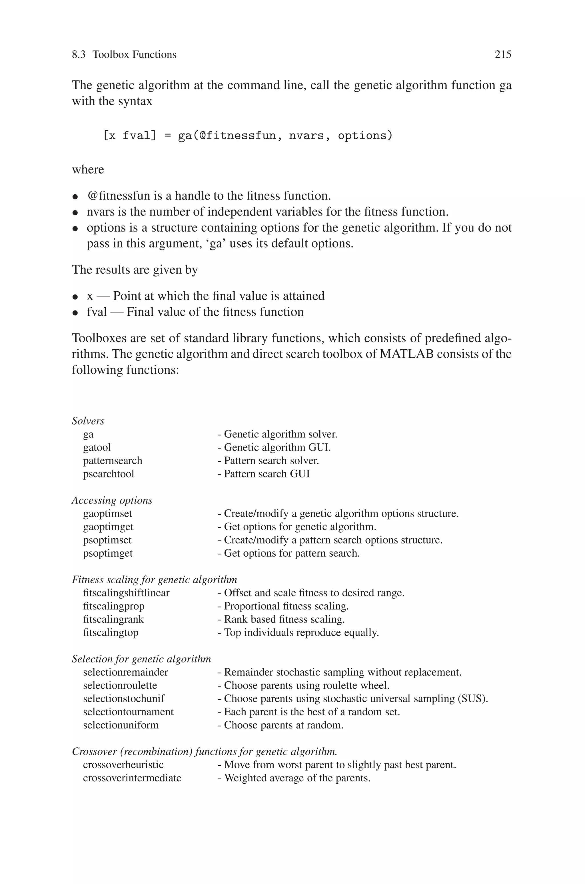 214 Genetic Algorithm Implementation Using Matlab
are stored in contiguous blocks within a single matrix. For example, the chromosome
data structure, Chrom, composed of Subpop subpopulations, each of length N in-
dividuals Ind, is stored as:
Chrom = . . .
Ind1 Subpop1
Ind2 Subpop1
. . .
IndN Subpop1
Ind1 Subpop2
Ind2 Subpop2
. . .
IndN Subpop2
. . .
Ind1 Subpopsubpop
Ind2 Subpopsubpop
. . .
IndN Subpopsubpop
This is known as the regional model, also called migration or island model.
8.3 Toolbox Functions
The Genetic Algorithm and Direct Search Toolbox is a collection of functions that
extend the capabilities of the Optimization Toolbox and the MATLAB numeric com-
puting environment. The Genetic Algorithm and Direct Search Toolbox includes
routines for solving optimization problems using
• Genetic algorithm
• Direct search
These algorithms enable you to solve a variety of optimization problems that lie
outside the scope of the Optimization Toolbox.
The genetic algorithm uses three main types of rules at each step to create the
next generation from the current population:
• Selection rules select the individuals, called parents, that contribute to the popu-
lation at the next generation.
• Crossover rules combine two parents to form children for the next generation.
• Mutation rules apply random changes to individual parents to form children.
 