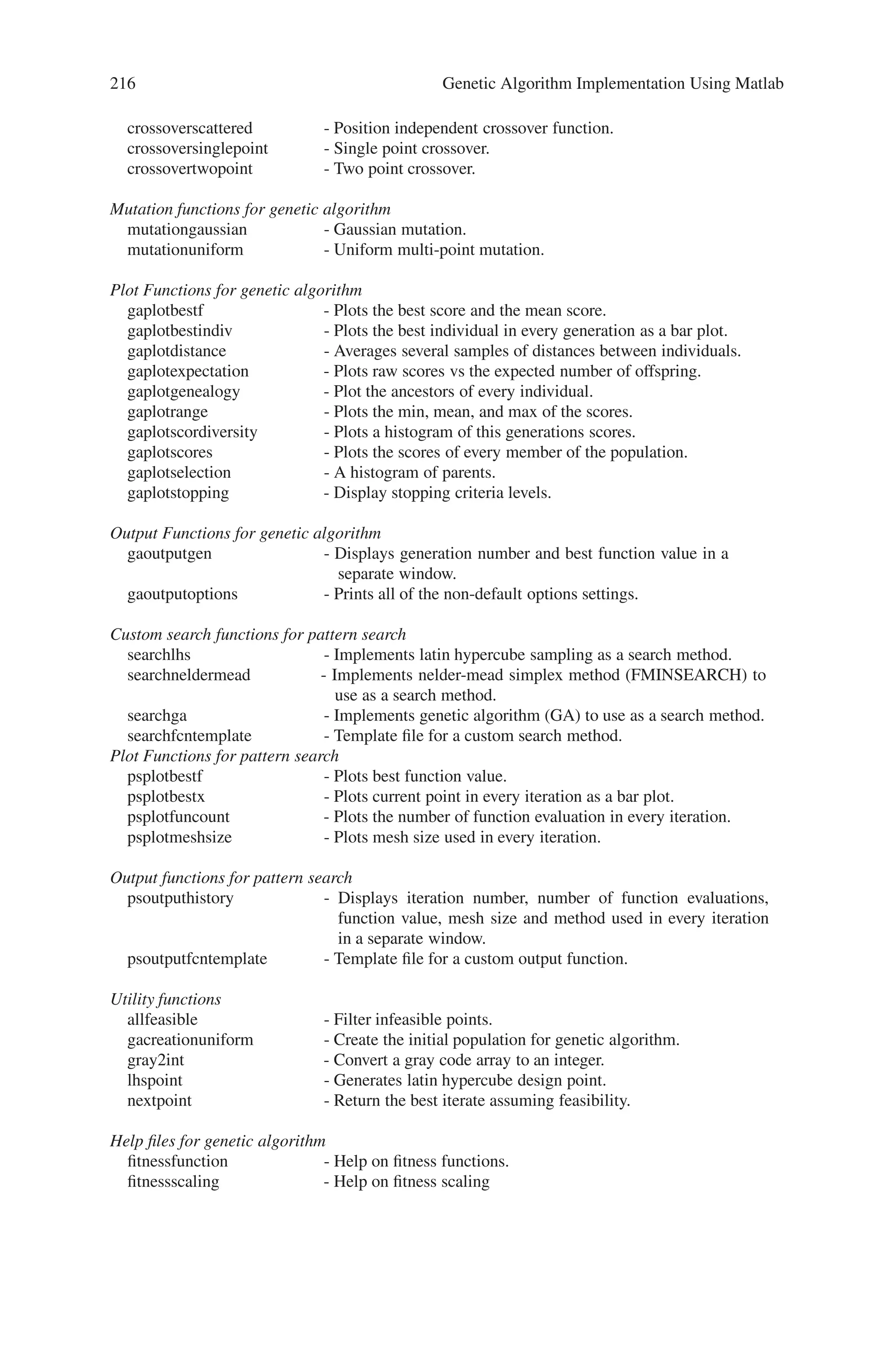 8.3 Toolbox Functions 215
The genetic algorithm at the command line, call the genetic algorithm function ga
with the syntax
[x fval] = ga(@fitnessfun, nvars, options)
where
• @fitnessfun is a handle to the fitness function.
• nvars is the number of independent variables for the fitness function.
• options is a structure containing options for the genetic algorithm. If you do not
pass in this argument, ‘ga’ uses its default options.
The results are given by
• x — Point at which the final value is attained
• fval — Final value of the fitness function
Toolboxes are set of standard library functions, which consists of predefined algo-
rithms. The genetic algorithm and direct search toolbox of MATLAB consists of the
following functions:
Solvers
ga - Genetic algorithm solver.
gatool - Genetic algorithm GUI.
patternsearch - Pattern search solver.
psearchtool - Pattern search GUI
Accessing options
gaoptimset - Create/modify a genetic algorithm options structure.
gaoptimget - Get options for genetic algorithm.
psoptimset - Create/modify a pattern search options structure.
psoptimget - Get options for pattern search.
Fitness scaling for genetic algorithm
fitscalingshiftlinear - Offset and scale fitness to desired range.
fitscalingprop - Proportional fitness scaling.
fitscalingrank - Rank based fitness scaling.
fitscalingtop - Top individuals reproduce equally.
Selection for genetic algorithm
selectionremainder - Remainder stochastic sampling without replacement.
selectionroulette - Choose parents using roulette wheel.
selectionstochunif - Choose parents using stochastic universal sampling (SUS).
selectiontournament - Each parent is the best of a random set.
selectionuniform - Choose parents at random.
Crossover (recombination) functions for genetic algorithm.
crossoverheuristic - Move from worst parent to slightly past best parent.
crossoverintermediate - Weighted average of the parents.
 