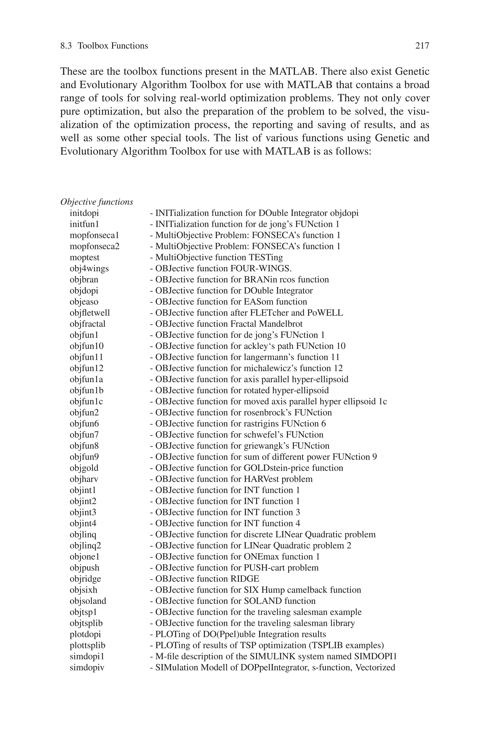 216 Genetic Algorithm Implementation Using Matlab
crossoverscattered - Position independent crossover function.
crossoversinglepoint - Single point crossover.
crossovertwopoint - Two point crossover.
Mutation functions for genetic algorithm
mutationgaussian - Gaussian mutation.
mutationuniform - Uniform multi-point mutation.
Plot Functions for genetic algorithm
gaplotbestf - Plots the best score and the mean score.
gaplotbestindiv - Plots the best individual in every generation as a bar plot.
gaplotdistance - Averages several samples of distances between individuals.
gaplotexpectation - Plots raw scores vs the expected number of offspring.
gaplotgenealogy - Plot the ancestors of every individual.
gaplotrange - Plots the min, mean, and max of the scores.
gaplotscordiversity - Plots a histogram of this generations scores.
gaplotscores - Plots the scores of every member of the population.
gaplotselection - A histogram of parents.
gaplotstopping - Display stopping criteria levels.
Output Functions for genetic algorithm
gaoutputgen - Displays generation number and best function value in a
separate window.
gaoutputoptions - Prints all of the non-default options settings.
Custom search functions for pattern search
searchlhs - Implements latin hypercube sampling as a search method.
searchneldermead - Implements nelder-mead simplex method (FMINSEARCH) to
use as a search method.
searchga - Implements genetic algorithm (GA) to use as a search method.
searchfcntemplate - Template file for a custom search method.
Plot Functions for pattern search
psplotbestf - Plots best function value.
psplotbestx - Plots current point in every iteration as a bar plot.
psplotfuncount - Plots the number of function evaluation in every iteration.
psplotmeshsize - Plots mesh size used in every iteration.
Output functions for pattern search
psoutputhistory - Displays iteration number, number of function evaluations,
function value, mesh size and method used in every iteration
in a separate window.
psoutputfcntemplate - Template file for a custom output function.
Utility functions
allfeasible - Filter infeasible points.
gacreationuniform - Create the initial population for genetic algorithm.
gray2int - Convert a gray code array to an integer.
lhspoint - Generates latin hypercube design point.
nextpoint - Return the best iterate assuming feasibility.
Help files for genetic algorithm
fitnessfunction - Help on fitness functions.
fitnessscaling - Help on fitness scaling
 