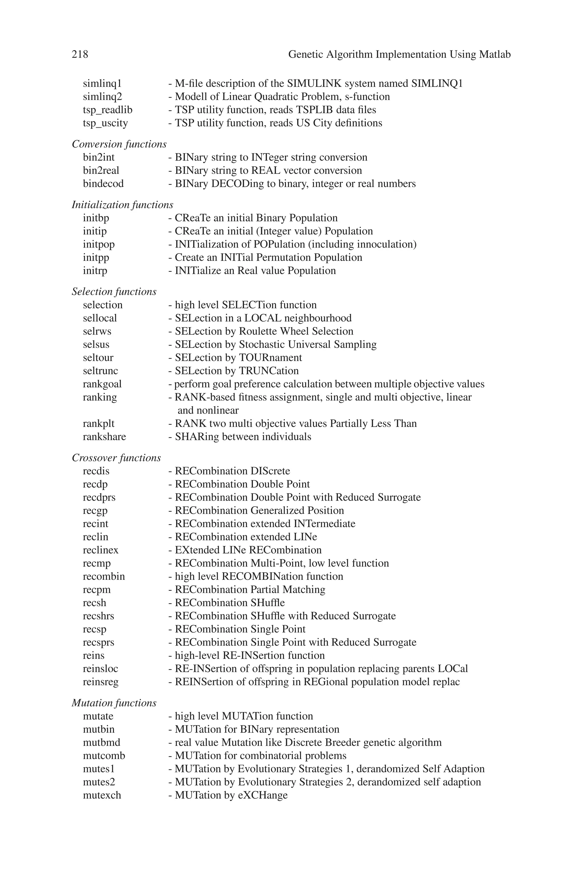 8.3 Toolbox Functions 217
These are the toolbox functions present in the MATLAB. There also exist Genetic
and Evolutionary Algorithm Toolbox for use with MATLAB that contains a broad
range of tools for solving real-world optimization problems. They not only cover
pure optimization, but also the preparation of the problem to be solved, the visu-
alization of the optimization process, the reporting and saving of results, and as
well as some other special tools. The list of various functions using Genetic and
Evolutionary Algorithm Toolbox for use with MATLAB is as follows:
Objective functions
initdopi - INITialization function for DOuble Integrator objdopi
initfun1 - INITialization function for de jong’s FUNction 1
mopfonseca1 - MultiObjective Problem: FONSECA’s function 1
mopfonseca2 - MultiObjective Problem: FONSECA’s function 1
moptest - MultiObjective function TESTing
obj4wings - OBJective function FOUR-WINGS.
objbran - OBJective function for BRANin rcos function
objdopi - OBJective function for DOuble Integrator
objeaso - OBJective function for EASom function
objfletwell - OBJective function after FLETcher and PoWELL
objfractal - OBJective function Fractal Mandelbrot
objfun1 - OBJective function for de jong’s FUNction 1
objfun10 - OBJective function for ackley‘s path FUNction 10
objfun11 - OBJective function for langermann’s function 11
objfun12 - OBJective function for michalewicz’s function 12
objfun1a - OBJective function for axis parallel hyper-ellipsoid
objfun1b - OBJective function for rotated hyper-ellipsoid
objfun1c - OBJective function for moved axis parallel hyper ellipsoid 1c
objfun2 - OBJective function for rosenbrock’s FUNction
objfun6 - OBJective function for rastrigins FUNction 6
objfun7 - OBJective function for schwefel’s FUNction
objfun8 - OBJective function for griewangk’s FUNction
objfun9 - OBJective function for sum of different power FUNction 9
objgold - OBJective function for GOLDstein-price function
objharv - OBJective function for HARVest problem
objint1 - OBJective function for INT function 1
objint2 - OBJective function for INT function 1
objint3 - OBJective function for INT function 3
objint4 - OBJective function for INT function 4
objlinq - OBJective function for discrete LINear Quadratic problem
objlinq2 - OBJective function for LINear Quadratic problem 2
objone1 - OBJective function for ONEmax function 1
objpush - OBJective function for PUSH-cart problem
objridge - OBJective function RIDGE
objsixh - OBJective function for SIX Hump camelback function
objsoland - OBJective function for SOLAND function
objtsp1 - OBJective function for the traveling salesman example
objtsplib - OBJective function for the traveling salesman library
plotdopi - PLOTing of DO(Ppel)uble Integration results
plottsplib - PLOTing of results of TSP optimization (TSPLIB examples)
simdopi1 - M-file description of the SIMULINK system named SIMDOPI1
simdopiv - SIMulation Modell of DOPpelIntegrator, s-function, Vectorized
 