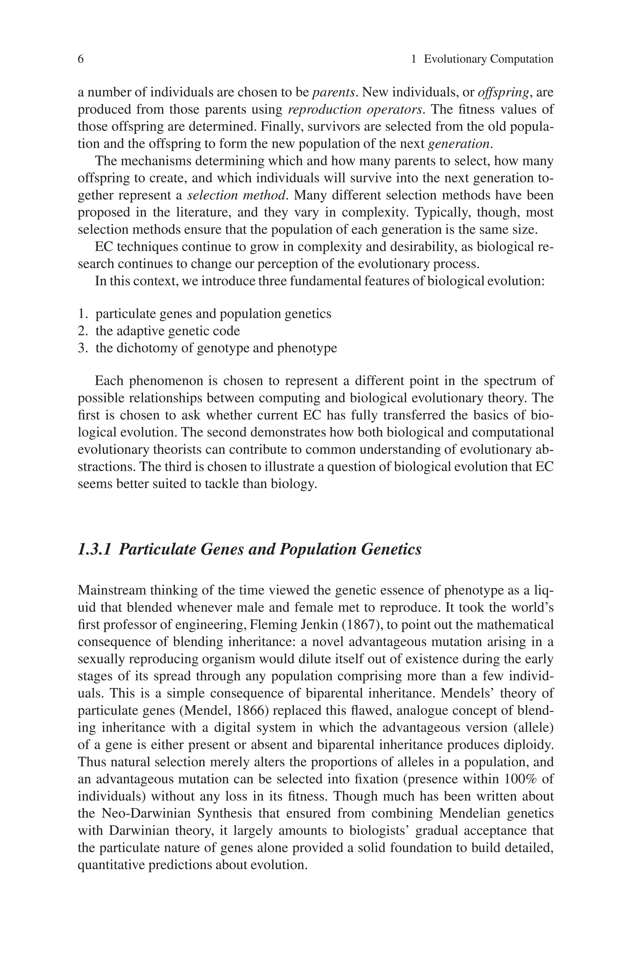 6 1 Evolutionary Computation
a number of individuals are chosen to be parents. New individuals, or offspring, are
produced from those parents using reproduction operators. The fitness values of
those offspring are determined. Finally, survivors are selected from the old popula-
tion and the offspring to form the new population of the next generation.
The mechanisms determining which and how many parents to select, how many
offspring to create, and which individuals will survive into the next generation to-
gether represent a selection method. Many different selection methods have been
proposed in the literature, and they vary in complexity. Typically, though, most
selection methods ensure that the population of each generation is the same size.
EC techniques continue to grow in complexity and desirability, as biological re-
search continues to change our perception of the evolutionary process.
In this context, we introduce three fundamental features of biological evolution:
1. particulate genes and population genetics
2. the adaptive genetic code
3. the dichotomy of genotype and phenotype
Each phenomenon is chosen to represent a different point in the spectrum of
possible relationships between computing and biological evolutionary theory. The
first is chosen to ask whether current EC has fully transferred the basics of bio-
logical evolution. The second demonstrates how both biological and computational
evolutionary theorists can contribute to common understanding of evolutionary ab-
stractions. The third is chosen to illustrate a question of biological evolution that EC
seems better suited to tackle than biology.
1.3.1 Particulate Genes and Population Genetics
Mainstream thinking of the time viewed the genetic essence of phenotype as a liq-
uid that blended whenever male and female met to reproduce. It took the world’s
first professor of engineering, Fleming Jenkin (1867), to point out the mathematical
consequence of blending inheritance: a novel advantageous mutation arising in a
sexually reproducing organism would dilute itself out of existence during the early
stages of its spread through any population comprising more than a few individ-
uals. This is a simple consequence of biparental inheritance. Mendels’ theory of
particulate genes (Mendel, 1866) replaced this flawed, analogue concept of blend-
ing inheritance with a digital system in which the advantageous version (allele)
of a gene is either present or absent and biparental inheritance produces diploidy.
Thus natural selection merely alters the proportions of alleles in a population, and
an advantageous mutation can be selected into fixation (presence within 100% of
individuals) without any loss in its fitness. Though much has been written about
the Neo-Darwinian Synthesis that ensured from combining Mendelian genetics
with Darwinian theory, it largely amounts to biologists’ gradual acceptance that
the particulate nature of genes alone provided a solid foundation to build detailed,
quantitative predictions about evolution.
 
