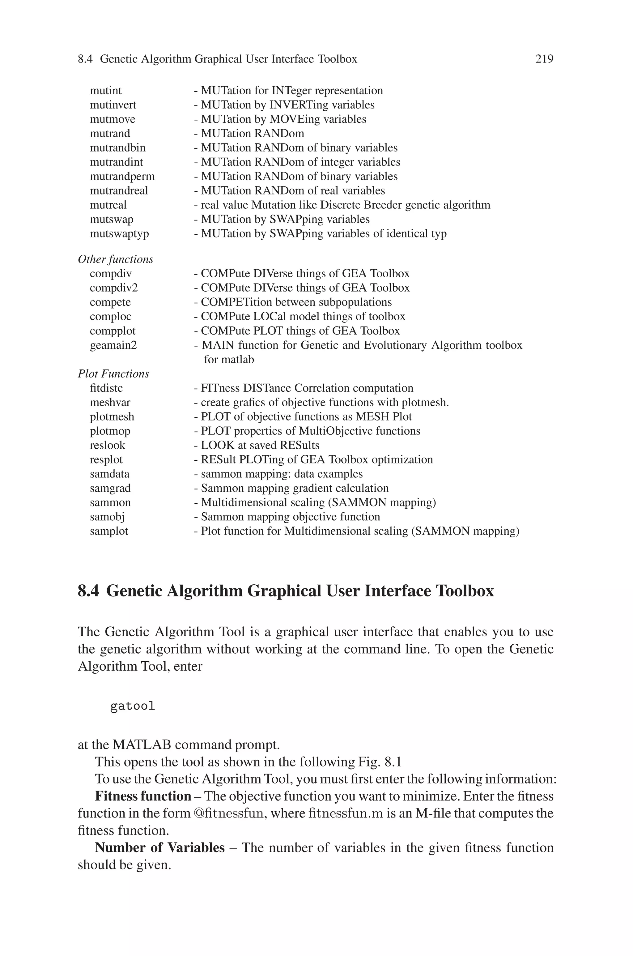 218 Genetic Algorithm Implementation Using Matlab
simlinq1 - M-file description of the SIMULINK system named SIMLINQ1
simlinq2 - Modell of Linear Quadratic Problem, s-function
tsp_readlib - TSP utility function, reads TSPLIB data files
tsp_uscity - TSP utility function, reads US City definitions
Conversion functions
bin2int - BINary string to INTeger string conversion
bin2real - BINary string to REAL vector conversion
bindecod - BINary DECODing to binary, integer or real numbers
Initialization functions
initbp - CReaTe an initial Binary Population
initip - CReaTe an initial (Integer value) Population
initpop - INITialization of POPulation (including innoculation)
initpp - Create an INITial Permutation Population
initrp - INITialize an Real value Population
Selection functions
selection - high level SELECTion function
sellocal - SELection in a LOCAL neighbourhood
selrws - SELection by Roulette Wheel Selection
selsus - SELection by Stochastic Universal Sampling
seltour - SELection by TOURnament
seltrunc - SELection by TRUNCation
rankgoal - perform goal preference calculation between multiple objective values
ranking - RANK-based fitness assignment, single and multi objective, linear
and nonlinear
rankplt - RANK two multi objective values Partially Less Than
rankshare - SHARing between individuals
Crossover functions
recdis - RECombination DIScrete
recdp - RECombination Double Point
recdprs - RECombination Double Point with Reduced Surrogate
recgp - RECombination Generalized Position
recint - RECombination extended INTermediate
reclin - RECombination extended LINe
reclinex - EXtended LINe RECombination
recmp - RECombination Multi-Point, low level function
recombin - high level RECOMBINation function
recpm - RECombination Partial Matching
recsh - RECombination SHuffle
recshrs - RECombination SHuffle with Reduced Surrogate
recsp - RECombination Single Point
recsprs - RECombination Single Point with Reduced Surrogate
reins - high-level RE-INSertion function
reinsloc - RE-INSertion of offspring in population replacing parents LOCal
reinsreg - REINSertion of offspring in REGional population model replac
Mutation functions
mutate - high level MUTATion function
mutbin - MUTation for BINary representation
mutbmd - real value Mutation like Discrete Breeder genetic algorithm
mutcomb - MUTation for combinatorial problems
mutes1 - MUTation by Evolutionary Strategies 1, derandomized Self Adaption
mutes2 - MUTation by Evolutionary Strategies 2, derandomized self adaption
mutexch - MUTation by eXCHange
 