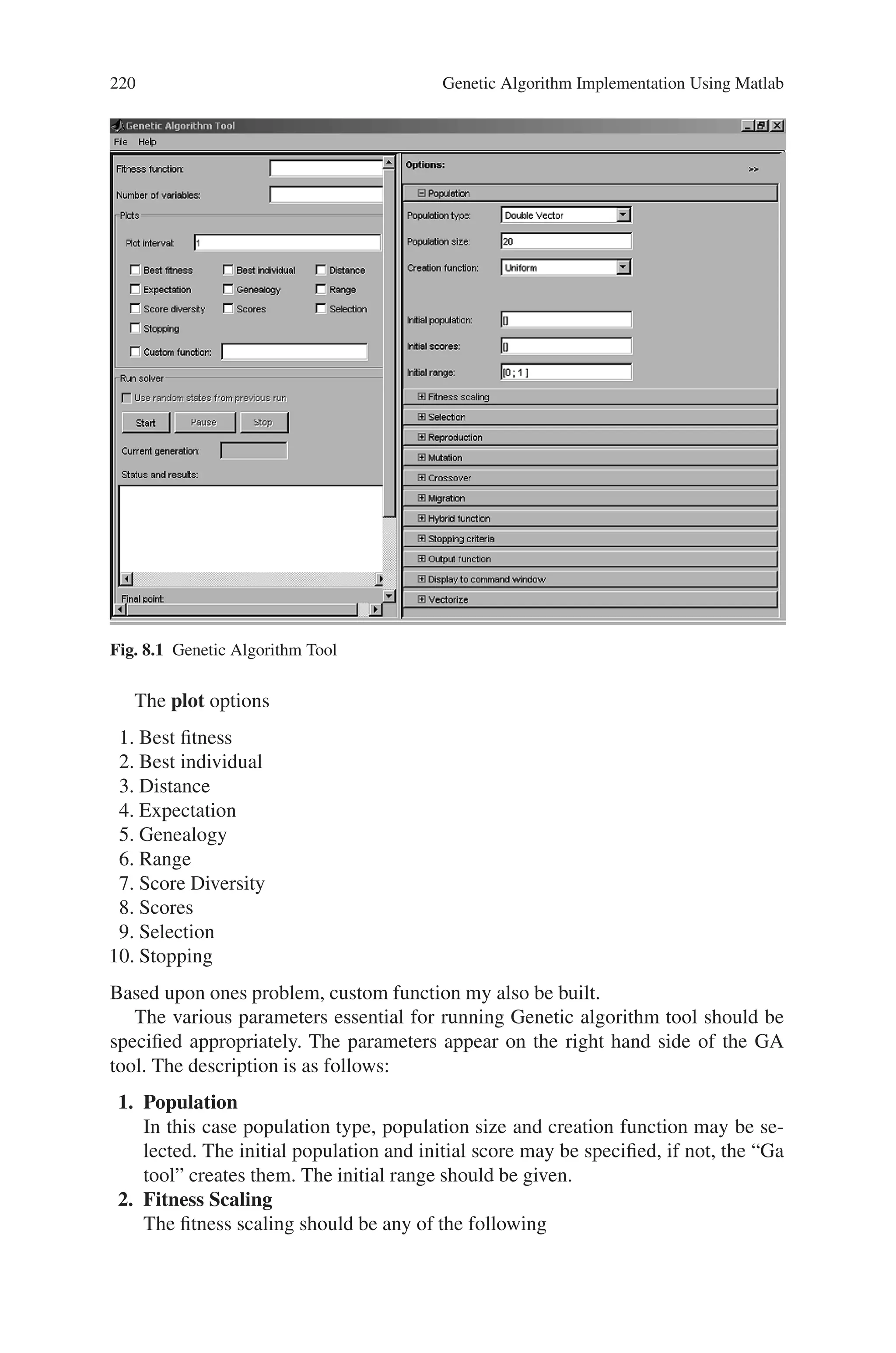 8.4 Genetic Algorithm Graphical User Interface Toolbox 219
mutint - MUTation for INTeger representation
mutinvert - MUTation by INVERTing variables
mutmove - MUTation by MOVEing variables
mutrand - MUTation RANDom
mutrandbin - MUTation RANDom of binary variables
mutrandint - MUTation RANDom of integer variables
mutrandperm - MUTation RANDom of binary variables
mutrandreal - MUTation RANDom of real variables
mutreal - real value Mutation like Discrete Breeder genetic algorithm
mutswap - MUTation by SWAPping variables
mutswaptyp - MUTation by SWAPping variables of identical typ
Other functions
compdiv - COMPute DIVerse things of GEA Toolbox
compdiv2 - COMPute DIVerse things of GEA Toolbox
compete - COMPETition between subpopulations
comploc - COMPute LOCal model things of toolbox
compplot - COMPute PLOT things of GEA Toolbox
geamain2 - MAIN function for Genetic and Evolutionary Algorithm toolbox
for matlab
Plot Functions
fitdistc - FITness DISTance Correlation computation
meshvar - create grafics of objective functions with plotmesh.
plotmesh - PLOT of objective functions as MESH Plot
plotmop - PLOT properties of MultiObjective functions
reslook - LOOK at saved RESults
resplot - RESult PLOTing of GEA Toolbox optimization
samdata - sammon mapping: data examples
samgrad - Sammon mapping gradient calculation
sammon - Multidimensional scaling (SAMMON mapping)
samobj - Sammon mapping objective function
samplot - Plot function for Multidimensional scaling (SAMMON mapping)
8.4 Genetic Algorithm Graphical User Interface Toolbox
The Genetic Algorithm Tool is a graphical user interface that enables you to use
the genetic algorithm without working at the command line. To open the Genetic
Algorithm Tool, enter
gatool
at the MATLAB command prompt.
This opens the tool as shown in the following Fig. 8.1
To use the Genetic Algorithm Tool, you must first enter the following information:
Fitness function – The objective function you want to minimize. Enter the fitness
function in the form @fitnessfun, where fitnessfun.m is an M-file that computes the
fitness function.
Number of Variables – The number of variables in the given fitness function
should be given.
 