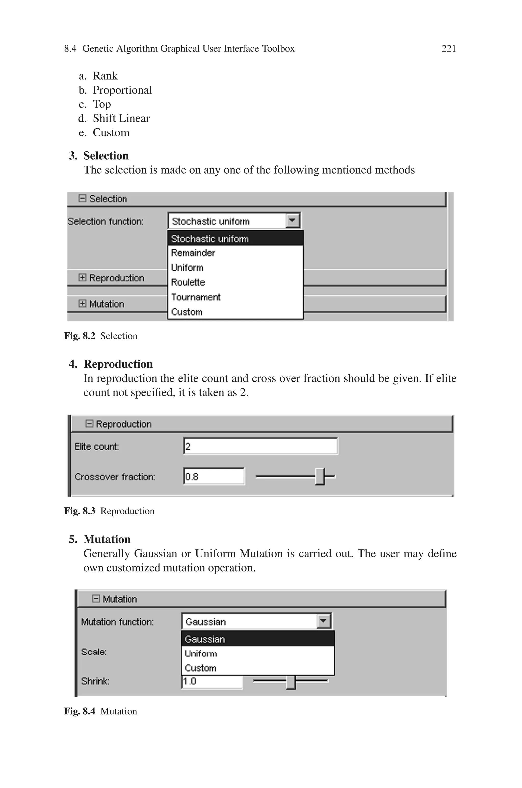 220 Genetic Algorithm Implementation Using Matlab
Fig. 8.1 Genetic Algorithm Tool
The plot options
1. Best fitness
2. Best individual
3. Distance
4. Expectation
5. Genealogy
6. Range
7. Score Diversity
8. Scores
9. Selection
10. Stopping
Based upon ones problem, custom function my also be built.
The various parameters essential for running Genetic algorithm tool should be
specified appropriately. The parameters appear on the right hand side of the GA
tool. The description is as follows:
1. Population
In this case population type, population size and creation function may be se-
lected. The initial population and initial score may be specified, if not, the “Ga
tool” creates them. The initial range should be given.
2. Fitness Scaling
The fitness scaling should be any of the following
 