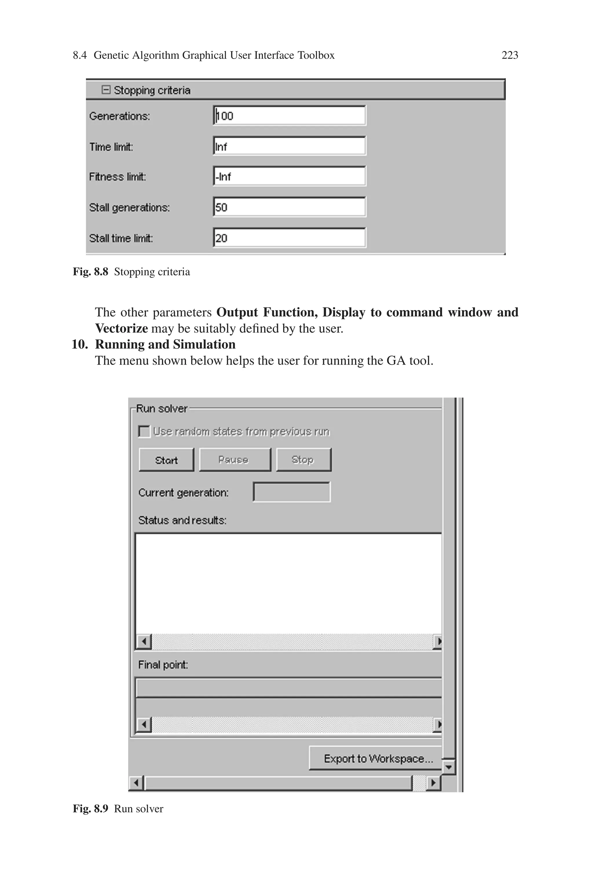 222 Genetic Algorithm Implementation Using Matlab
6. Crossover
The various crossover techniques are as follows:
Fig. 8.5 Crossover
7. Migration
The parameter for migration should be defined as follows:
Fig. 8.6 Migration
8. Hybrid Function
Any one of the following hybrid functions may be selected,
Fig. 8.7 Hybrid function
9. Stopping Criteria
The stopping criteria plays a major role in simulation. They are:
 