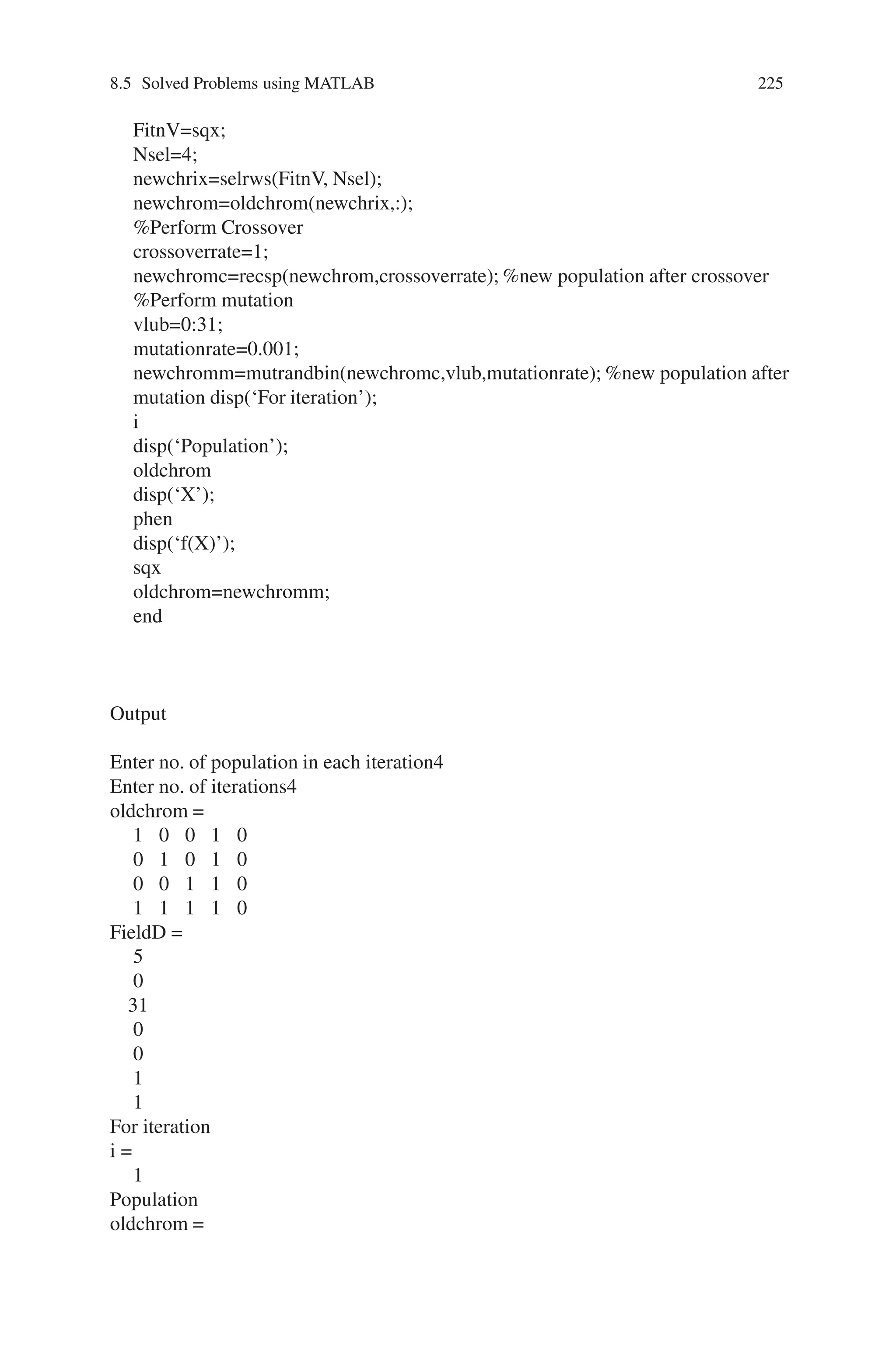 224 Genetic Algorithm Implementation Using Matlab
The running process may be temporarily stopped using “Pause” option and
permanently stopped using “Stop” option. The “current generation” will be dis-
played during the iteration. Once the iterations are completed, the status and re-
sults will be displayed. Also the “final point” for the fitness function will be
displayed.
8.5 Solved Problems using MATLAB
Problem 1
Write a MATLAB program for maximizing f(x) = x2 using genetic algorithm,
where x ranges from 0 to 31. Perform 4 iterations.
Note
In MATLAB % indicates comment statement.
Source Code
%program for Genetic algorithm to maximize the function f(x) =xsquare
clear all;
clc;
%x ranges from 0 to 31 2power5 = 32
%five bits are enough to represent x in binary representation
n=input(‘Enter no. of population in each iteration’);
nit=input(‘Enter no. of iterations’);
%Generate the initial population
[oldchrom]=initbp(n,5)
%The population in binary is converted to integer
FieldD=[5;0;31;0;0;1;1]
for i=1:nit
phen=bindecod(oldchrom,FieldD,3); % phen gives the integer value of the
binary population %obtain fitness value
sqx=phen. ∧2;
sumsqx=sum(sqx);
avsqx=sumsqx/n;
hsqx=max(sqx);
pselect=sqx./sumsqx;
sumpselect=sum(pselect);
avpselect=sumpselect/n;
hpselect=max(pselect);
%apply roulette wheel selection
 