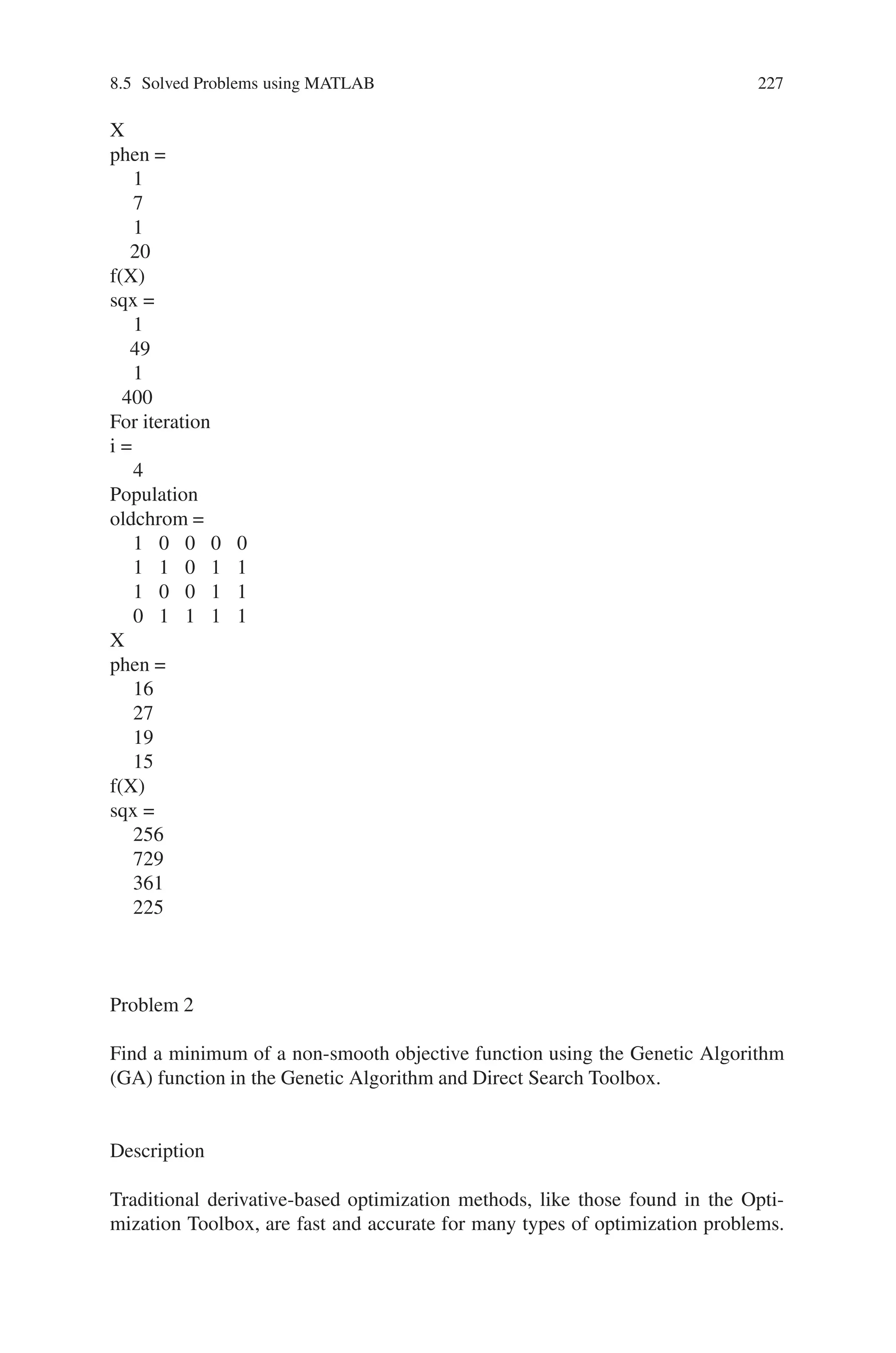 226 Genetic Algorithm Implementation Using Matlab
1 0 0 1 0
0 1 0 1 0
0 0 1 1 0
1 1 1 1 0
X
phen =
18
10
6
30
f(X)
sqx =
324
100
36
900
For iteration
i =
2
Population
oldchrom =
1 1 1 0 0
0 1 1 0 1
0 0 1 1 0
1 0 1 0 1
X
phen =
28
13
6
21
f(X)
sqx =
784
169
36
441
For iteration
i =
3
Population
oldchrom =
0 0 0 0 1
0 0 1 1 1
0 0 0 0 1
1 0 1 0 0
 