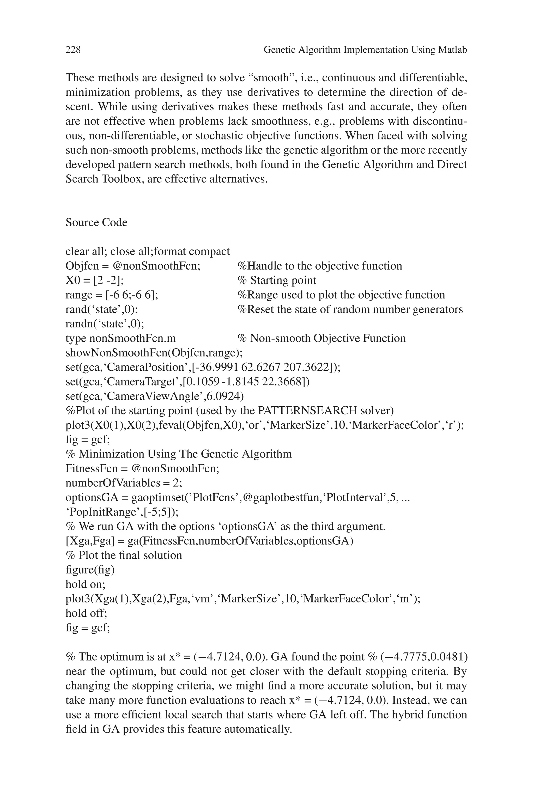 8.5 Solved Problems using MATLAB 227
X
phen =
1
7
1
20
f(X)
sqx =
1
49
1
400
For iteration
i =
4
Population
oldchrom =
1 0 0 0 0
1 1 0 1 1
1 0 0 1 1
0 1 1 1 1
X
phen =
16
27
19
15
f(X)
sqx =
256
729
361
225
Problem 2
Find a minimum of a non-smooth objective function using the Genetic Algorithm
(GA) function in the Genetic Algorithm and Direct Search Toolbox.
Description
Traditional derivative-based optimization methods, like those found in the Opti-
mization Toolbox, are fast and accurate for many types of optimization problems.
 