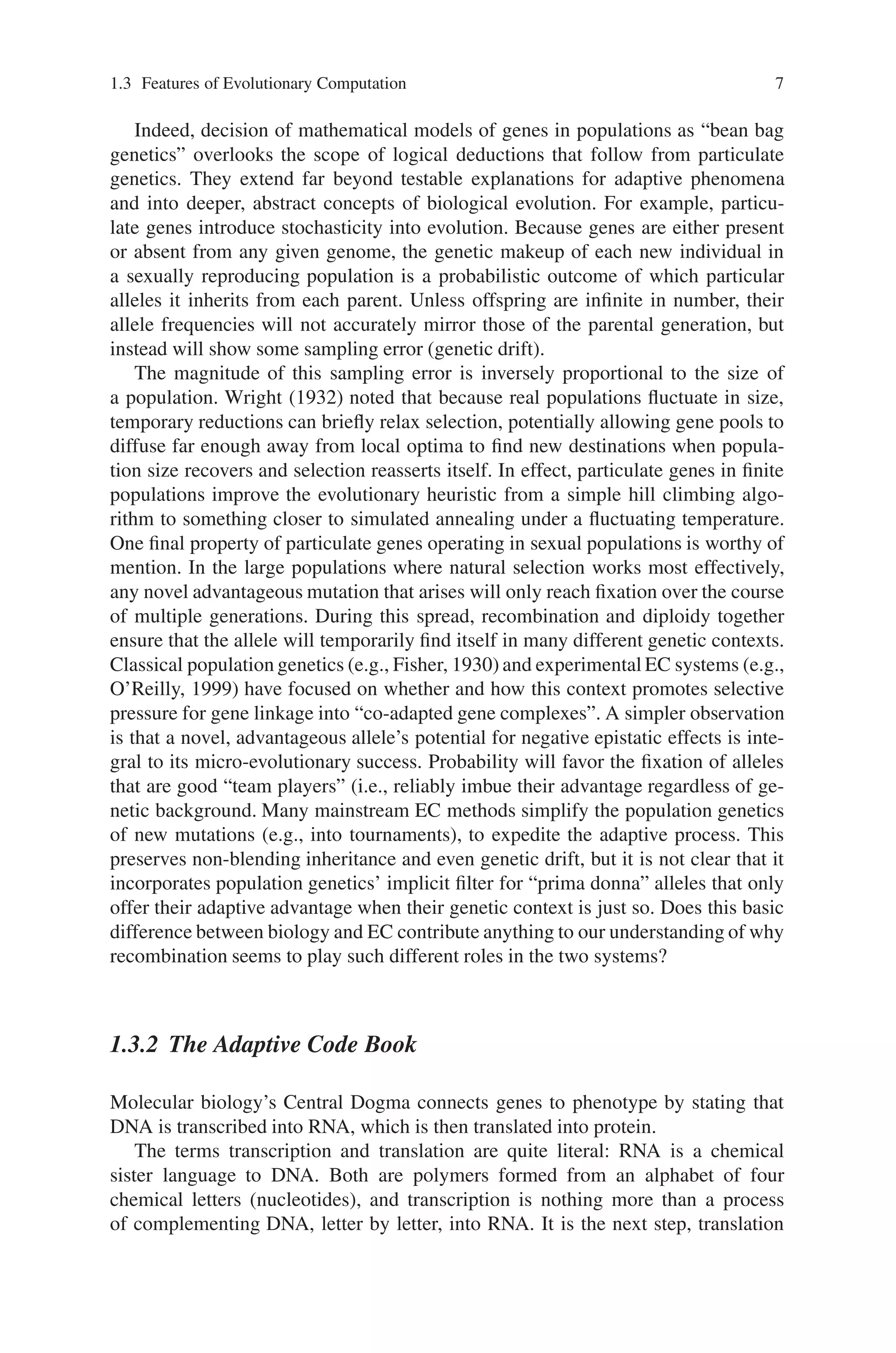 1.3 Features of Evolutionary Computation 7
Indeed, decision of mathematical models of genes in populations as “bean bag
genetics” overlooks the scope of logical deductions that follow from particulate
genetics. They extend far beyond testable explanations for adaptive phenomena
and into deeper, abstract concepts of biological evolution. For example, particu-
late genes introduce stochasticity into evolution. Because genes are either present
or absent from any given genome, the genetic makeup of each new individual in
a sexually reproducing population is a probabilistic outcome of which particular
alleles it inherits from each parent. Unless offspring are infinite in number, their
allele frequencies will not accurately mirror those of the parental generation, but
instead will show some sampling error (genetic drift).
The magnitude of this sampling error is inversely proportional to the size of
a population. Wright (1932) noted that because real populations fluctuate in size,
temporary reductions can briefly relax selection, potentially allowing gene pools to
diffuse far enough away from local optima to find new destinations when popula-
tion size recovers and selection reasserts itself. In effect, particulate genes in finite
populations improve the evolutionary heuristic from a simple hill climbing algo-
rithm to something closer to simulated annealing under a fluctuating temperature.
One final property of particulate genes operating in sexual populations is worthy of
mention. In the large populations where natural selection works most effectively,
any novel advantageous mutation that arises will only reach fixation over the course
of multiple generations. During this spread, recombination and diploidy together
ensure that the allele will temporarily find itself in many different genetic contexts.
Classical population genetics (e.g., Fisher, 1930) and experimental EC systems (e.g.,
O’Reilly, 1999) have focused on whether and how this context promotes selective
pressure for gene linkage into “co-adapted gene complexes”. A simpler observation
is that a novel, advantageous allele’s potential for negative epistatic effects is inte-
gral to its micro-evolutionary success. Probability will favor the fixation of alleles
that are good “team players” (i.e., reliably imbue their advantage regardless of ge-
netic background. Many mainstream EC methods simplify the population genetics
of new mutations (e.g., into tournaments), to expedite the adaptive process. This
preserves non-blending inheritance and even genetic drift, but it is not clear that it
incorporates population genetics’ implicit filter for “prima donna” alleles that only
offer their adaptive advantage when their genetic context is just so. Does this basic
difference between biology and EC contribute anything to our understanding of why
recombination seems to play such different roles in the two systems?
1.3.2 The Adaptive Code Book
Molecular biology’s Central Dogma connects genes to phenotype by stating that
DNA is transcribed into RNA, which is then translated into protein.
The terms transcription and translation are quite literal: RNA is a chemical
sister language to DNA. Both are polymers formed from an alphabet of four
chemical letters (nucleotides), and transcription is nothing more than a process
of complementing DNA, letter by letter, into RNA. It is the next step, translation
 