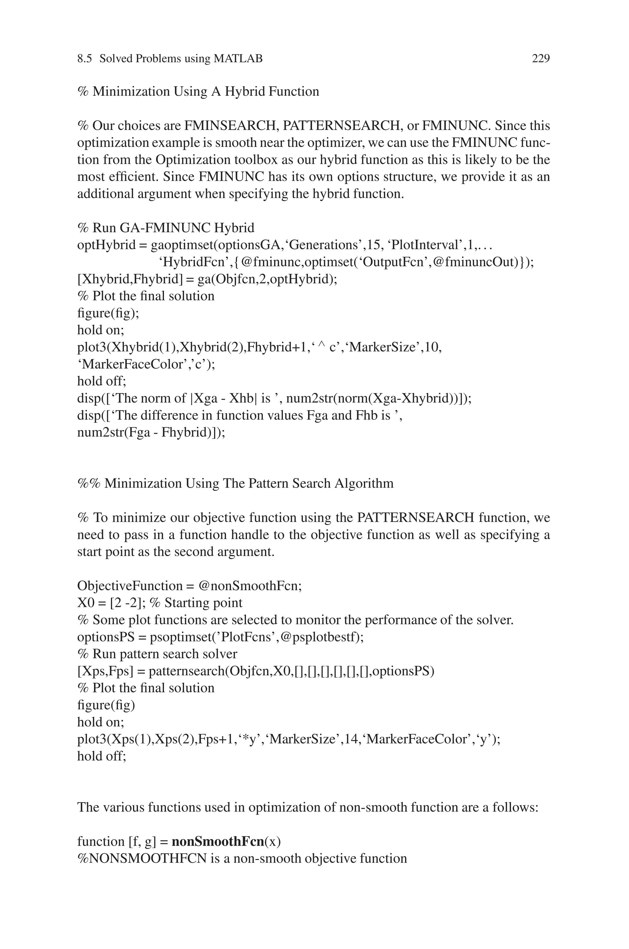 228 Genetic Algorithm Implementation Using Matlab
These methods are designed to solve “smooth”, i.e., continuous and differentiable,
minimization problems, as they use derivatives to determine the direction of de-
scent. While using derivatives makes these methods fast and accurate, they often
are not effective when problems lack smoothness, e.g., problems with discontinu-
ous, non-differentiable, or stochastic objective functions. When faced with solving
such non-smooth problems, methods like the genetic algorithm or the more recently
developed pattern search methods, both found in the Genetic Algorithm and Direct
Search Toolbox, are effective alternatives.
Source Code
clear all; close all;format compact
Objfcn = @nonSmoothFcn; %Handle to the objective function
X0 = [2 -2]; % Starting point
range = [-6 6;-6 6]; %Range used to plot the objective function
rand(‘state’,0); %Reset the state of random number generators
randn(‘state’,0);
type nonSmoothFcn.m % Non-smooth Objective Function
showNonSmoothFcn(Objfcn,range);
set(gca,‘CameraPosition’,[-36.9991 62.6267 207.3622]);
set(gca,‘CameraTarget’,[0.1059 -1.8145 22.3668])
set(gca,‘CameraViewAngle’,6.0924)
%Plot of the starting point (used by the PATTERNSEARCH solver)
plot3(X0(1),X0(2),feval(Objfcn,X0),‘or’,‘MarkerSize’,10,‘MarkerFaceColor’,‘r’);
fig = gcf;
% Minimization Using The Genetic Algorithm
FitnessFcn = @nonSmoothFcn;
numberOfVariables = 2;
optionsGA = gaoptimset(’PlotFcns’,@gaplotbestfun,‘PlotInterval’,5, ...
‘PopInitRange’,[-5;5]);
% We run GA with the options ‘optionsGA’ as the third argument.
[Xga,Fga] = ga(FitnessFcn,numberOfVariables,optionsGA)
% Plot the final solution
figure(fig)
hold on;
plot3(Xga(1),Xga(2),Fga,‘vm’,‘MarkerSize’,10,‘MarkerFaceColor’,‘m’);
hold off;
fig = gcf;
% The optimum is at x* = (−4.7124, 0.0). GA found the point % (−4.7775,0.0481)
near the optimum, but could not get closer with the default stopping criteria. By
changing the stopping criteria, we might find a more accurate solution, but it may
take many more function evaluations to reach x* = (−4.7124, 0.0). Instead, we can
use a more efficient local search that starts where GA left off. The hybrid function
field in GA provides this feature automatically.
 