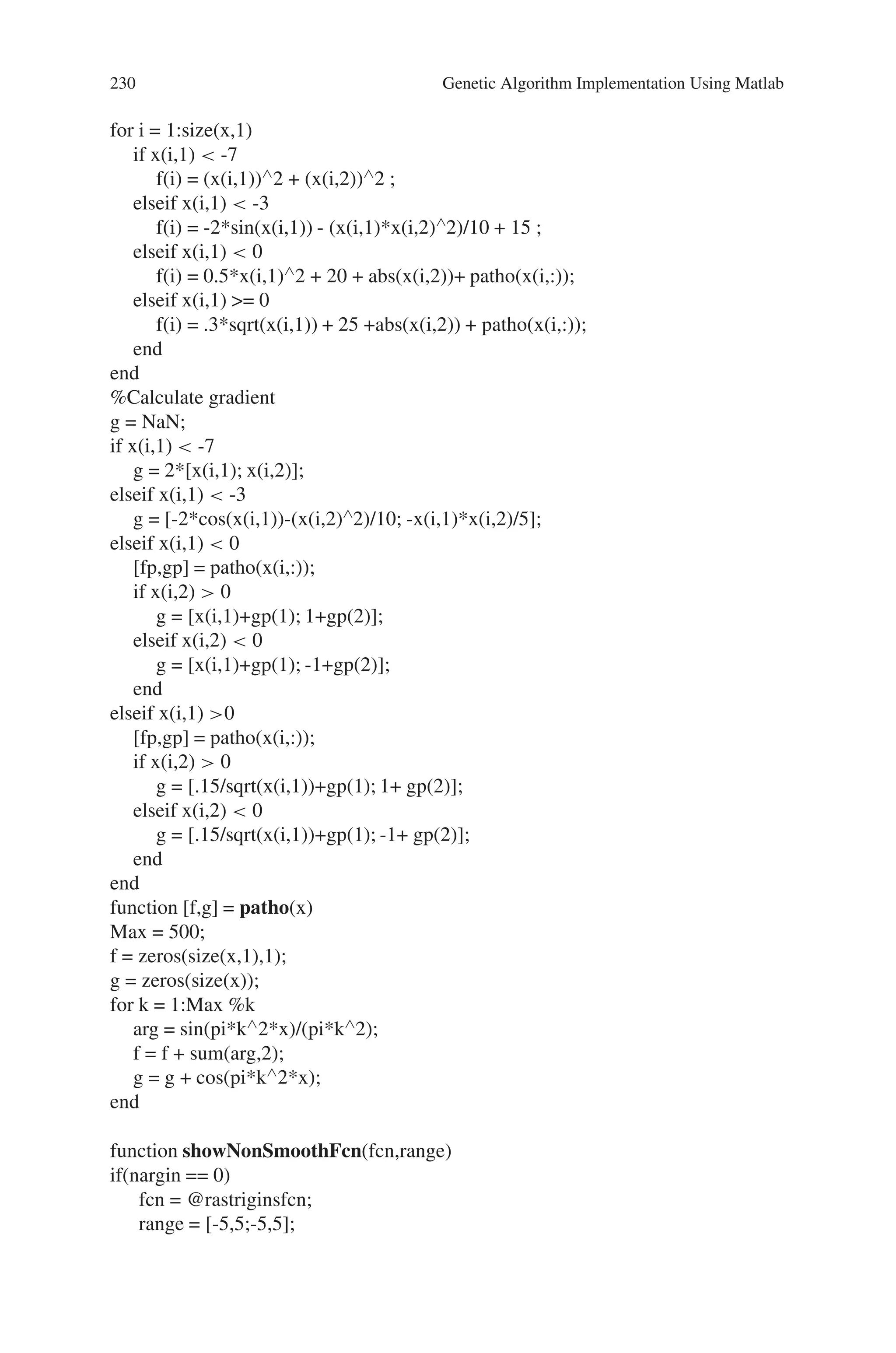 8.5 Solved Problems using MATLAB 229
% Minimization Using A Hybrid Function
% Our choices are FMINSEARCH, PATTERNSEARCH, or FMINUNC. Since this
optimization example is smooth near the optimizer, we can use the FMINUNC func-
tion from the Optimization toolbox as our hybrid function as this is likely to be the
most efficient. Since FMINUNC has its own options structure, we provide it as an
additional argument when specifying the hybrid function.
% Run GA-FMINUNC Hybrid
optHybrid = gaoptimset(optionsGA,‘Generations’,15, ‘PlotInterval’,1,...
‘HybridFcn’,{@fminunc,optimset(‘OutputFcn’,@fminuncOut)});
[Xhybrid,Fhybrid] = ga(Objfcn,2,optHybrid);
% Plot the final solution
figure(fig);
hold on;
plot3(Xhybrid(1),Xhybrid(2),Fhybrid+1,‘ ∧ c’,‘MarkerSize’,10,
‘MarkerFaceColor’,’c’);
hold off;
disp([‘The norm of |Xga - Xhb| is ’, num2str(norm(Xga-Xhybrid))]);
disp([‘The difference in function values Fga and Fhb is ’,
num2str(Fga - Fhybrid)]);
%% Minimization Using The Pattern Search Algorithm
% To minimize our objective function using the PATTERNSEARCH function, we
need to pass in a function handle to the objective function as well as specifying a
start point as the second argument.
ObjectiveFunction = @nonSmoothFcn;
X0 = [2 -2]; % Starting point
% Some plot functions are selected to monitor the performance of the solver.
optionsPS = psoptimset(’PlotFcns’,@psplotbestf);
% Run pattern search solver
[Xps,Fps] = patternsearch(Objfcn,X0,[],[],[],[],[],[],optionsPS)
% Plot the final solution
figure(fig)
hold on;
plot3(Xps(1),Xps(2),Fps+1,‘*y’,‘MarkerSize’,14,‘MarkerFaceColor’,‘y’);
hold off;
The various functions used in optimization of non-smooth function are a follows:
function [f, g] = nonSmoothFcn(x)
%NONSMOOTHFCN is a non-smooth objective function
 