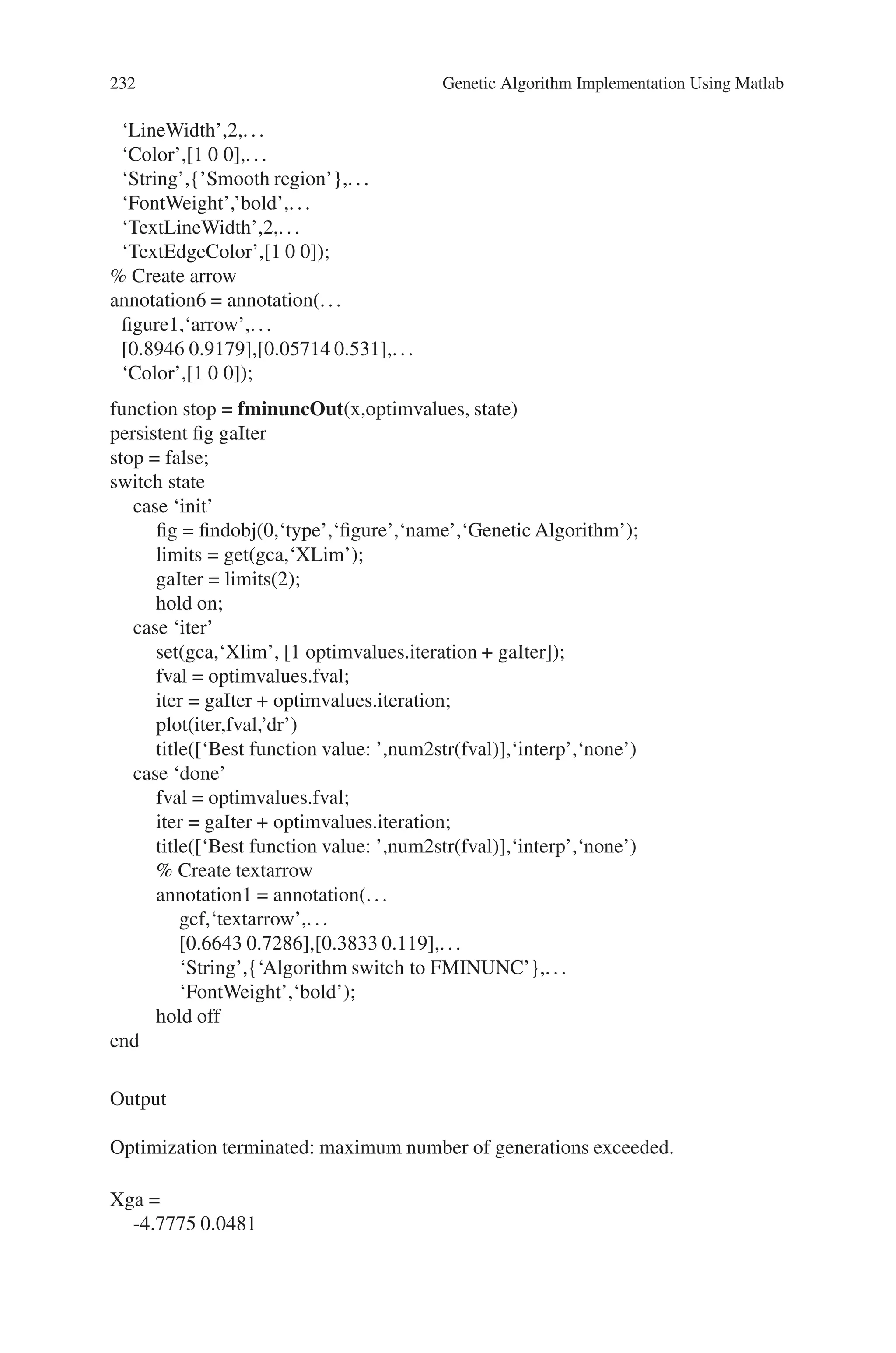 8.5 Solved Problems using MATLAB 231
end
pts = 25;
span = diff(range’)/(pts - 1);
x = range(1,1): span(1) : range(1,2);
y = range(2,1): span(2) : range(2,2);
pop = zeros(pts * pts,2);
k = 1;
for i = 1:pts
for j = 1:pts
pop(k,:) = [x(i),y(j)];
k = k + 1;
end
end
values = feval(fcn,pop);
values = reshape(values,pts,pts);
surf(x,y,values)
shading interp
light
lighting phong
hold on
contour(x,y,values)
rotate3d
view(37,60)
%Annotations
figure1 = gcf;
% Create arrow
annotation1 = annotation(figure1,’arrow’,[0.5946 0.4196],[0.9024 0.6738]);
% Create textbox
annotation2 = annotation(...
figure1,‘textbox’,...
‘Position’,[0.575 0.9071 0.1571 0.07402],...
‘FitHeightToText’,’off’,...
‘FontWeight’,’bold’,...
‘String’,{’Start point’});
% Create textarrow
annotation3 = annotation(...
figure1,‘textarrow’,...
[0.3679 0.4661],[0.1476 0.3214],...
‘String’,{‘Non-differentiable regions’},...
‘FontWeight’,‘bold’);
% Create arrow
annotation4 = annotation(figure1,‘arrow’,[0.1196 0.04107],[0.1381 0.5429]);
% Create textarrow
annotation5 = annotation(...
figure1,‘textarrow’,...
[0.7411 0.5321],[0.05476 0.1381],...
 