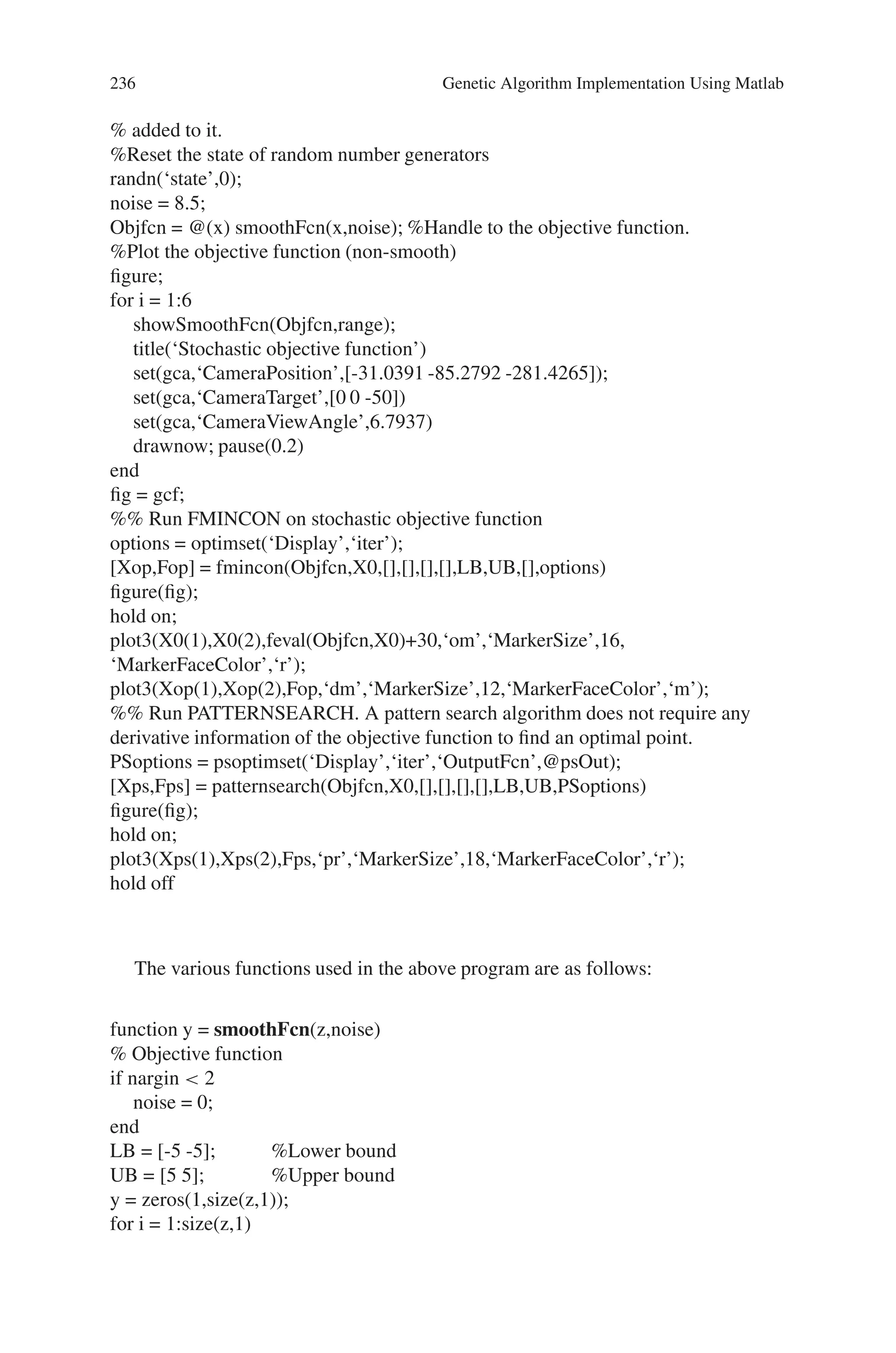 8.5 Solved Problems using MATLAB 235
Problem 3
Find a minimum of a stochastic objective function using PATTERNSEARCH func-
tion in the Genetic Algorithm and Direct Search Toolbox.
Source Code
% Pattern search optimization solver
format compact
X0 = [2.5 -2.5]; %Starting point.
LB = [-5 -5]; %Lower bound
UB = [5 5]; %Upper bound
range = [LB(1) UB(1); LB(2) UB(2)];
Objfcn = @smoothFcn; %Handle to the objective function.
% Plot the smooth objective function
clf;showSmoothFcn(Objfcn,range); hold on;
title(‘Smooth objective function’)
plot3(X0(1),X0(2),feval(Objfcn,X0)+30,‘om’,‘MarkerSize’,12, ...
‘MarkerFaceColor’,‘r’); hold off;
set(gca,‘CameraPosition’,[-31.0391 -85.2792 -281.4265]);
set(gca,‘CameraTarget’,[0 0 -50])
set(gca,‘CameraViewAngle’,6.7937)
fig = gcf;
%% Run FMINCON on smooth objective function
% The objective function is smooth (twice continuously differentiable). Solving the
optimization problem using FMINCON function from the Optimization Toolbox.
FMINCON finds a constrained minimum of a function of several variables. This
function has a unique minimum at the point x∗ = (−5.0, −5) where it has a function
value f(x∗) = −250.
% Set options to display iterative results.
options = optimset(‘Display’,‘iter’,‘OutputFcn’,@fminuncOut1);
[Xop,Fop] = fmincon(Objfcn,X0,[],[],[],[],LB,UB,[],options)
figure(fig);
hold on;
%Plot the final point
plot3(Xop(1),Xop(2),Fop,‘dm’,‘MarkerSize’,12,‘MarkerFaceColor’,‘m’);
hold off;
% Stochastic objective function The objective function is same as the previous
function and some noise
 