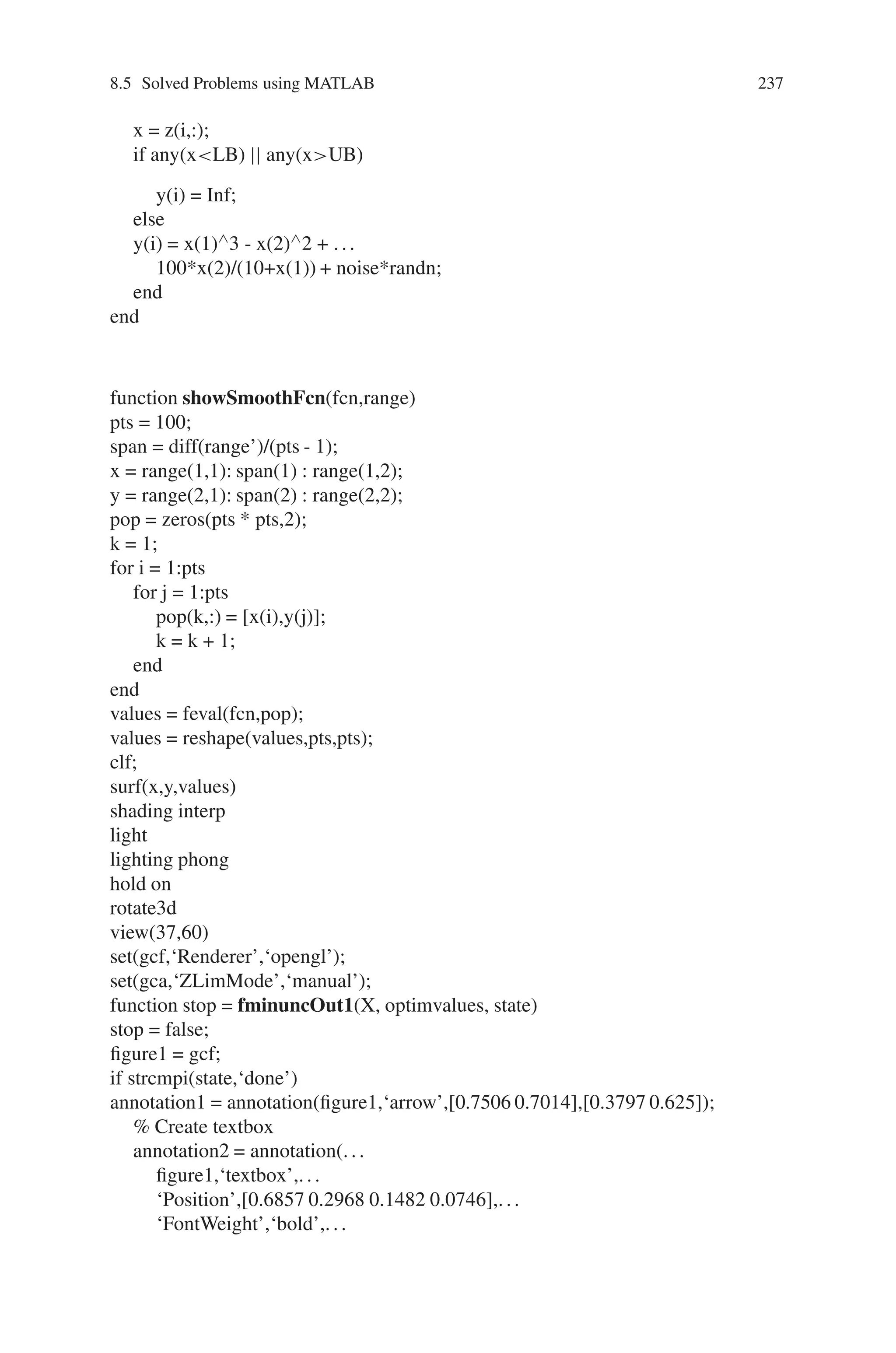236 Genetic Algorithm Implementation Using Matlab
% added to it.
%Reset the state of random number generators
randn(‘state’,0);
noise = 8.5;
Objfcn = @(x) smoothFcn(x,noise); %Handle to the objective function.
%Plot the objective function (non-smooth)
figure;
for i = 1:6
showSmoothFcn(Objfcn,range);
title(‘Stochastic objective function’)
set(gca,‘CameraPosition’,[-31.0391 -85.2792 -281.4265]);
set(gca,‘CameraTarget’,[0 0 -50])
set(gca,‘CameraViewAngle’,6.7937)
drawnow; pause(0.2)
end
fig = gcf;
%% Run FMINCON on stochastic objective function
options = optimset(‘Display’,‘iter’);
[Xop,Fop] = fmincon(Objfcn,X0,[],[],[],[],LB,UB,[],options)
figure(fig);
hold on;
plot3(X0(1),X0(2),feval(Objfcn,X0)+30,‘om’,‘MarkerSize’,16,
‘MarkerFaceColor’,‘r’);
plot3(Xop(1),Xop(2),Fop,‘dm’,‘MarkerSize’,12,‘MarkerFaceColor’,‘m’);
%% Run PATTERNSEARCH. A pattern search algorithm does not require any
derivative information of the objective function to find an optimal point.
PSoptions = psoptimset(‘Display’,‘iter’,‘OutputFcn’,@psOut);
[Xps,Fps] = patternsearch(Objfcn,X0,[],[],[],[],LB,UB,PSoptions)
figure(fig);
hold on;
plot3(Xps(1),Xps(2),Fps,‘pr’,‘MarkerSize’,18,‘MarkerFaceColor’,‘r’);
hold off
The various functions used in the above program are as follows:
function y = smoothFcn(z,noise)
% Objective function
if nargin  2
noise = 0;
end
LB = [-5 -5]; %Lower bound
UB = [5 5]; %Upper bound
y = zeros(1,size(z,1));
for i = 1:size(z,1)
 