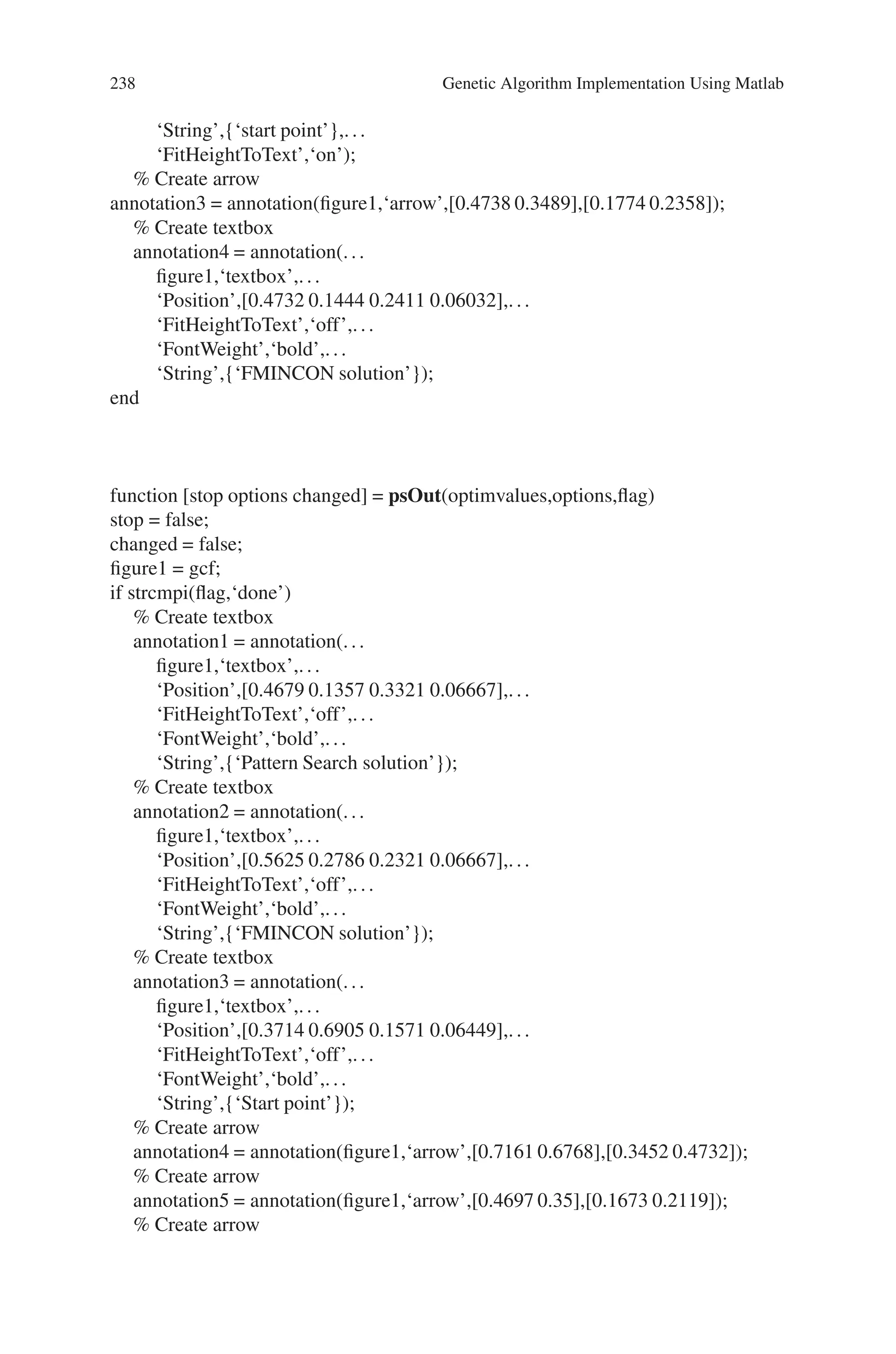 8.5 Solved Problems using MATLAB 237
x = z(i,:);
if any(xLB) || any(xUB)
y(i) = Inf;
else
y(i) = x(1)∧3 - x(2)∧2 + ...
100*x(2)/(10+x(1)) + noise*randn;
end
end
function showSmoothFcn(fcn,range)
pts = 100;
span = diff(range’)/(pts - 1);
x = range(1,1): span(1) : range(1,2);
y = range(2,1): span(2) : range(2,2);
pop = zeros(pts * pts,2);
k = 1;
for i = 1:pts
for j = 1:pts
pop(k,:) = [x(i),y(j)];
k = k + 1;
end
end
values = feval(fcn,pop);
values = reshape(values,pts,pts);
clf;
surf(x,y,values)
shading interp
light
lighting phong
hold on
rotate3d
view(37,60)
set(gcf,‘Renderer’,‘opengl’);
set(gca,‘ZLimMode’,‘manual’);
function stop = fminuncOut1(X, optimvalues, state)
stop = false;
figure1 = gcf;
if strcmpi(state,‘done’)
annotation1 = annotation(figure1,‘arrow’,[0.7506 0.7014],[0.3797 0.625]);
% Create textbox
annotation2 = annotation(...
figure1,‘textbox’,...
‘Position’,[0.6857 0.2968 0.1482 0.0746],...
‘FontWeight’,‘bold’,...
 