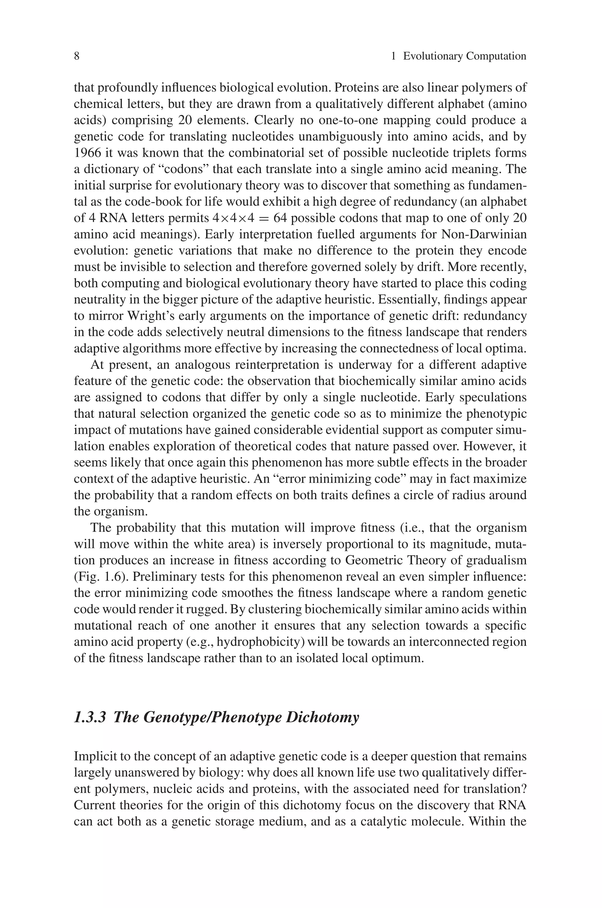 8 1 Evolutionary Computation
that profoundly influences biological evolution. Proteins are also linear polymers of
chemical letters, but they are drawn from a qualitatively different alphabet (amino
acids) comprising 20 elements. Clearly no one-to-one mapping could produce a
genetic code for translating nucleotides unambiguously into amino acids, and by
1966 it was known that the combinatorial set of possible nucleotide triplets forms
a dictionary of “codons” that each translate into a single amino acid meaning. The
initial surprise for evolutionary theory was to discover that something as fundamen-
tal as the code-book for life would exhibit a high degree of redundancy (an alphabet
of 4 RNA letters permits 4×4×4 = 64 possible codons that map to one of only 20
amino acid meanings). Early interpretation fuelled arguments for Non-Darwinian
evolution: genetic variations that make no difference to the protein they encode
must be invisible to selection and therefore governed solely by drift. More recently,
both computing and biological evolutionary theory have started to place this coding
neutrality in the bigger picture of the adaptive heuristic. Essentially, findings appear
to mirror Wright’s early arguments on the importance of genetic drift: redundancy
in the code adds selectively neutral dimensions to the fitness landscape that renders
adaptive algorithms more effective by increasing the connectedness of local optima.
At present, an analogous reinterpretation is underway for a different adaptive
feature of the genetic code: the observation that biochemically similar amino acids
are assigned to codons that differ by only a single nucleotide. Early speculations
that natural selection organized the genetic code so as to minimize the phenotypic
impact of mutations have gained considerable evidential support as computer simu-
lation enables exploration of theoretical codes that nature passed over. However, it
seems likely that once again this phenomenon has more subtle effects in the broader
context of the adaptive heuristic. An “error minimizing code” may in fact maximize
the probability that a random effects on both traits defines a circle of radius around
the organism.
The probability that this mutation will improve fitness (i.e., that the organism
will move within the white area) is inversely proportional to its magnitude, muta-
tion produces an increase in fitness according to Geometric Theory of gradualism
(Fig. 1.6). Preliminary tests for this phenomenon reveal an even simpler influence:
the error minimizing code smoothes the fitness landscape where a random genetic
code would render it rugged. By clustering biochemically similar amino acids within
mutational reach of one another it ensures that any selection towards a specific
amino acid property (e.g., hydrophobicity) will be towards an interconnected region
of the fitness landscape rather than to an isolated local optimum.
1.3.3 The Genotype/Phenotype Dichotomy
Implicit to the concept of an adaptive genetic code is a deeper question that remains
largely unanswered by biology: why does all known life use two qualitatively differ-
ent polymers, nucleic acids and proteins, with the associated need for translation?
Current theories for the origin of this dichotomy focus on the discovery that RNA
can act both as a genetic storage medium, and as a catalytic molecule. Within the
 