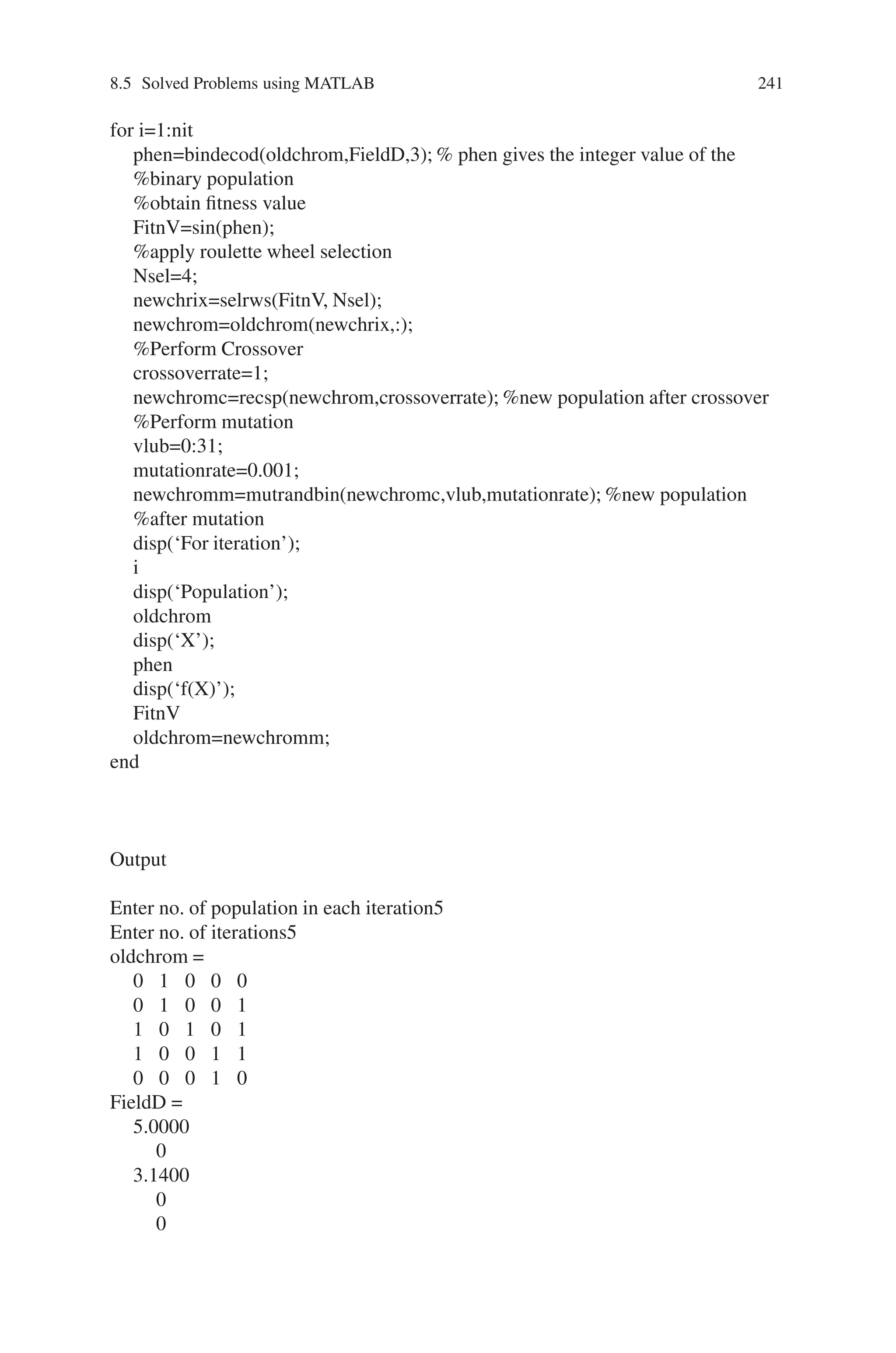 240 Genetic Algorithm Implementation Using Matlab
Fig. 8.14 Stochastic objective function
Pattern search algorithm is not affected by random noise in the objective func-
tions. Pattern search requires only function value and not the derivatives, hence a
noise (of some uniform kind) may not affect it.
Pattern search requires a lot more function evaluation to find the minima, a cost for
not using the derivatives.
Problem 4
Write a Program to maximize sin(x) within the range 0x3.14
Source Code
%program for Genetic algorithm to maximize the function f(x) =sin(x)
clear all;
clc;
%x ranges from 0 to 3.14
%five bits are enough to represent x in binary representation
n=input(‘Enter no. of population in each iteration’);
nit=input(‘Enter no. of iterations’);
%Generate the initial population
[oldchrom]=initbp(n,5)
%The population in binary is converted to integer
FieldD=[5;0;3.14;0;0;1;1]
 