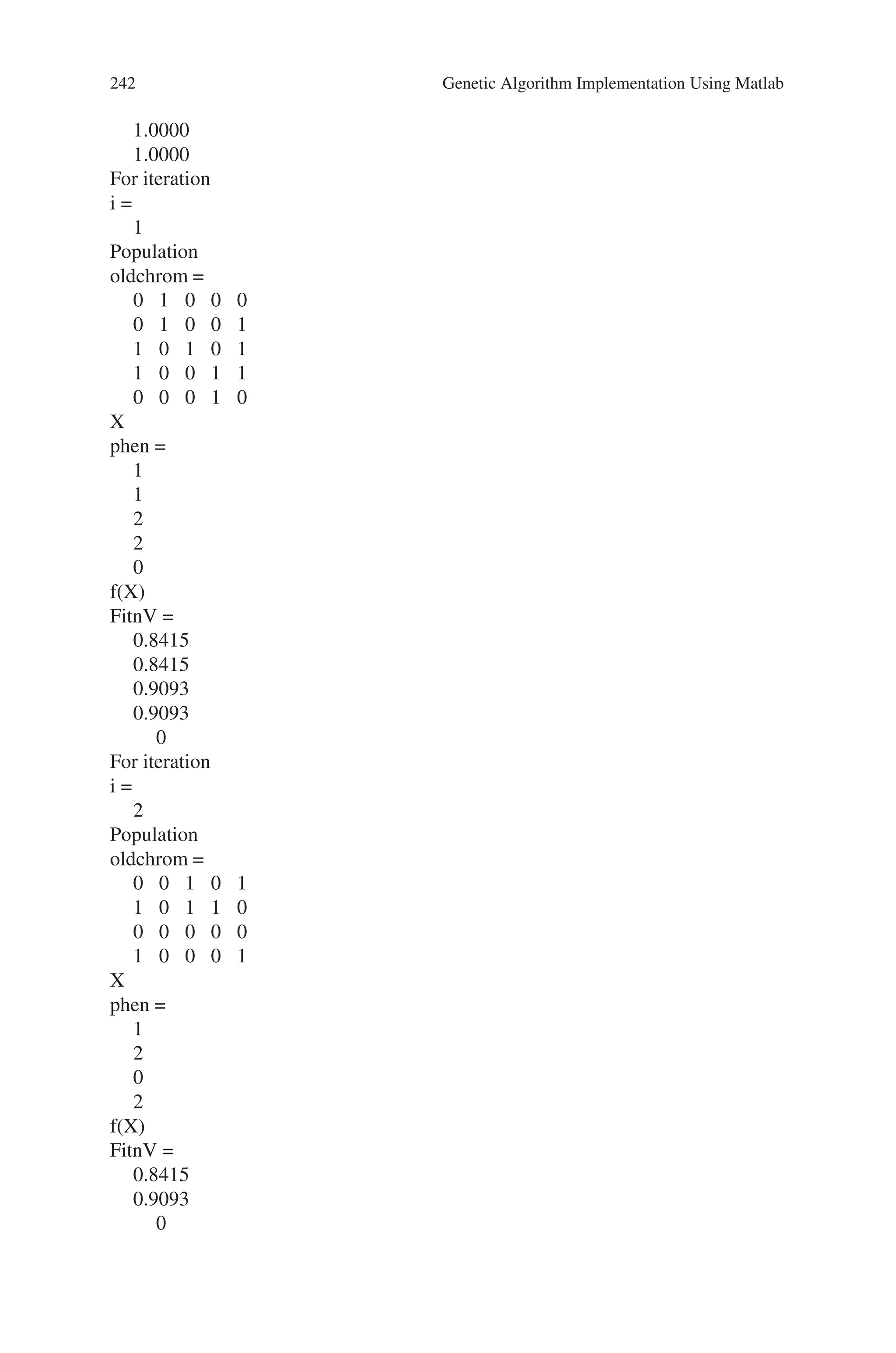 8.5 Solved Problems using MATLAB 241
for i=1:nit
phen=bindecod(oldchrom,FieldD,3); % phen gives the integer value of the
%binary population
%obtain fitness value
FitnV=sin(phen);
%apply roulette wheel selection
Nsel=4;
newchrix=selrws(FitnV, Nsel);
newchrom=oldchrom(newchrix,:);
%Perform Crossover
crossoverrate=1;
newchromc=recsp(newchrom,crossoverrate); %new population after crossover
%Perform mutation
vlub=0:31;
mutationrate=0.001;
newchromm=mutrandbin(newchromc,vlub,mutationrate); %new population
%after mutation
disp(‘For iteration’);
i
disp(‘Population’);
oldchrom
disp(‘X’);
phen
disp(‘f(X)’);
FitnV
oldchrom=newchromm;
end
Output
Enter no. of population in each iteration5
Enter no. of iterations5
oldchrom =
0 1 0 0 0
0 1 0 0 1
1 0 1 0 1
1 0 0 1 1
0 0 0 1 0
FieldD =
5.0000
0
3.1400
0
0
 