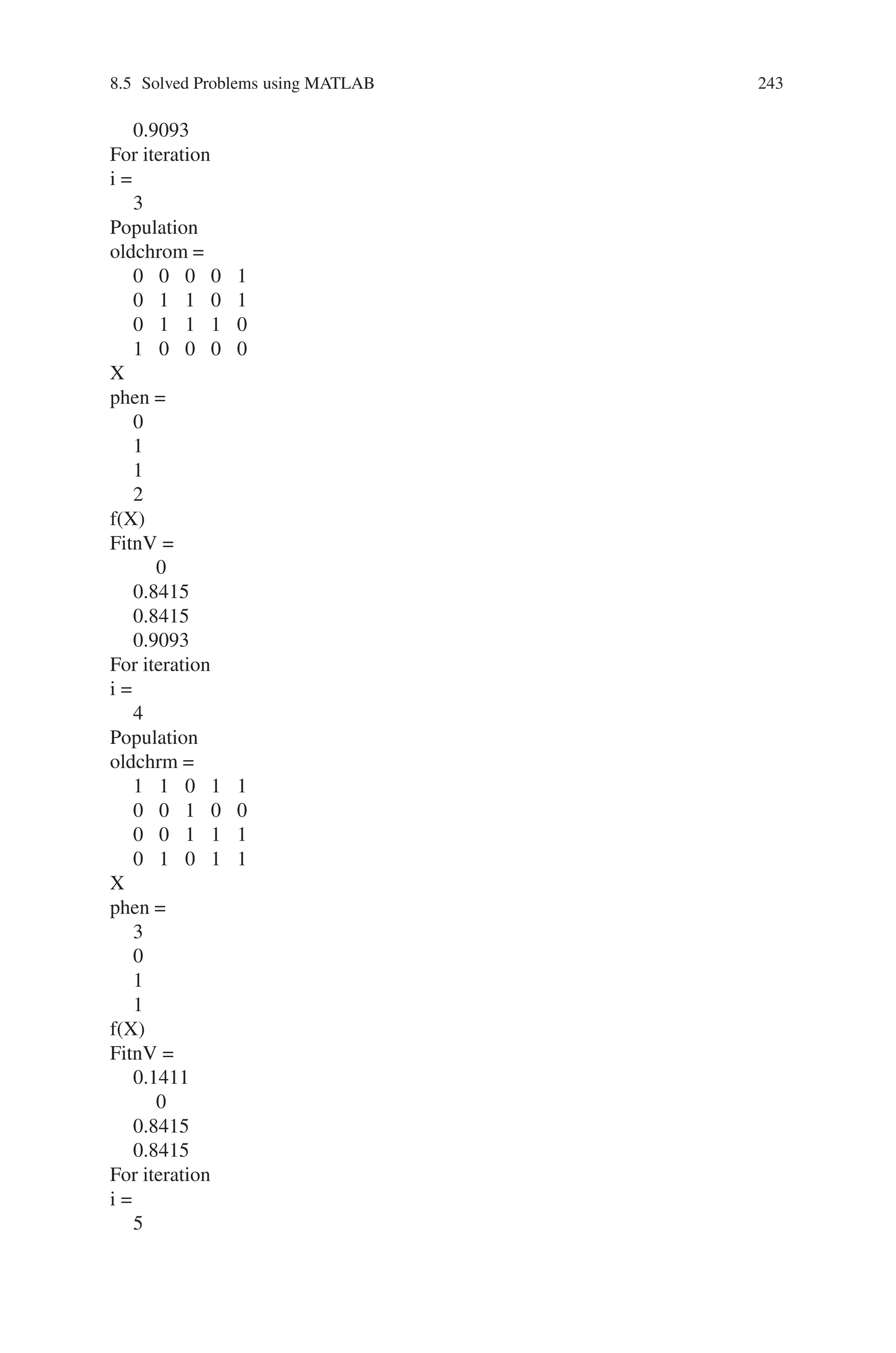 242 Genetic Algorithm Implementation Using Matlab
1.0000
1.0000
For iteration
i =
1
Population
oldchrom =
0 1 0 0 0
0 1 0 0 1
1 0 1 0 1
1 0 0 1 1
0 0 0 1 0
X
phen =
1
1
2
2
0
f(X)
FitnV =
0.8415
0.8415
0.9093
0.9093
0
For iteration
i =
2
Population
oldchrom =
0 0 1 0 1
1 0 1 1 0
0 0 0 0 0
1 0 0 0 1
X
phen =
1
2
0
2
f(X)
FitnV =
0.8415
0.9093
0
 