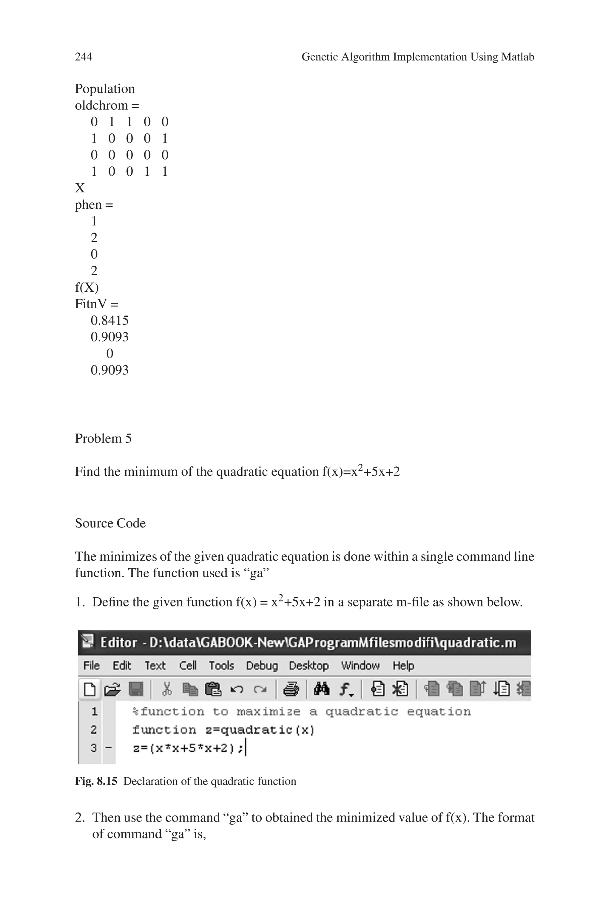8.5 Solved Problems using MATLAB 243
0.9093
For iteration
i =
3
Population
oldchrom =
0 0 0 0 1
0 1 1 0 1
0 1 1 1 0
1 0 0 0 0
X
phen =
0
1
1
2
f(X)
FitnV =
0
0.8415
0.8415
0.9093
For iteration
i =
4
Population
oldchrm =
1 1 0 1 1
0 0 1 0 0
0 0 1 1 1
0 1 0 1 1
X
phen =
3
0
1
1
f(X)
FitnV =
0.1411
0
0.8415
0.8415
For iteration
i =
5
 