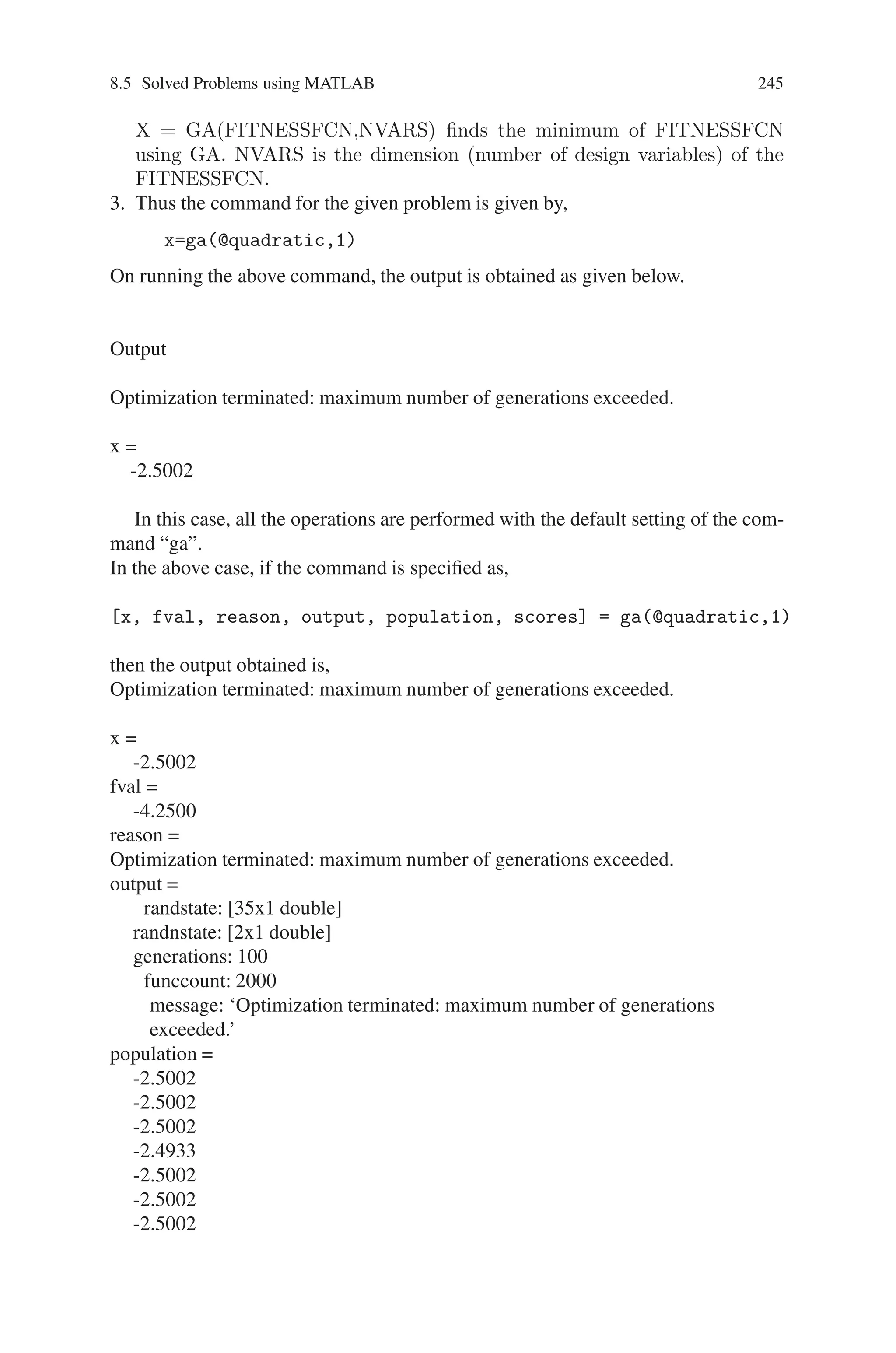 244 Genetic Algorithm Implementation Using Matlab
Population
oldchrom =
0 1 1 0 0
1 0 0 0 1
0 0 0 0 0
1 0 0 1 1
X
phen =
1
2
0
2
f(X)
FitnV =
0.8415
0.9093
0
0.9093
Problem 5
Find the minimum of the quadratic equation f(x)=x2+5x+2
Source Code
The minimizes of the given quadratic equation is done within a single command line
function. The function used is “ga”
1. Define the given function f(x) = x2+5x+2 in a separate m-file as shown below.
Fig. 8.15 Declaration of the quadratic function
2. Then use the command “ga” to obtained the minimized value of f(x). The format
of command “ga” is,
 