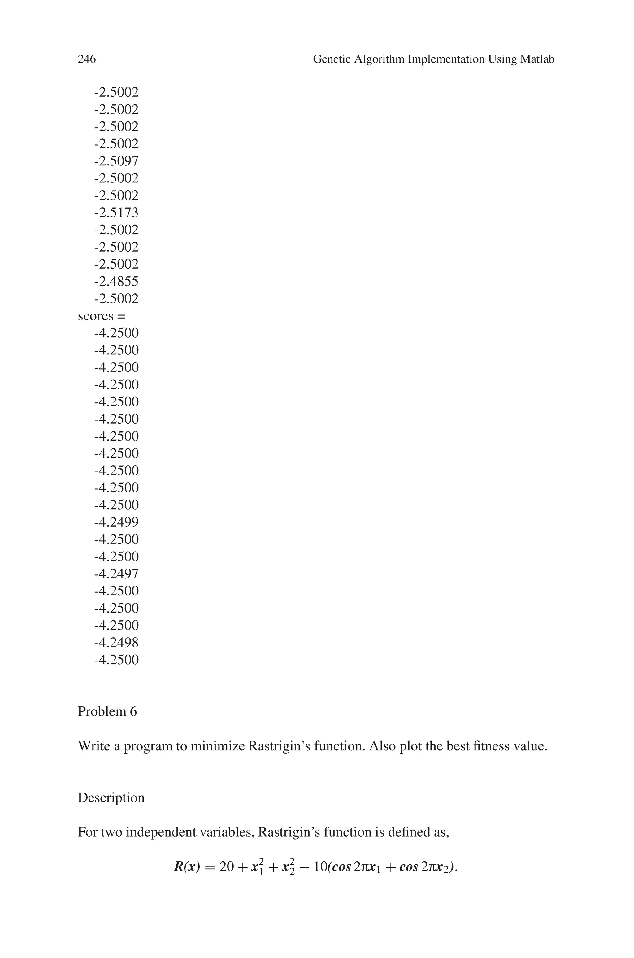 8.5 Solved Problems using MATLAB 245
X = GA(FITNESSFCN,NVARS) finds the minimum of FITNESSFCN
using GA. NVARS is the dimension (number of design variables) of the
FITNESSFCN.
3. Thus the command for the given problem is given by,
x=ga(@quadratic,1)
On running the above command, the output is obtained as given below.
Output
Optimization terminated: maximum number of generations exceeded.
x =
-2.5002
In this case, all the operations are performed with the default setting of the com-
mand “ga”.
In the above case, if the command is specified as,
[x, fval, reason, output, population, scores] = ga(@quadratic,1)
then the output obtained is,
Optimization terminated: maximum number of generations exceeded.
x =
-2.5002
fval =
-4.2500
reason =
Optimization terminated: maximum number of generations exceeded.
output =
randstate: [35x1 double]
randnstate: [2x1 double]
generations: 100
funccount: 2000
message: ‘Optimization terminated: maximum number of generations
exceeded.’
population =
-2.5002
-2.5002
-2.5002
-2.4933
-2.5002
-2.5002
-2.5002
 