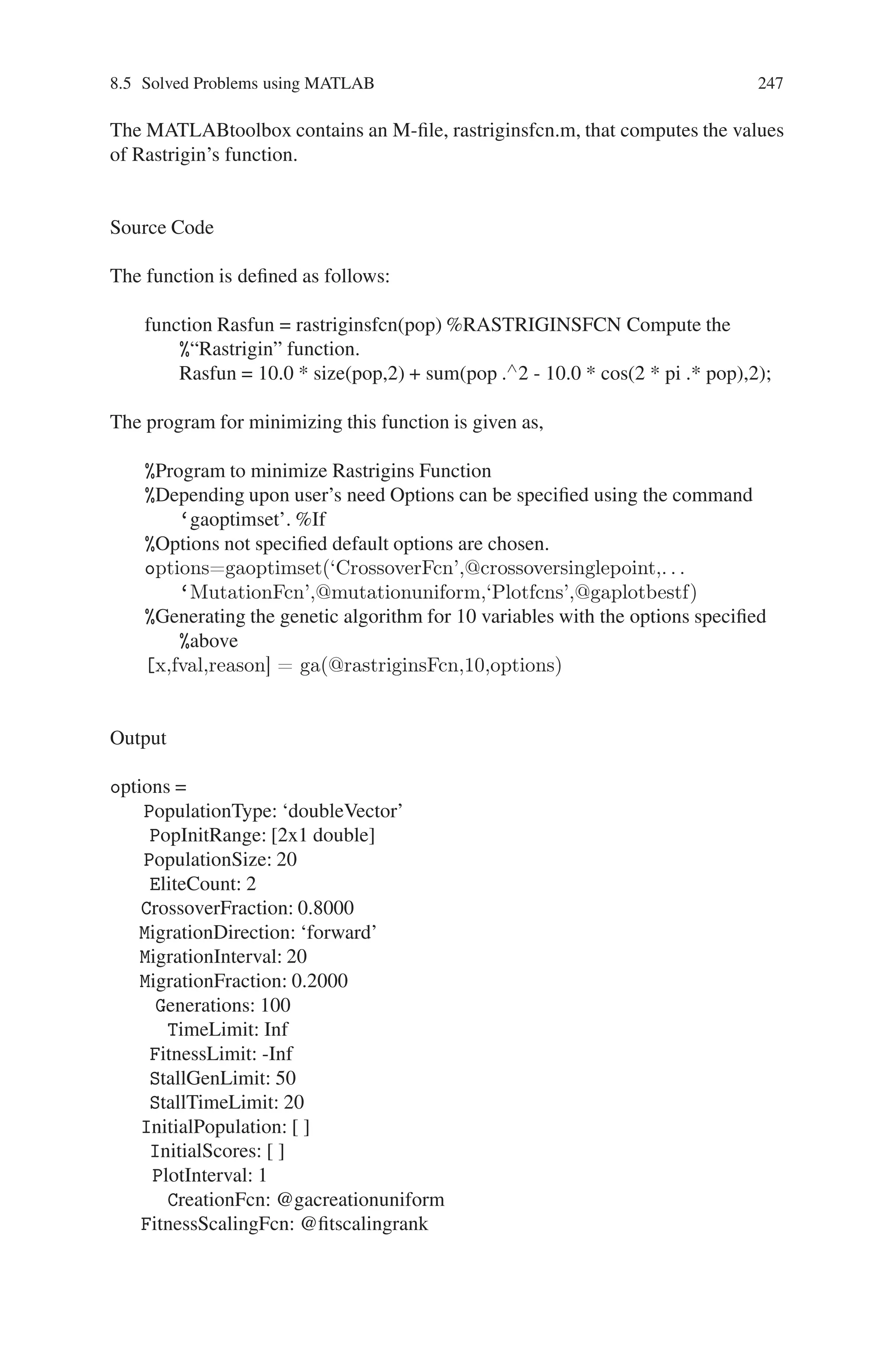 246 Genetic Algorithm Implementation Using Matlab
-2.5002
-2.5002
-2.5002
-2.5002
-2.5097
-2.5002
-2.5002
-2.5173
-2.5002
-2.5002
-2.5002
-2.4855
-2.5002
scores =
-4.2500
-4.2500
-4.2500
-4.2500
-4.2500
-4.2500
-4.2500
-4.2500
-4.2500
-4.2500
-4.2500
-4.2499
-4.2500
-4.2500
-4.2497
-4.2500
-4.2500
-4.2500
-4.2498
-4.2500
Problem 6
Write a program to minimize Rastrigin’s function. Also plot the best fitness value.
Description
For two independent variables, Rastrigin’s function is defined as,
R(x) = 20 + x2
1 + x2
2 − 10(cos 2πx1 + cos 2πx2).
 