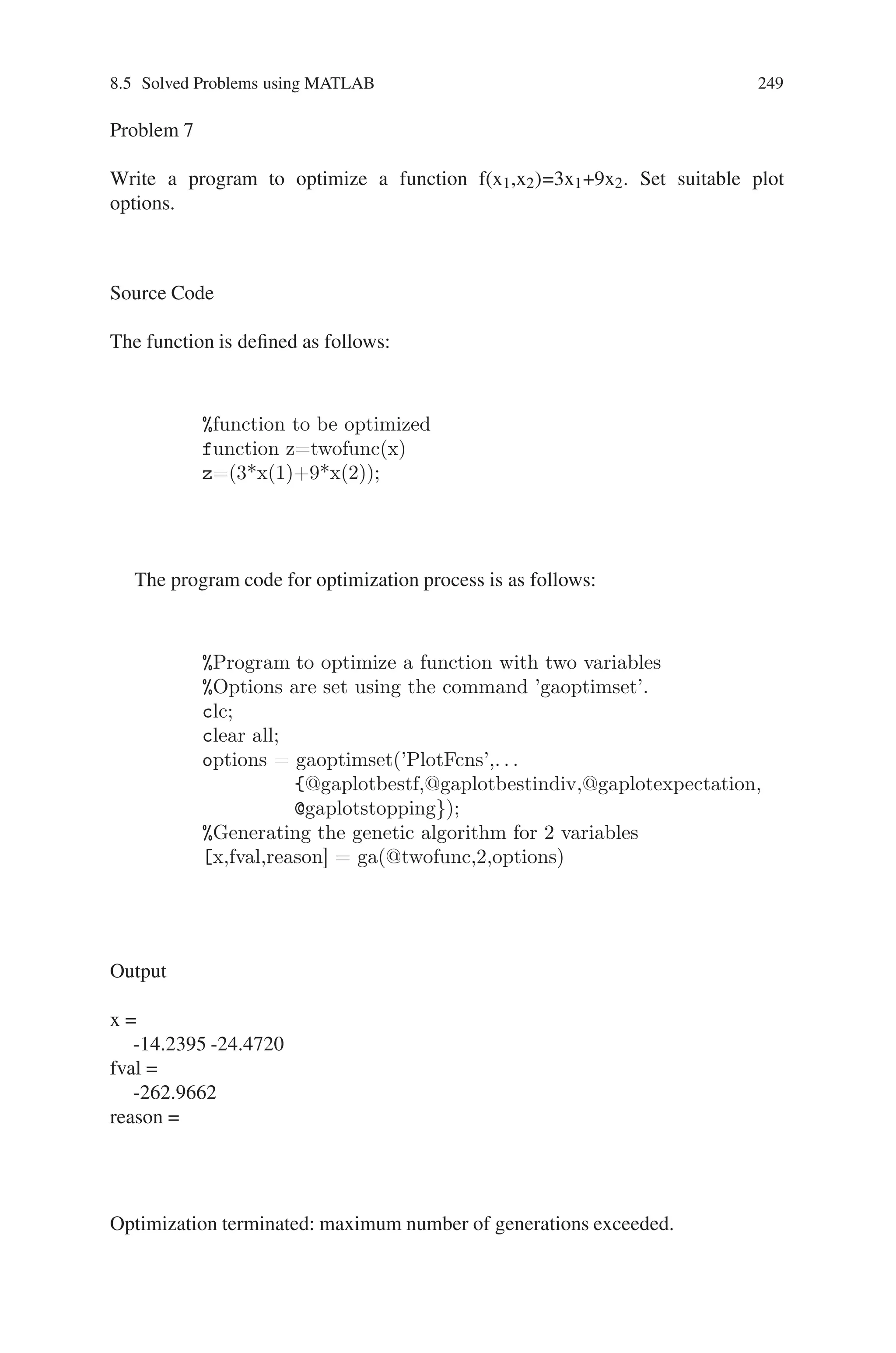 248 Genetic Algorithm Implementation Using Matlab
SelectionFcn: @selectionstochunif
CrossoverFcn: @crossoversinglepoint
MutationFcn: @mutationuniform
HybridFcn: [ ]
Display: ‘final’
PlotFcns: @gaplotbestf
OutputFcns: [ ]
Vectorized: ‘off’
Optimization terminated: maximum number of generations exceeded.
x =
Columns 1 through 9
0.9840 0.8061 0.9698 0.0493 0.0070 0.0408 0.0671 0.0970 0.9412
Column 10
0.9848
fval =
15.4207
reason =
Optimization terminated: maximum number of generations exceeded.
Fig. 8.16 Best fitness plot for minimization of Rastrigins function
 