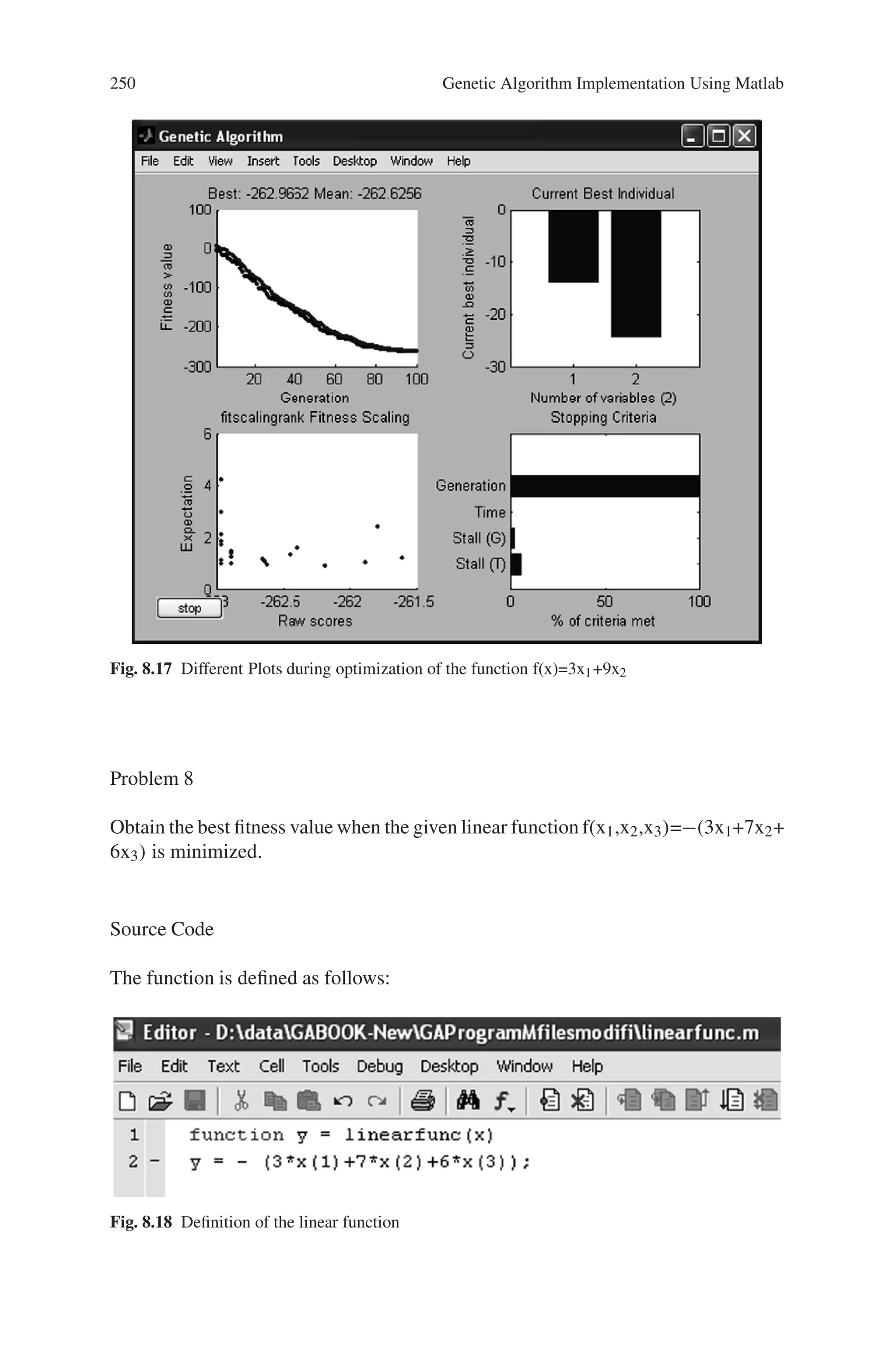 8.5 Solved Problems using MATLAB 249
Problem 7
Write a program to optimize a function f(x1,x2)=3x1+9x2. Set suitable plot
options.
Source Code
The function is defined as follows:
%function to be optimized
function z=twofunc(x)
z=(3*x(1)+9*x(2));
The program code for optimization process is as follows:
%Program to optimize a function with two variables
%Options are set using the command ’gaoptimset’.
clc;
clear all;
options = gaoptimset(’PlotFcns’,. . .
{@gaplotbestf,@gaplotbestindiv,@gaplotexpectation,
@gaplotstopping});
%Generating the genetic algorithm for 2 variables
[x,fval,reason] = ga(@twofunc,2,options)
Output
x =
-14.2395 -24.4720
fval =
-262.9662
reason =
Optimization terminated: maximum number of generations exceeded.
 
