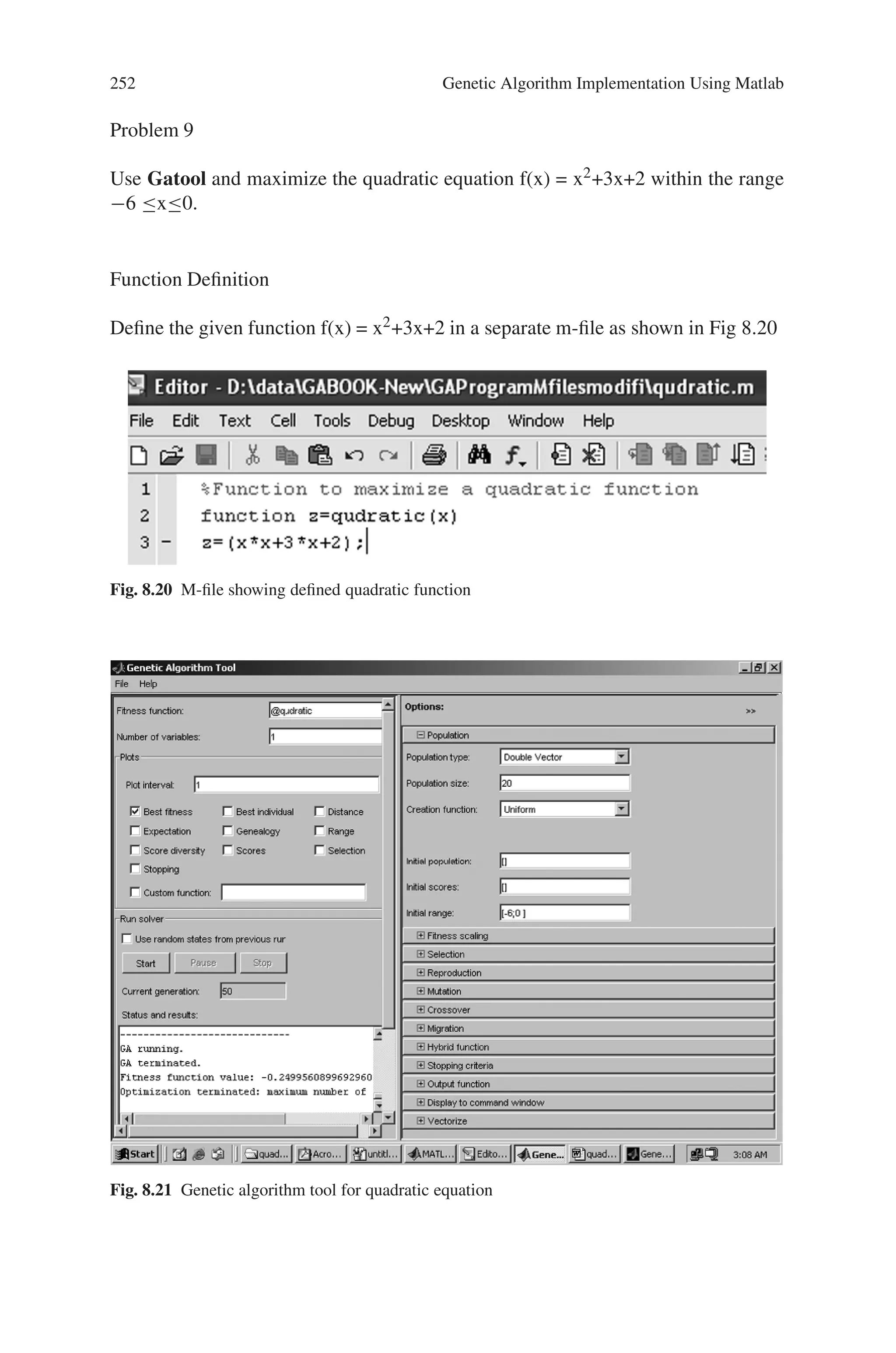 8.5 Solved Problems using MATLAB 251
The program code is given by,
%Program to optimize the linear function with 3 variables
clc;
clear all;
%Setting the required options
options = gaoptimset(‘PlotFcns’,. . .
{@gaplotbestf,@gaplotbestindiv});
%Generating the genetic algorithm
[x,fval]=ga(@linearfunc,3,options)
Output
Optimization terminated: maximum number of generations exceeded.
x =
12.3074 23.0895 19.5800
fval =
-316.0282
Fig. 8.19 Plot of the best fitness and best individual of the given linear function
 