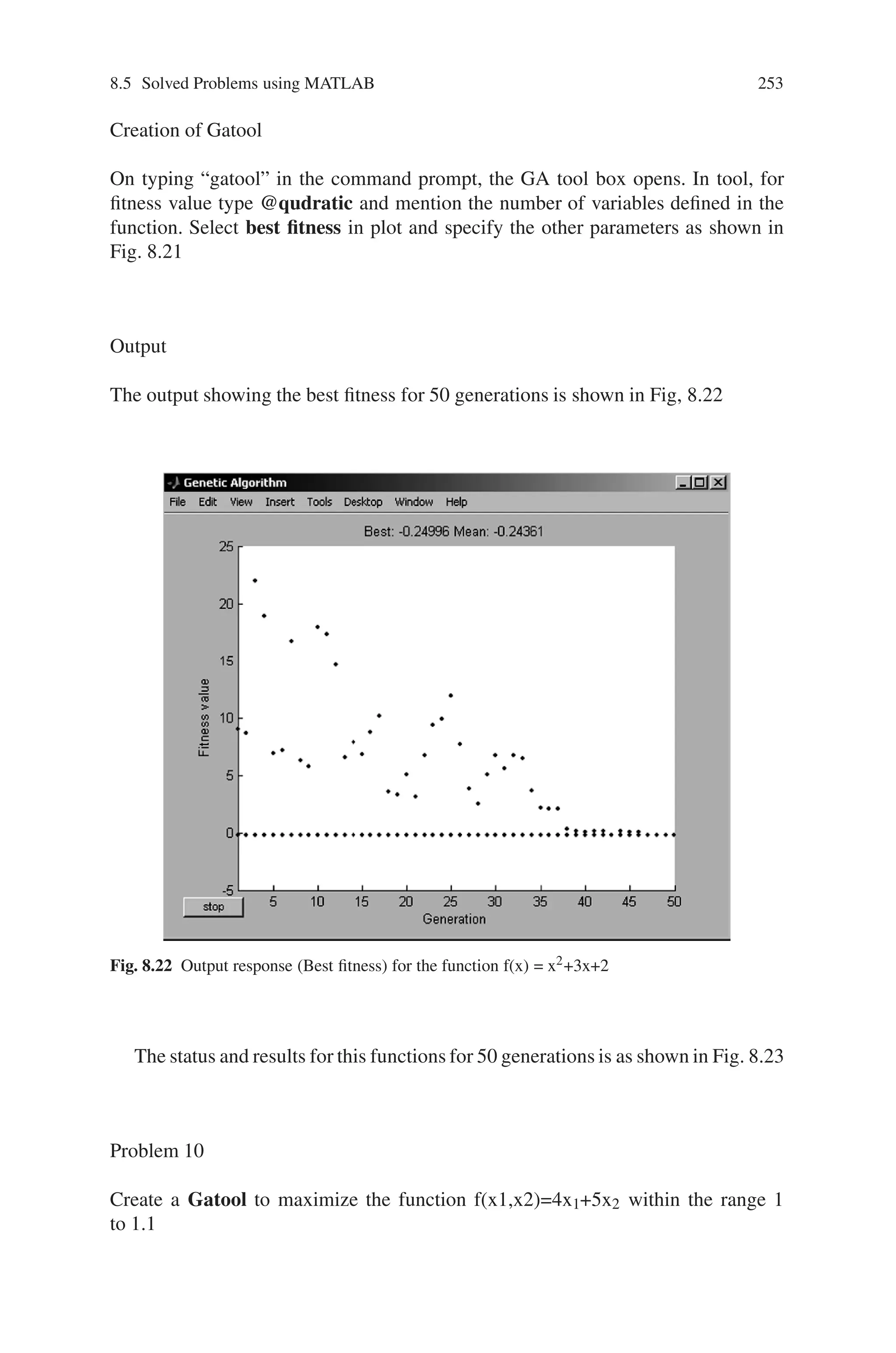 252 Genetic Algorithm Implementation Using Matlab
Problem 9
Use Gatool and maximize the quadratic equation f(x) = x2+3x+2 within the range
−6 ≤x≤0.
Function Definition
Define the given function f(x) = x2+3x+2 in a separate m-file as shown in Fig 8.20
Fig. 8.20 M-file showing defined quadratic function
Fig. 8.21 Genetic algorithm tool for quadratic equation
 