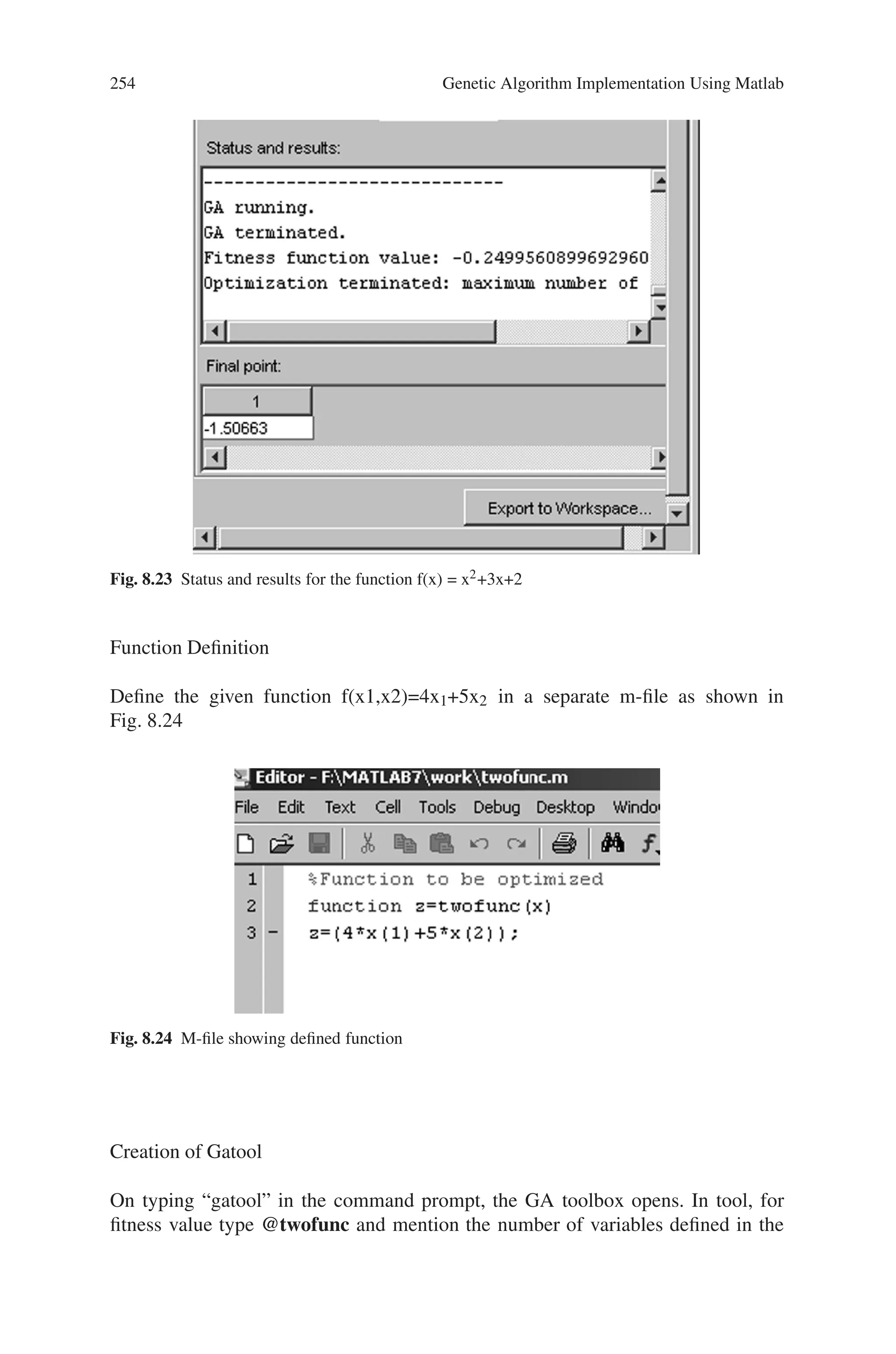 8.5 Solved Problems using MATLAB 253
Creation of Gatool
On typing “gatool” in the command prompt, the GA tool box opens. In tool, for
fitness value type @qudratic and mention the number of variables defined in the
function. Select best fitness in plot and specify the other parameters as shown in
Fig. 8.21
Output
The output showing the best fitness for 50 generations is shown in Fig, 8.22
Fig. 8.22 Output response (Best fitness) for the function f(x) = x2+3x+2
The status and results for this functions for 50 generations is as shown in Fig. 8.23
Problem 10
Create a Gatool to maximize the function f(x1,x2)=4x1+5x2 within the range 1
to 1.1
 