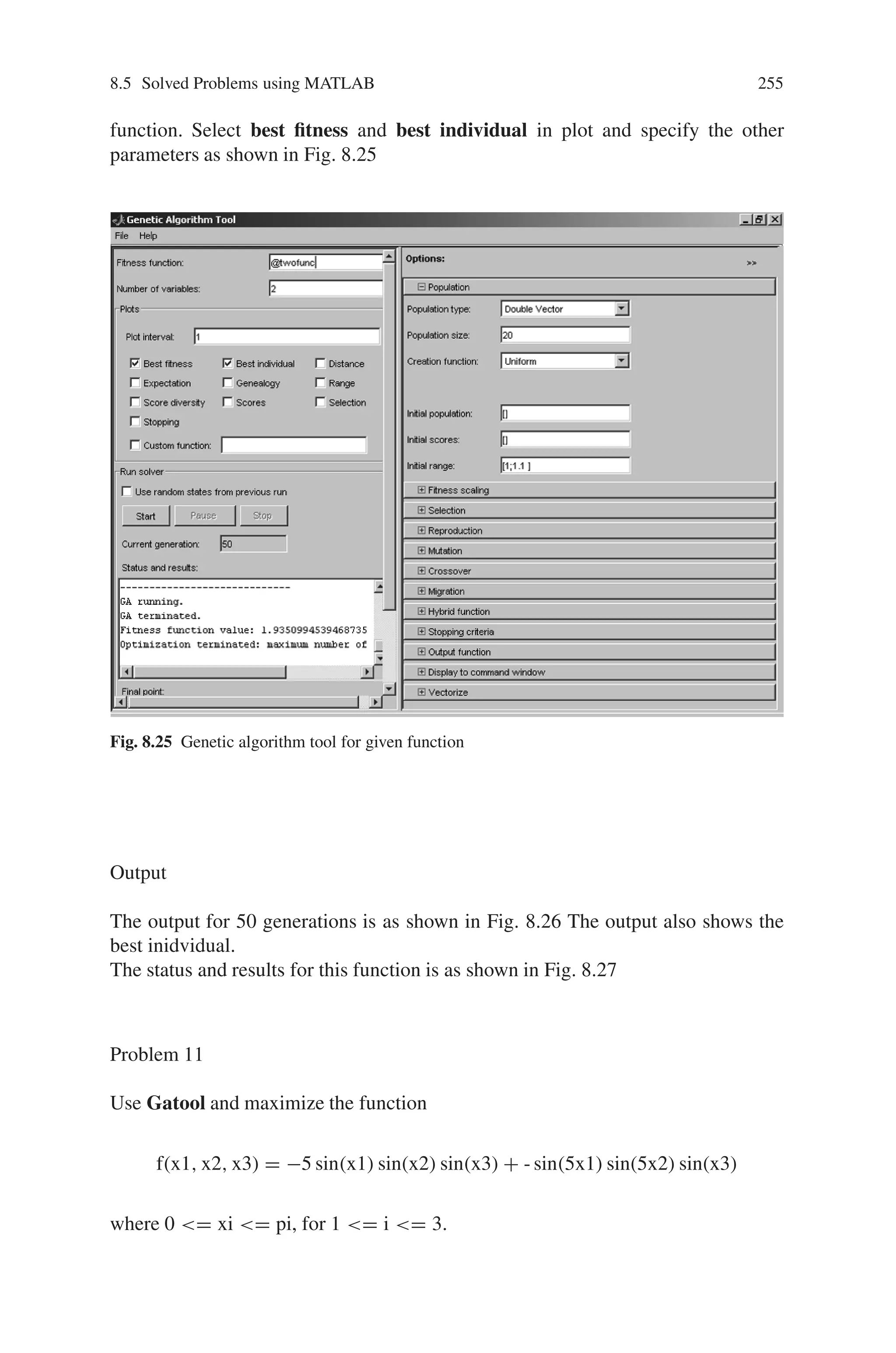 254 Genetic Algorithm Implementation Using Matlab
Fig. 8.23 Status and results for the function f(x) = x2+3x+2
Function Definition
Define the given function f(x1,x2)=4x1+5x2 in a separate m-file as shown in
Fig. 8.24
Fig. 8.24 M-file showing defined function
Creation of Gatool
On typing “gatool” in the command prompt, the GA toolbox opens. In tool, for
fitness value type @twofunc and mention the number of variables defined in the
 