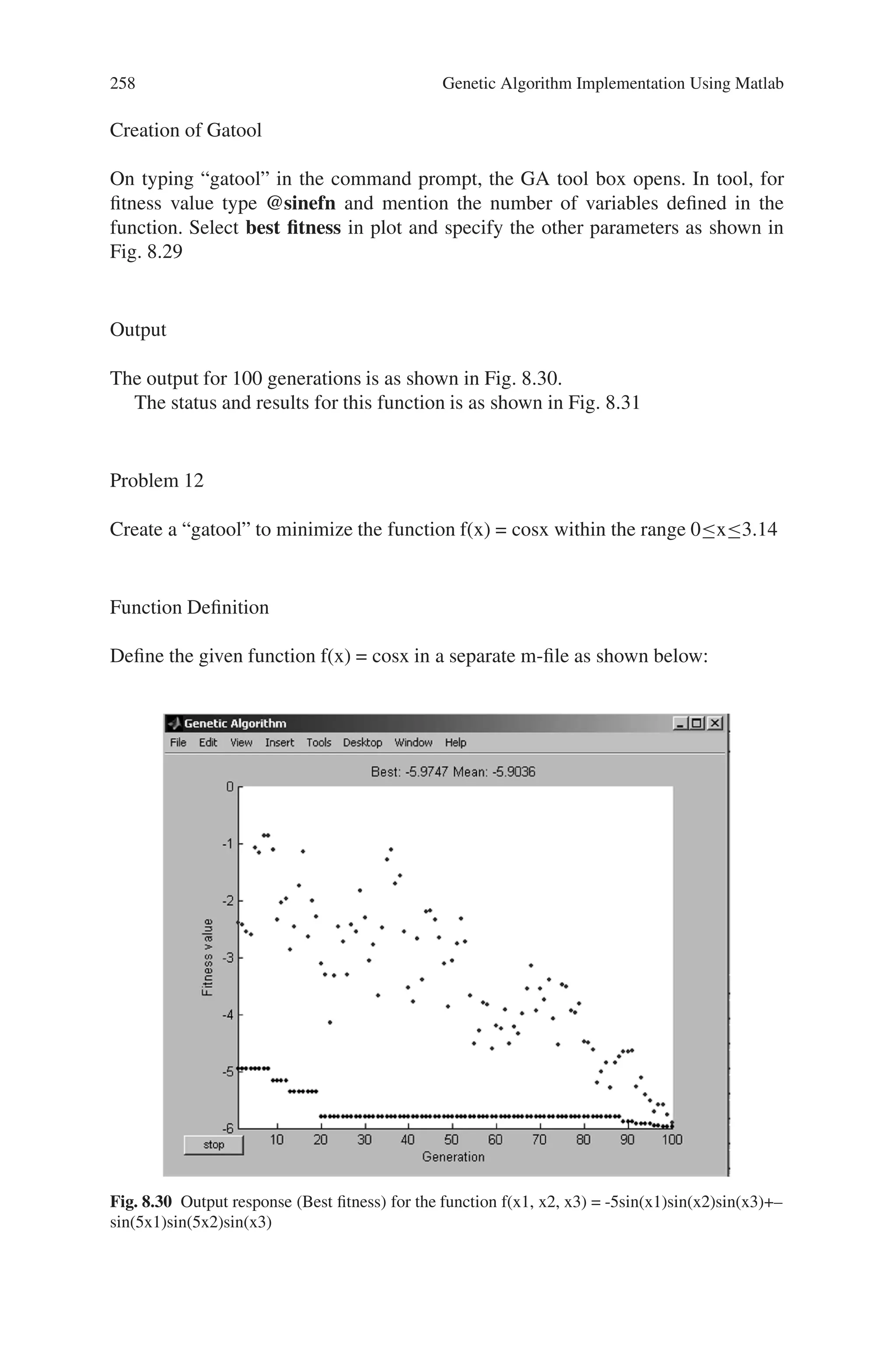 8.5 Solved Problems using MATLAB 257
Function Definition
Define the given function
f(x1, x2, x3) = -5 sin(x1) sin(x2) sin(x3) + - sin(5x1) sin(5x2) sin(x3)
in a separate m-file as shown in Fig. 8.28
Fig. 8.28 M-file showing defined sine function
Fig. 8.29 Genetic algorithm tool for sine equation
 