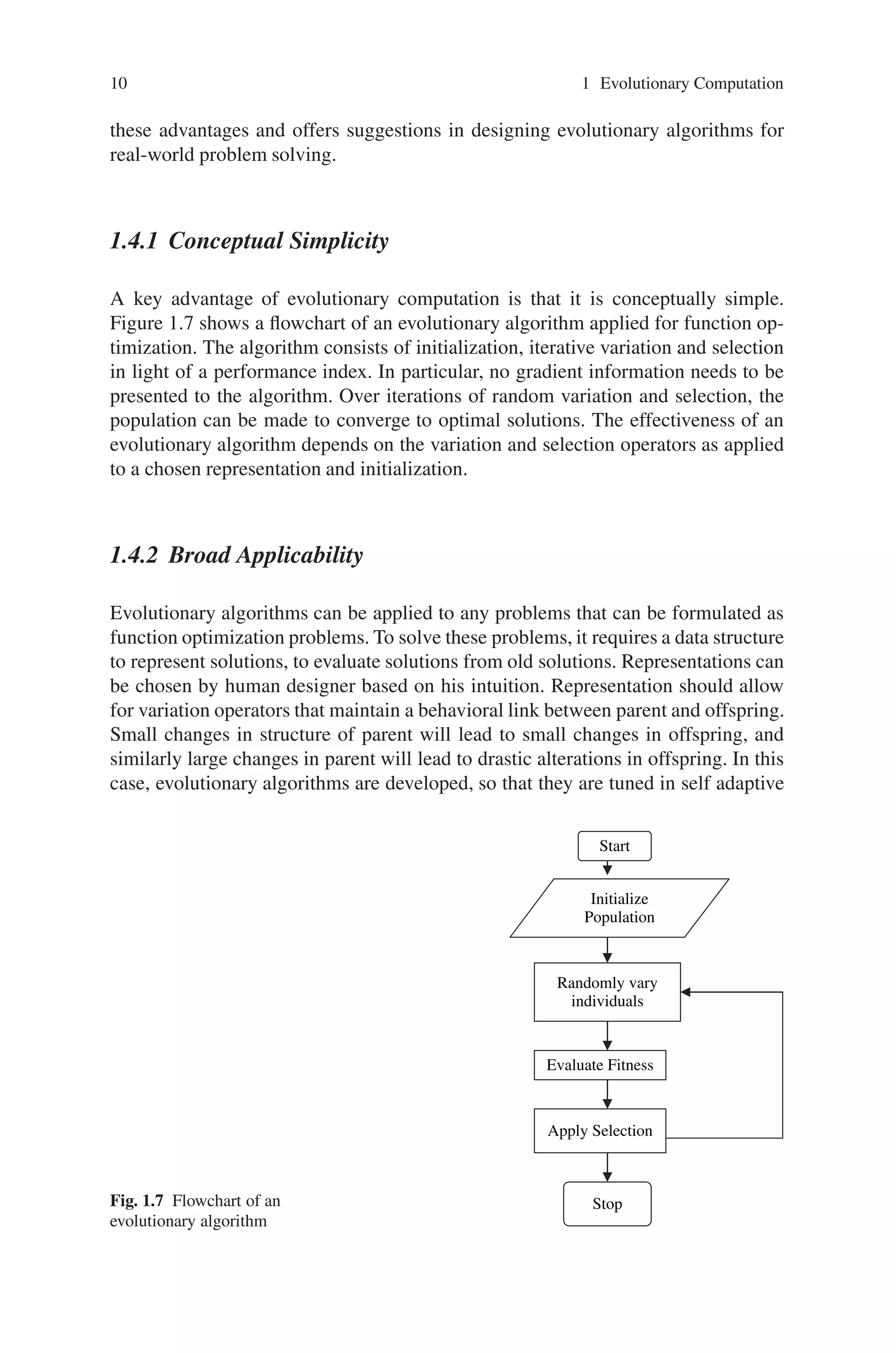 10 1 Evolutionary Computation
these advantages and offers suggestions in designing evolutionary algorithms for
real-world problem solving.
1.4.1 Conceptual Simplicity
A key advantage of evolutionary computation is that it is conceptually simple.
Figure 1.7 shows a flowchart of an evolutionary algorithm applied for function op-
timization. The algorithm consists of initialization, iterative variation and selection
in light of a performance index. In particular, no gradient information needs to be
presented to the algorithm. Over iterations of random variation and selection, the
population can be made to converge to optimal solutions. The effectiveness of an
evolutionary algorithm depends on the variation and selection operators as applied
to a chosen representation and initialization.
1.4.2 Broad Applicability
Evolutionary algorithms can be applied to any problems that can be formulated as
function optimization problems. To solve these problems, it requires a data structure
to represent solutions, to evaluate solutions from old solutions. Representations can
be chosen by human designer based on his intuition. Representation should allow
for variation operators that maintain a behavioral link between parent and offspring.
Small changes in structure of parent will lead to small changes in offspring, and
similarly large changes in parent will lead to drastic alterations in offspring. In this
case, evolutionary algorithms are developed, so that they are tuned in self adaptive
Fig. 1.7 Flowchart of an
evolutionary algorithm
Randomly vary
individuals
Initialize
Population
Stop
Evaluate Fitness
Apply Selection
Start
 