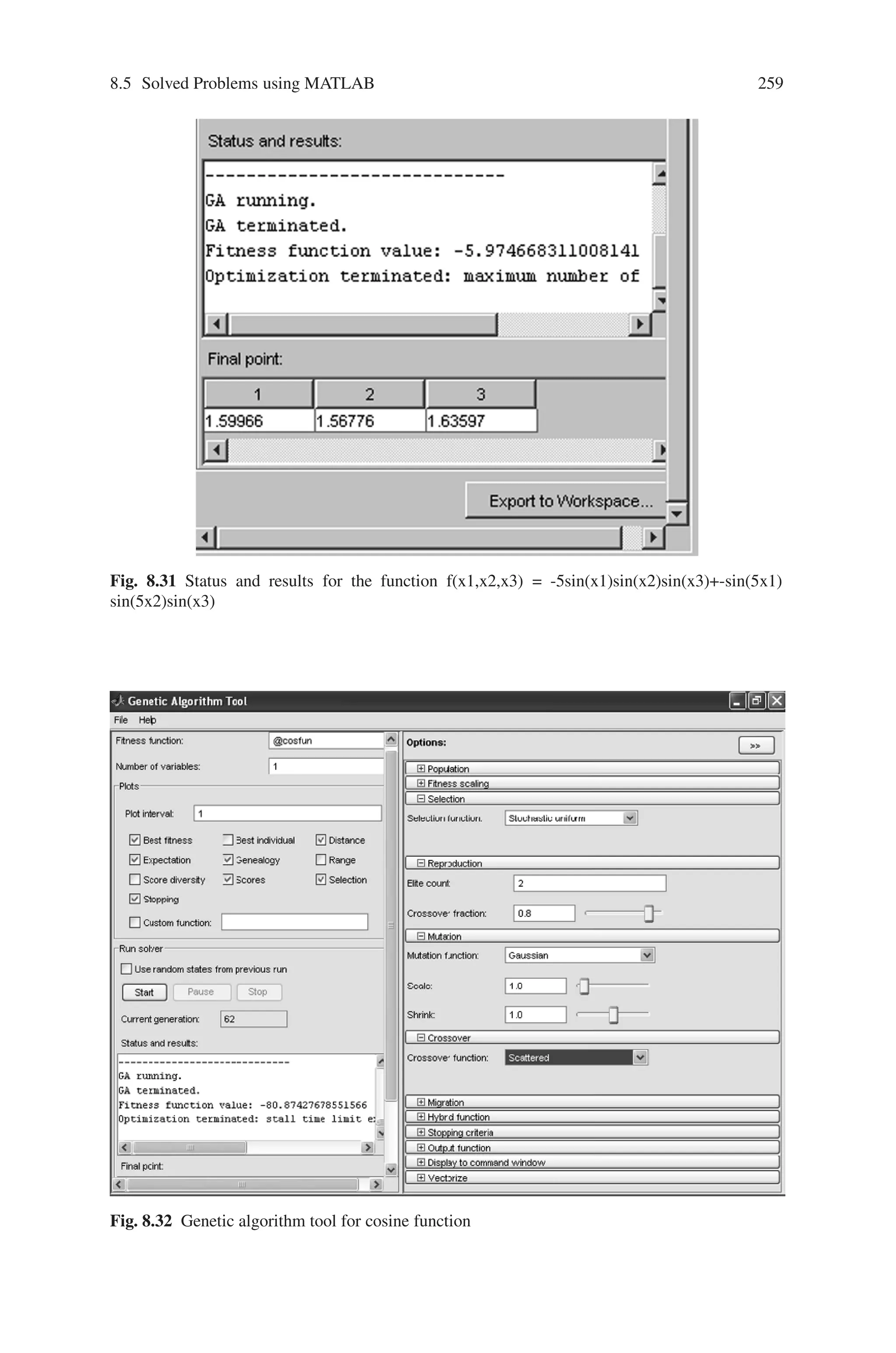 258 Genetic Algorithm Implementation Using Matlab
Creation of Gatool
On typing “gatool” in the command prompt, the GA tool box opens. In tool, for
fitness value type @sinefn and mention the number of variables defined in the
function. Select best fitness in plot and specify the other parameters as shown in
Fig. 8.29
Output
The output for 100 generations is as shown in Fig. 8.30.
The status and results for this function is as shown in Fig. 8.31
Problem 12
Create a “gatool” to minimize the function f(x) = cosx within the range 0≤x≤3.14
Function Definition
Define the given function f(x) = cosx in a separate m-file as shown below:
Fig. 8.30 Output response (Best fitness) for the function f(x1, x2, x3) = -5sin(x1)sin(x2)sin(x3)+–
sin(5x1)sin(5x2)sin(x3)
 