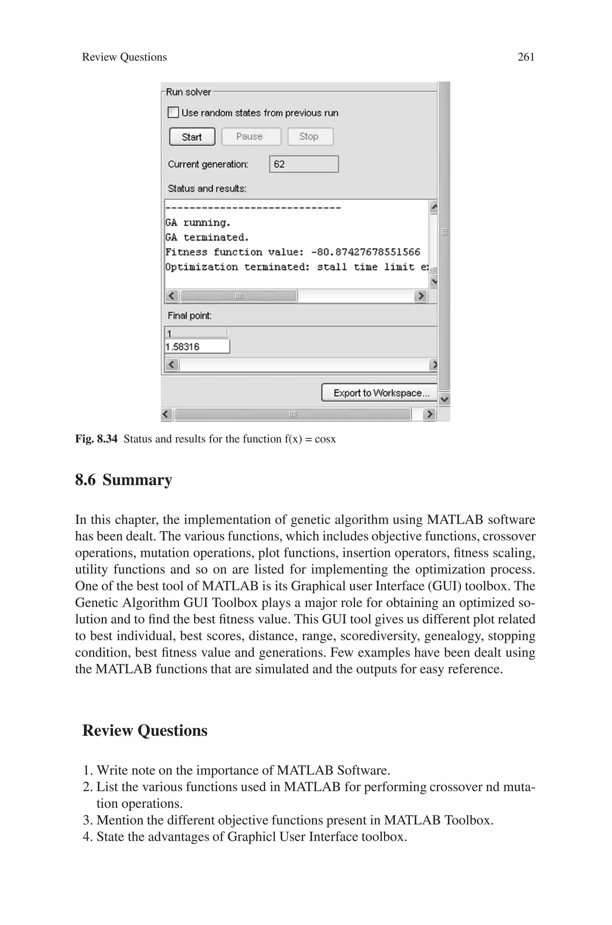 260 Genetic Algorithm Implementation Using Matlab
Fig. 8.33 Output response (Best fitness) for the function f(x) = cosx
%Function to minimize cosine function
function z=cosfun(x)
z=1/cos(x);
Creation of Gatool
On typing “gatool” in the command prompt, the GA toolbox opens. In tool, for fit-
ness value type @cosfn and mention the number of variables defined in the function.
Select best fitness in plot and specify the other parameters as shown in Fig. 8.32
Output
The output for 62 generations is as shown in Fig. 8.33
The status and results for this function is shown in Fig. 8.34
 