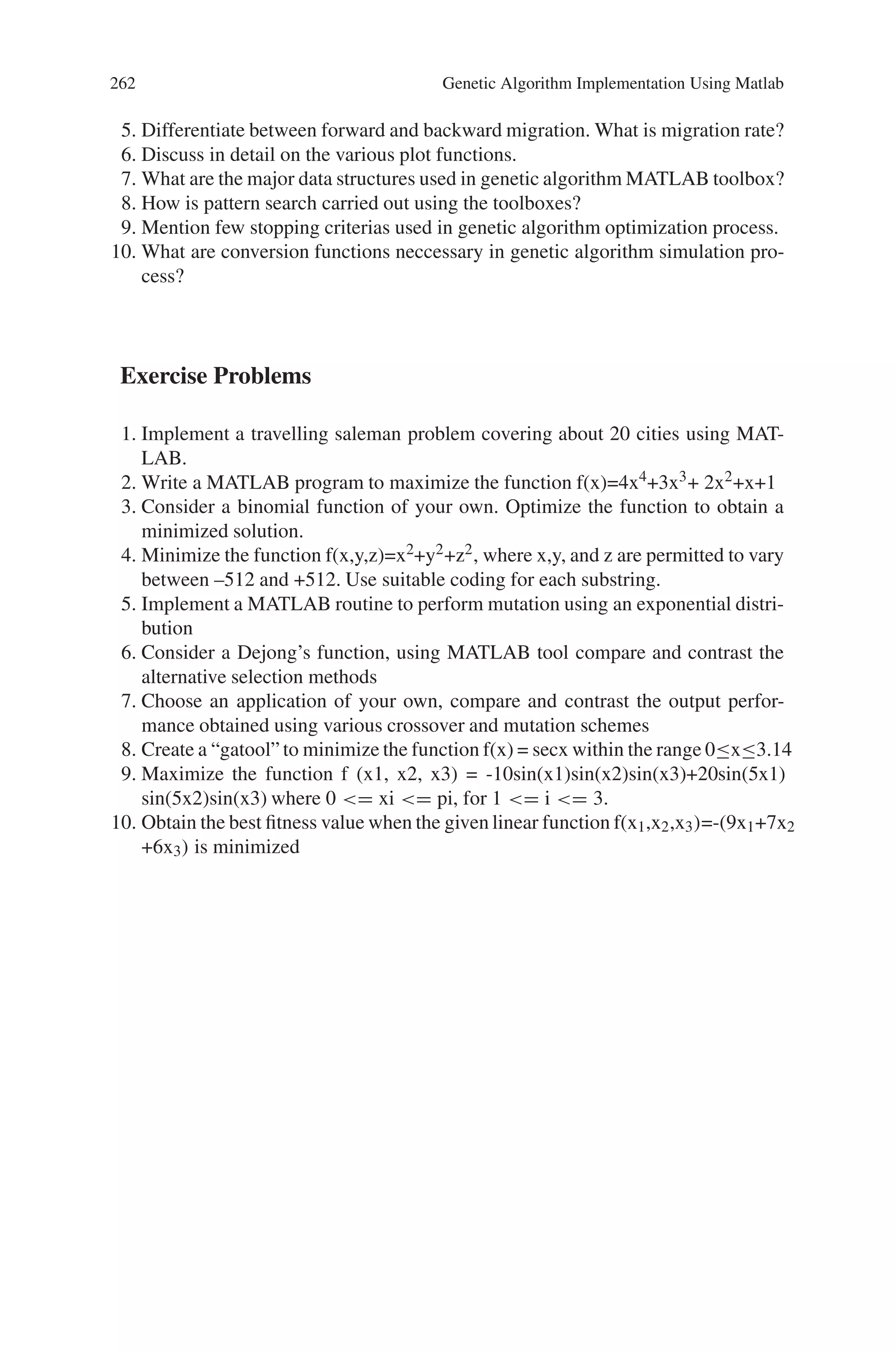 Review Questions 261
Fig. 8.34 Status and results for the function f(x) = cosx
8.6 Summary
In this chapter, the implementation of genetic algorithm using MATLAB software
has been dealt. The various functions, which includes objective functions, crossover
operations, mutation operations, plot functions, insertion operators, fitness scaling,
utility functions and so on are listed for implementing the optimization process.
One of the best tool of MATLAB is its Graphical user Interface (GUI) toolbox. The
Genetic Algorithm GUI Toolbox plays a major role for obtaining an optimized so-
lution and to find the best fitness value. This GUI tool gives us different plot related
to best individual, best scores, distance, range, scorediversity, genealogy, stopping
condition, best fitness value and generations. Few examples have been dealt using
the MATLAB functions that are simulated and the outputs for easy reference.
Review Questions
1. Write note on the importance of MATLAB Software.
2. List the various functions used in MATLAB for performing crossover nd muta-
tion operations.
3. Mention the different objective functions present in MATLAB Toolbox.
4. State the advantages of Graphicl User Interface toolbox.
 